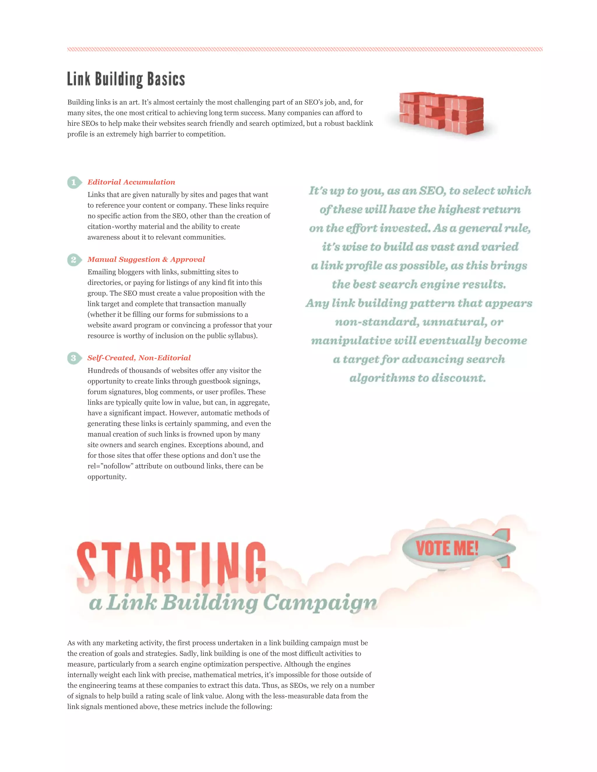 many sites, the one most critical to achieving long term success. Many companies can afford to
hire SEOs to help make their websites search friendly and search optimized, but a robust backlink
profile is an extremely high barrier to competition.




      Editorial Accumulation
      Links that are given naturally by sites and pages that want
      to reference your content or company. These links require
      no specific action from the SEO, other than the creation of
      citation-worthy material and the ability to create
      awareness about it to relevant communities.


      Manual Suggestion & Approval
      Emailing bloggers with links, submitting sites to
      directories, or paying for listings of any kind fit into this
      group. The SEO must create a value proposition with the
      link target and complete that transaction manually
      (whether it be filling our forms for submissions to a
      website award program or convincing a professor that your
      resource is worthy of inclusion on the public syllabus).


      Self-Created, Non-Editorial
      Hundreds of thousands of websites offer any visitor the
      opportunity to create links through guestbook signings,
      forum signatures, blog comments, or user profiles. These
      links are typically quite low in value, but can, in aggregate,
      have a significant impact. However, automatic methods of
      generating these links is certainly spamming, and even the
      manual creation of such links is frowned upon by many
      site owners and search engines. Exceptions abound, and



      opportunity.




As with any marketing activity, the first process undertaken in a link building campaign must be
the creation of goals and strategies. Sadly, link building is one of the most difficult activities to
measure, particularly from a search engine optimization perspective. Although the engines


the engineering teams at these companies to extract this data. Thus, as SEOs, we rely on a number
of signals to help build a rating scale of link value. Along with the less-measurable data from the
link signals mentioned above, these metrics include the following:
 