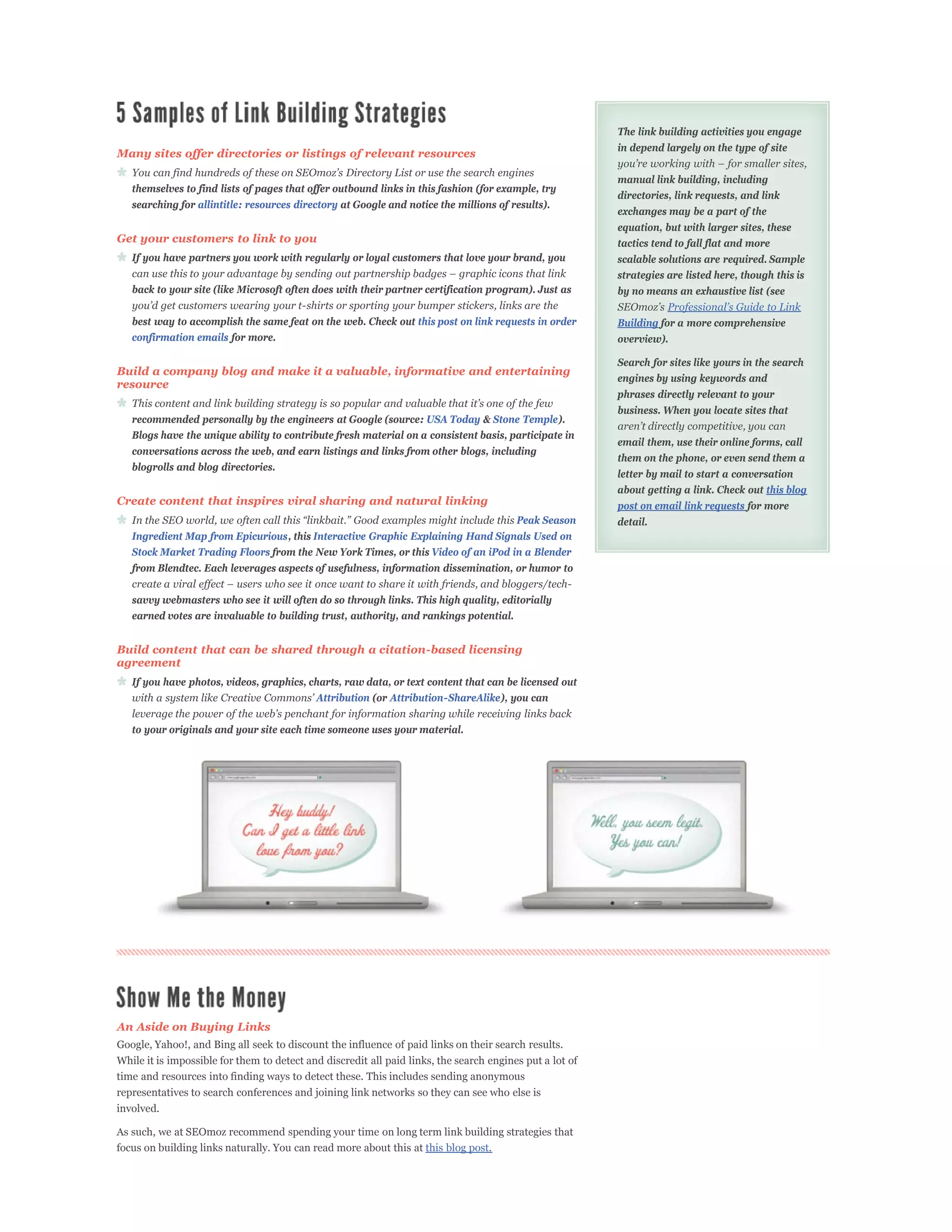 The link building activities you engage
                                                                                                          in depend largely on the type of site
Many sites offer directories or listings of relevant resources

                                                                                                          manual link building, including
   themselves to find lists of pages that offer outbound links in this fashion (for example, try
                                                                                                          directories, link requests, and link
   searching for allintitle: resources directory at Google and notice the millions of results).
                                                                                                          exchanges may be a part of the
                                                                                                          equation, but with larger sites, these
Get your customers to link to you                                                                         tactics tend to fall flat and more
   If you have partners you work with regularly or loyal customers that love your brand, you              scalable solutions are required. Sample
                                                                                                          strategies are listed here, though this is
   back to your site (like Microsoft often does with their partner certification program). Just as        by no means an exhaustive list (see

   best way to accomplish the same feat on the web. Check out this post on link requests in order         Building for a more comprehensive
   confirmation emails for more.                                                                          overview).

                                                                                                          Search for sites like yours in the search
Build a company blog and make it a valuable, informative and entertaining
                                                                                                          engines by using keywords and
resource
                                                                                                          phrases directly relevant to your
                                                                                                          business. When you locate sites that
   recommended personally by the engineers at Google (source: USA Today & Stone Temple).
   Blogs have the unique ability to contribute fresh material on a consistent basis, participate in
                                                                                                          email them, use their online forms, call
   conversations across the web, and earn listings and links from other blogs, including
                                                                                                          them on the phone, or even send them a
   blogrolls and blog directories.
                                                                                                          letter by mail to start a conversation
                                                                                                          about getting a link. Check out this blog
Create content that inspires viral sharing and natural linking                                            post on email link requests for more
                                                                                         Peak Season      detail.
   Ingredient Map from Epicurious, this Interactive Graphic Explaining Hand Signals Used on
   Stock Market Trading Floors from the New York Times, or this Video of an iPod in a Blender
   from Blendtec. Each leverages aspects of usefulness, information dissemination, or humor to


   savvy webmasters who see it will often do so through links. This high quality, editorially
   earned votes are invaluable to building trust, authority, and rankings potential.


Build content that can be shared through a citation-based licensing
agreement
   If you have photos, videos, graphics, charts, raw data, or text content that can be licensed out
                                            Attribution (or Attribution-ShareAlike), you can


   to your originals and your site each time someone uses your material.




An Aside on Buying Links
Google, Yahoo!, and Bing all seek to discount the influence of paid links on their search results.
While it is impossible for them to detect and discredit all paid links, the search engines put a lot of
time and resources into finding ways to detect these. This includes sending anonymous
representatives to search conferences and joining link networks so they can see who else is
involved.

As such, we at SEOmoz recommend spending your time on long term link building strategies that
focus on building links naturally. You can read more about this at this blog post.
 