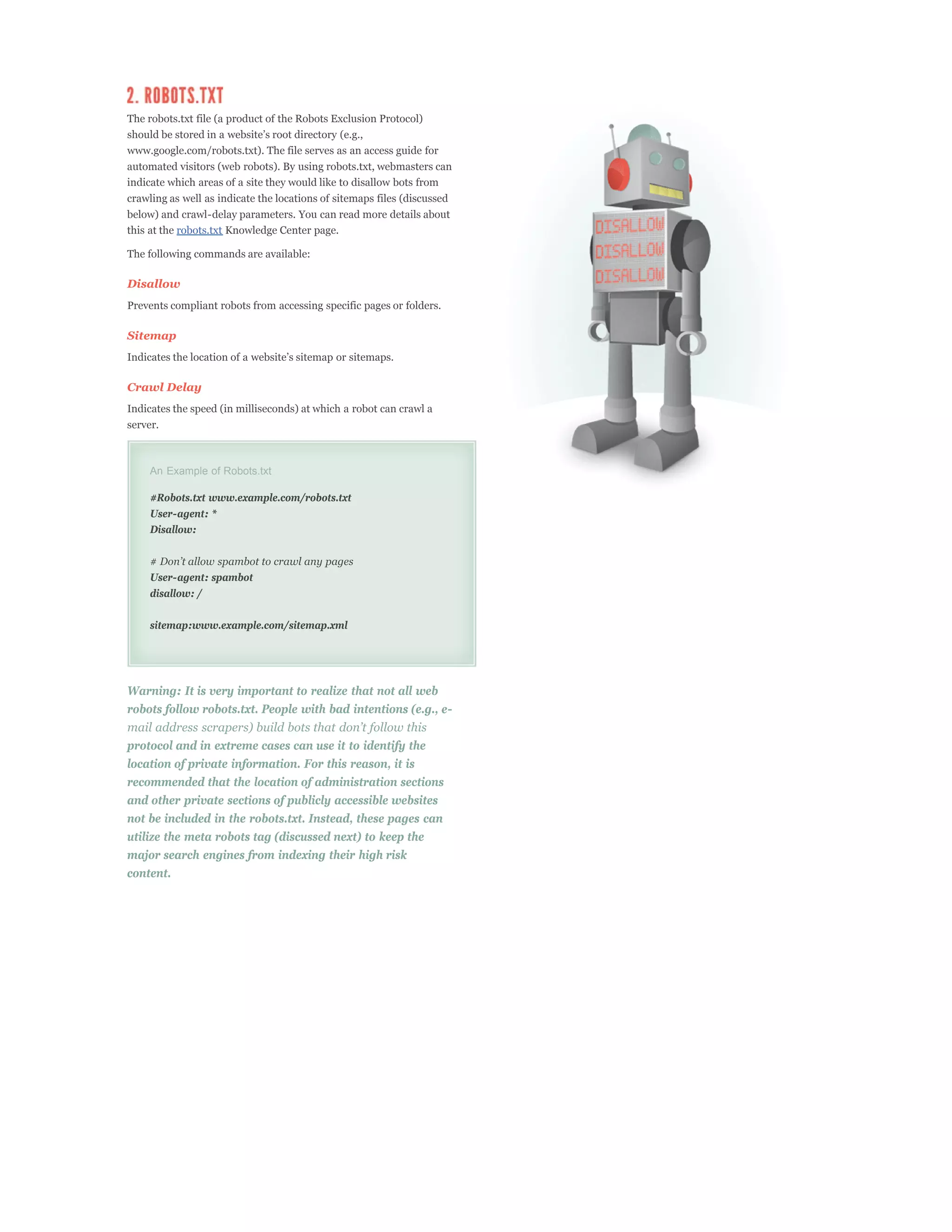 The robots.txt file (a product of the Robots Exclusion Protocol)

www.google.com/robots.txt). The file serves as an access guide for
automated visitors (web robots). By using robots.txt, webmasters can
indicate which areas of a site they would like to disallow bots from
crawling as well as indicate the locations of sitemaps files (discussed
below) and crawl-delay parameters. You can read more details about
this at the robots.txt Knowledge Center page.

The following commands are available:

Disallow
Prevents compliant robots from accessing specific pages or folders.

Sitemap



Crawl Delay
Indicates the speed (in milliseconds) at which a robot can crawl a
server.



     An Example of Robots.txt

     #Robots.txt www.example.com/robots.txt
     User-agent: *
     Disallow:



     User-agent: spambot
     disallow: /

     sitemap:www.example.com/sitemap.xml




Warning: It is very important to realize that not all web
robots follow robots.txt. People with bad intentions (e.g., e-

protocol and in extreme cases can use it to identify the
location of private information. For this reason, it is
recommended that the location of administration sections
and other private sections of publicly accessible websites
not be included in the robots.txt. Instead, these pages can
utilize the meta robots tag (discussed next) to keep the
major search engines from indexing their high risk
content.
 