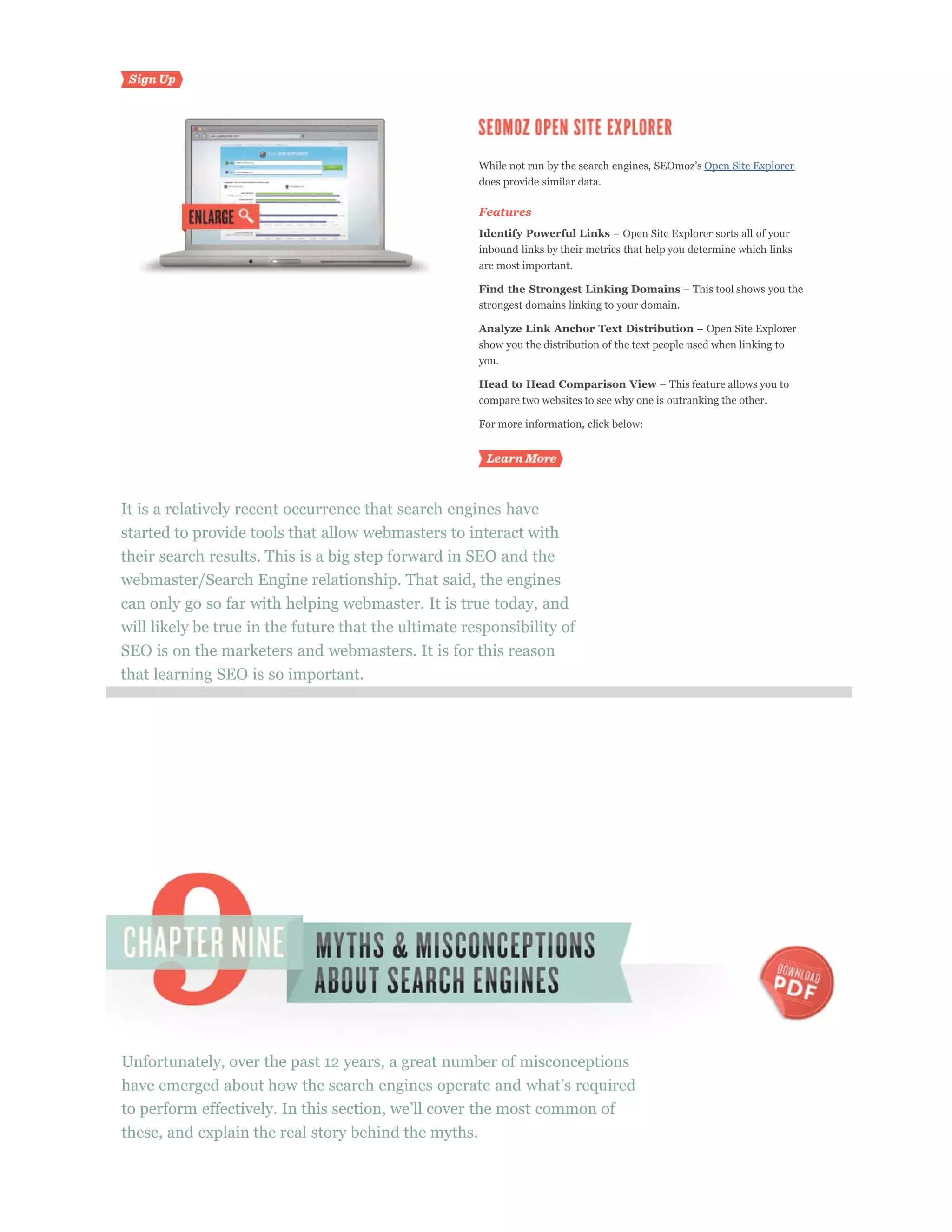 Open Site Explorer
                                                      does provide similar data.

                                                      Features
                                                      Identify Powerful Links
                                                      inbound links by their metrics that help you determine which links
                                                      are most important.

                                                      Find the Strongest Linking Domains
                                                      strongest domains linking to your domain.

                                                      Analyze Link Anchor Text Distribution
                                                      show you the distribution of the text people used when linking to
                                                      you.

                                                      Head to Head Comparison View
                                                      compare two websites to see why one is outranking the other.

                                                      For more information, click below:




It is a relatively recent occurrence that search engines have
started to provide tools that allow webmasters to interact with
their search results. This is a big step forward in SEO and the
webmaster/Search Engine relationship. That said, the engines
can only go so far with helping webmaster. It is true today, and
will likely be true in the future that the ultimate responsibility of
SEO is on the marketers and webmasters. It is for this reason
that learning SEO is so important.




Unfortunately, over the past 12 years, a great number of misconceptions



these, and explain the real story behind the myths.
 