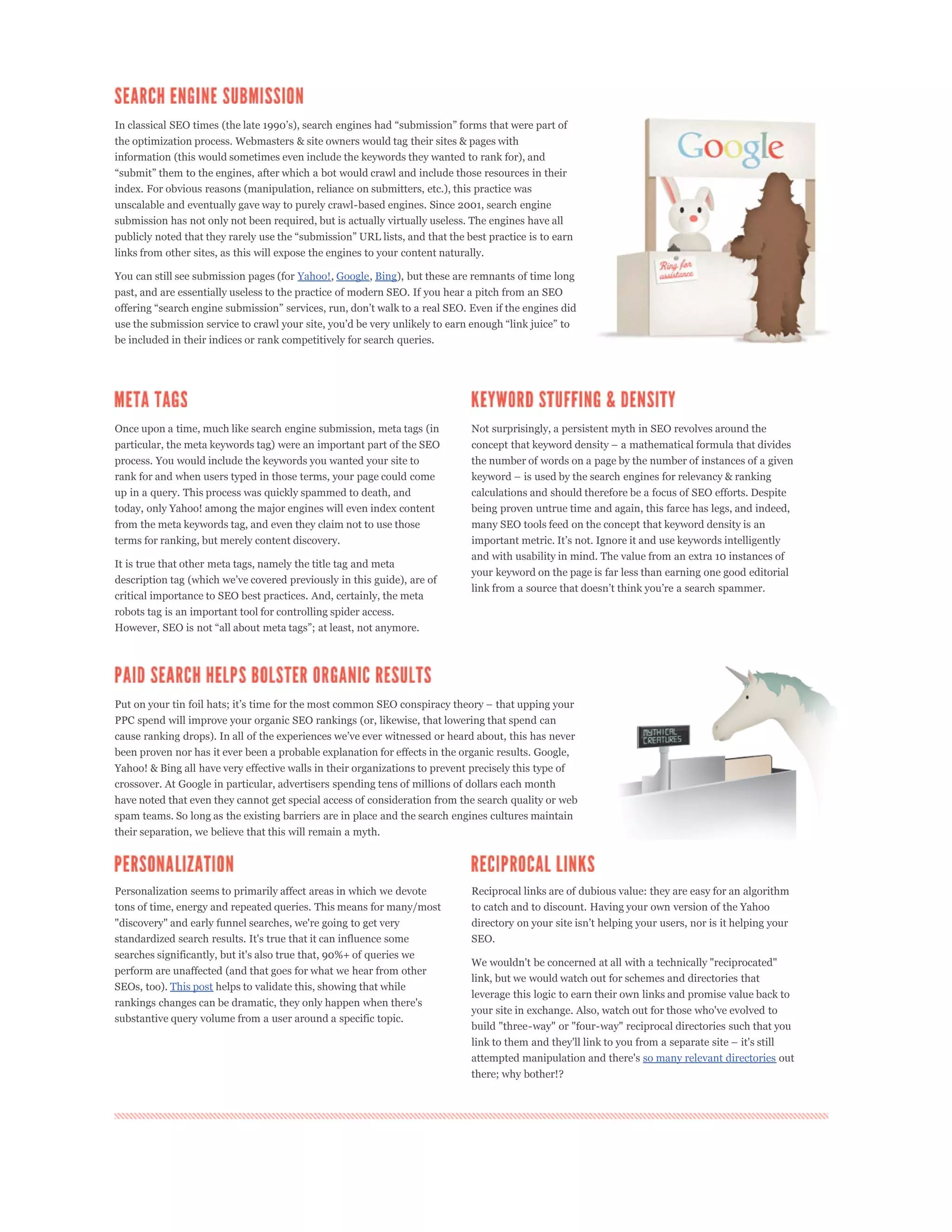 the optimization process. Webmasters & site owners would tag their sites & pages with
information (this would sometimes even include the keywords they wanted to rank for), and


index. For obvious reasons (manipulation, reliance on submitters, etc.), this practice was
unscalable and eventually gave way to purely crawl-based engines. Since 2001, search engine
submission has not only not been required, but is actually virtually useless. The engines have all


links from other sites, as this will expose the engines to your content naturally.

You can still see submission pages (for Yahoo!, Google, Bing), but these are remnants of time long
past, and are essentially useless to the practice of modern SEO. If you hear a pitch from an SEO



be included in their indices or rank competitively for search queries.




Once upon a time, much like search engine submission, meta tags (in            Not surprisingly, a persistent myth in SEO revolves around the
particular, the meta keywords tag) were an important part of the SEO
process. You would include the keywords you wanted your site to                the number of words on a page by the number of instances of a given
rank for and when users typed in those terms, your page could come
up in a query. This process was quickly spammed to death, and                  calculations and should therefore be a focus of SEO efforts. Despite
today, only Yahoo! among the major engines will even index content             being proven untrue time and again, this farce has legs, and indeed,
from the meta keywords tag, and even they claim not to use those               many SEO tools feed on the concept that keyword density is an
terms for ranking, but merely content discovery.
                                                                               and with usability in mind. The value from an extra 10 instances of
It is true that other meta tags, namely the title tag and meta
                                                                               your keyword on the page is far less than earning one good editorial

critical importance to SEO best practices. And, certainly, the meta
robots tag is an important tool for controlling spider access.




PPC spend will improve your organic SEO rankings (or, likewise, that lowering that spend can


been proven nor has it ever been a probable explanation for effects in the organic results. Google,
Yahoo! & Bing all have very effective walls in their organizations to prevent precisely this type of
crossover. At Google in particular, advertisers spending tens of millions of dollars each month
have noted that even they cannot get special access of consideration from the search quality or web
spam teams. So long as the existing barriers are in place and the search engines cultures maintain
their separation, we believe that this will remain a myth.




Personalization seems to primarily affect areas in which we devote             Reciprocal links are of dubious value: they are easy for an algorithm
tons of time, energy and repeated queries. This means for many/most            to catch and to discount. Having your own version of the Yahoo
"discovery" and early funnel searches, we're going to get very
standardized search results. It's true that it can influence some              SEO.
searches significantly, but it's also true that, 90%+ of queries we
                                                                               We wouldn't be concerned at all with a technically "reciprocated"
perform are unaffected (and that goes for what we hear from other
                                                                               link, but we would watch out for schemes and directories that
SEOs, too). This post helps to validate this, showing that while
                                                                               leverage this logic to earn their own links and promise value back to
rankings changes can be dramatic, they only happen when there's
                                                                               your site in exchange. Also, watch out for those who've evolved to
substantive query volume from a user around a specific topic.
                                                                               build "three-way" or "four-way" reciprocal directories such that you


                                                                               attempted manipulation and there's so many relevant directories out
                                                                               there; why bother!?
 