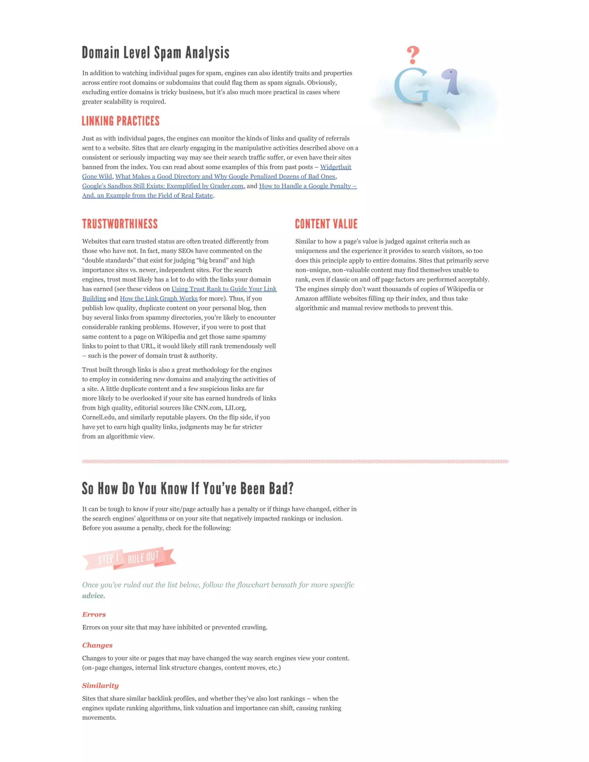 In addition to watching individual pages for spam, engines can also identify traits and properties
across entire root domains or subdomains that could flag them as spam signals. Obviously,

greater scalability is required.




Just as with individual pages, the engines can monitor the kinds of links and quality of referrals
sent to a website. Sites that are clearly engaging in the manipulative activities described above on a
consistent or seriously impacting way may see their search traffic suffer, or even have their sites
                                                                                         Widgetbait
Gone Wild, What Makes a Good Directory and Why Google Penalized Dozens of Bad Ones,
                                                            , and
And, an Example from the Field of Real Estate.




Websites that earn trusted status are often treated differently from
those who have not. In fact, many SEOs have commented on the                  uniqueness and the experience it provides to search visitors, so too
                                                                              does this principle apply to entire domains. Sites that primarily serve
importance sites vs. newer, independent sites. For the search                 non-unique, non-valuable content may find themselves unable to
engines, trust most likely has a lot to do with the links your domain         rank, even if classic on and off page factors are performed acceptably.
has earned (see these videos on Using Trust Rank to Guide Your Link
Building and How the Link Graph Works for more). Thus, if you                 Amazon affiliate websites filling up their index, and thus take
publish low quality, duplicate content on your personal blog, then            algorithmic and manual review methods to prevent this.

considerable ranking problems. However, if you were to post that
same content to a page on Wikipedia and get those same spammy
links to point to that URL, it would likely still rank tremendously well


Trust built through links is also a great methodology for the engines
to employ in considering new domains and analyzing the activities of
a site. A little duplicate content and a few suspicious links are far
more likely to be overlooked if your site has earned hundreds of links
from high quality, editorial sources like CNN.com, LII.org,
Cornell.edu, and similarly reputable players. On the flip side, if you
have yet to earn high quality links, judgments may be far stricter
from an algorithmic view.




It can be tough to know if your site/page actually has a penalty or if things have changed, either in


Before you assume a penalty, check for the following:




advice.

Errors
Errors on your site that may have inhibited or prevented crawling.

Changes
Changes to your site or pages that may have changed the way search engines view your content.
(on-page changes, internal link structure changes, content moves, etc.)

Similarity


engines update ranking algorithms, link valuation and importance can shift, causing ranking
movements.
 