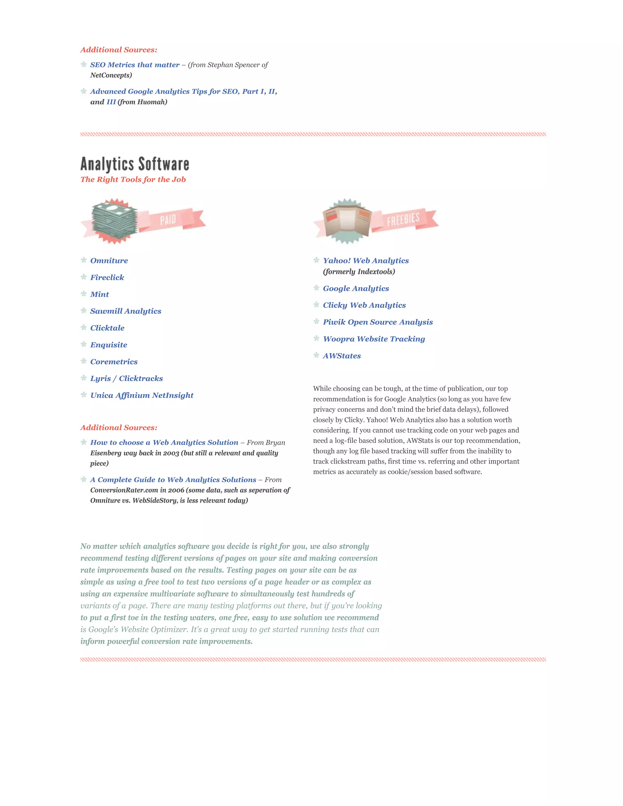 Additional Sources:

  SEO Metrics that matter
  NetConcepts)

  Advanced Google Analytics Tips for SEO, Part I, II,
  and III (from Huomah)




The Right Tools for the Job




  Omniture                                                           Yahoo! Web Analytics
                                                                     (formerly Indextools)
  Fireclick
                                                                     Google Analytics
  Mint
                                                                     Clicky Web Analytics
  Sawmill Analytics
                                                                     Piwik Open Source Analysis
  Clicktale
                                                                     Woopra Website Tracking
  Enquisite
                                                                     AWStates
  Coremetrics

  Lyris / Clicktracks
                                                                  While choosing can be tough, at the time of publication, our top
  Unica Affinium NetInsight                                       recommendation is for Google Analytics (so long as you have few

                                                                  closely by Clicky. Yahoo! Web Analytics also has a solution worth
Additional Sources:                                               considering. If you cannot use tracking code on your web pages and
  How to choose a Web Analytics Solution                          need a log-file based solution, AWStats is our top recommendation,
  Eisenberg way back in 2003 (but still a relevant and quality    though any log file based tracking will suffer from the inability to
  piece)                                                          track clickstream paths, first time vs. referring and other important
                                                                  metrics as accurately as cookie/session based software.
  A Complete Guide to Web Analytics Solutions
  ConversionRater.com in 2006 (some data, such as seperation of
  Omniture vs. WebSideStory, is less relevant today)




No matter which analytics software you decide is right for you, we also strongly
recommend testing different versions of pages on your site and making conversion
rate improvements based on the results. Testing pages on your site can be as
simple as using a free tool to test two versions of a page header or as complex as
using an expensive multivariate software to simultaneously test hundreds of


to put a first toe in the testing waters, one free, easy to use solution we recommend

inform powerful conversion rate improvements.
 