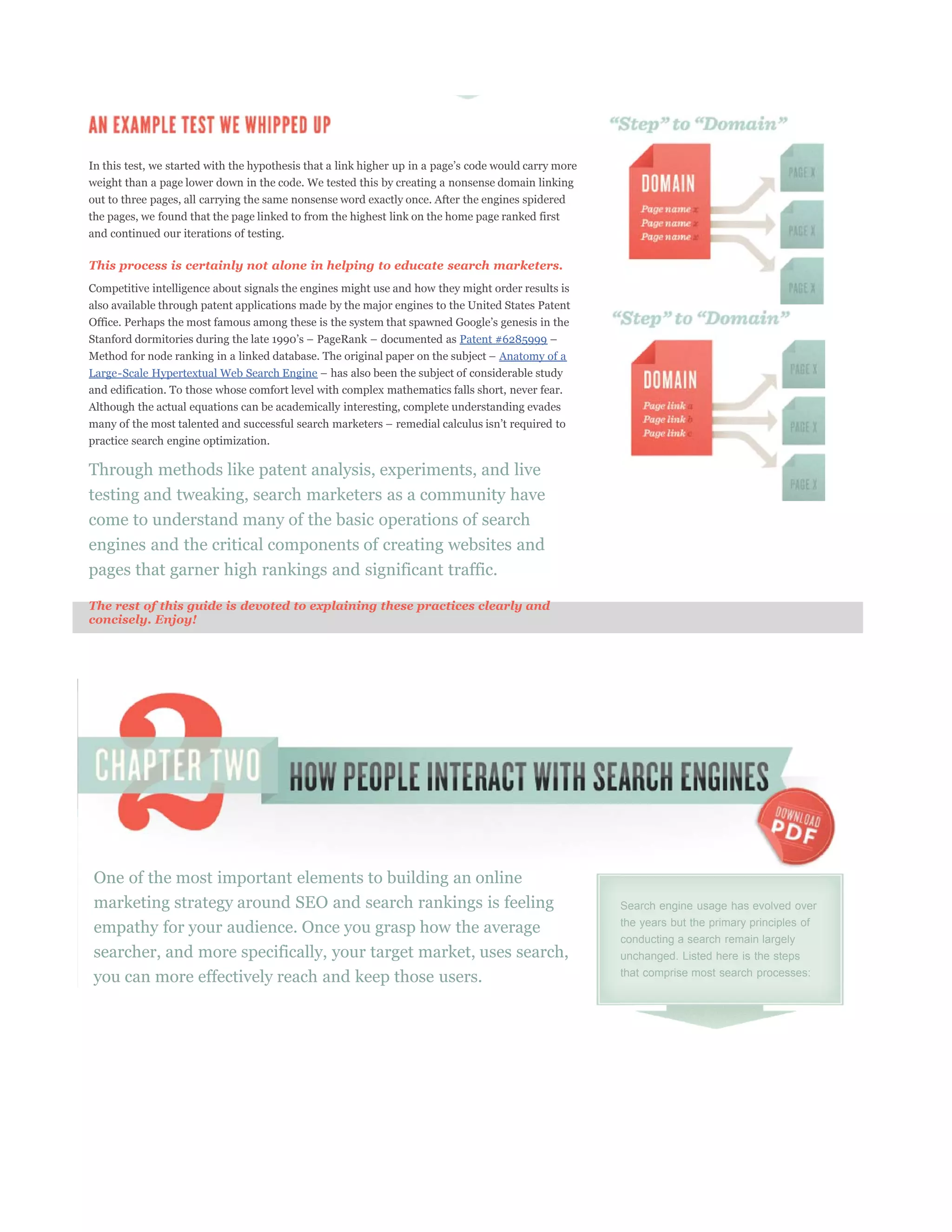 weight than a page lower down in the code. We tested this by creating a nonsense domain linking
out to three pages, all carrying the same nonsense word exactly once. After the engines spidered
the pages, we found that the page linked to from the highest link on the home page ranked first
and continued our iterations of testing.

This process is certainly not alone in helping to educate search marketers.
Competitive intelligence about signals the engines might use and how they might order results is
also available through patent applications made by the major engines to the United States Patent


                                                                          Patent #6285999
                                                                                  Anatomy of a
Large-Scale Hypertextual Web Search Engine
and edification. To those whose comfort level with complex mathematics falls short, never fear.
Although the actual equations can be academically interesting, complete understanding evades


practice search engine optimization.

Through methods like patent analysis, experiments, and live
testing and tweaking, search marketers as a community have
come to understand many of the basic operations of search
engines and the critical components of creating websites and
pages that garner high rankings and significant traffic.

The rest of this guide is devoted to explaining these practices clearly and
concisely. Enjoy!




One of the most important elements to building an online
marketing strategy around SEO and search rankings is feeling                                       Search engine usage has evolved over

empathy for your audience. Once you grasp how the average                                          the years but the primary principles of
                                                                                                   conducting a search remain largely
searcher, and more specifically, your target market, uses search,                                  unchanged. Listed here is the steps
you can more effectively reach and keep those users.                                               that comprise most search processes:
 