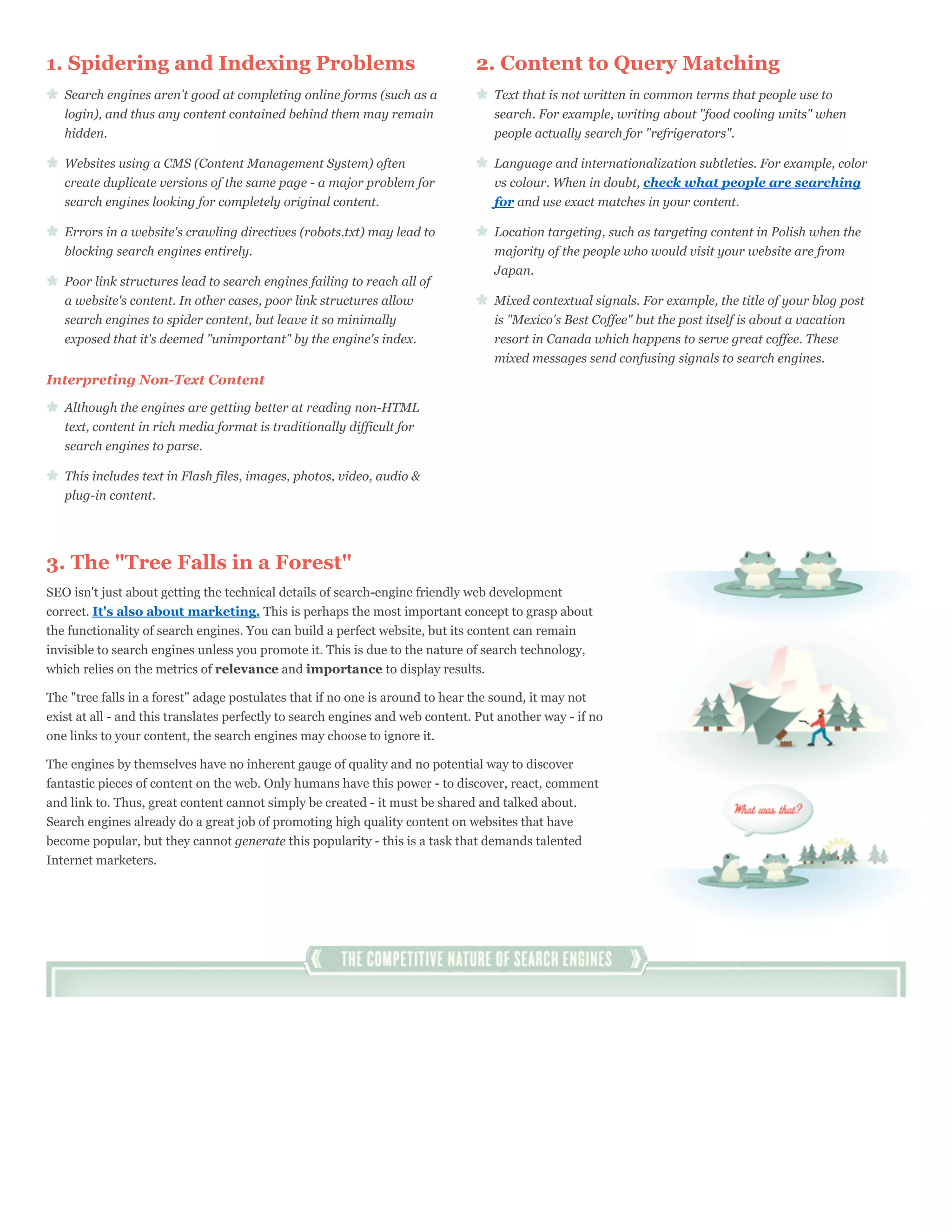 1. Spidering and Indexing Problems                                             2. Content to Query Matching
   Search engines aren't good at completing online forms (such as a               Text that is not written in common terms that people use to
   login), and thus any content contained behind them may remain                  search. For example, writing about "food cooling units" when
   hidden.                                                                        people actually search for "refrigerators".

   Websites using a CMS (Content Management System) often                         Language and internationalization subtleties. For example, color
   create duplicate versions of the same page - a major problem for               vs colour. When in doubt, check what people are searching
   search engines looking for completely original content.                        for and use exact matches in your content.

   Errors in a website's crawling directives (robots.txt) may lead to             Location targeting, such as targeting content in Polish when the
   blocking search engines entirely.                                              majority of the people who would visit your website are from
                                                                                  Japan.
   Poor link structures lead to search engines failing to reach all of
   a website's content. In other cases, poor link structures allow                Mixed contextual signals. For example, the title of your blog post
   search engines to spider content, but leave it so minimally                    is "Mexico's Best Coffee" but the post itself is about a vacation
   exposed that it's deemed "unimportant" by the engine's index.                  resort in Canada which happens to serve great coffee. These
                                                                                  mixed messages send confusing signals to search engines.
Interpreting Non-Text Content

   Although the engines are getting better at reading non-HTML
   text, content in rich media format is traditionally difficult for
   search engines to parse.

   This includes text in Flash files, images, photos, video, audio &
   plug-in content.




3. The "Tree Falls in a Forest"
SEO isn't just about getting the technical details of search-engine friendly web development
correct. It's also about marketing. This is perhaps the most important concept to grasp about
the functionality of search engines. You can build a perfect website, but its content can remain
invisible to search engines unless you promote it. This is due to the nature of search technology,
which relies on the metrics of relevance and importance to display results.

The "tree falls in a forest" adage postulates that if no one is around to hear the sound, it may not
exist at all - and this translates perfectly to search engines and web content. Put another way - if no
one links to your content, the search engines may choose to ignore it.

The engines by themselves have no inherent gauge of quality and no potential way to discover
fantastic pieces of content on the web. Only humans have this power - to discover, react, comment
and link to. Thus, great content cannot simply be created - it must be shared and talked about.
Search engines already do a great job of promoting high quality content on websites that have
become popular, but they cannot generate this popularity - this is a task that demands talented
Internet marketers.
 