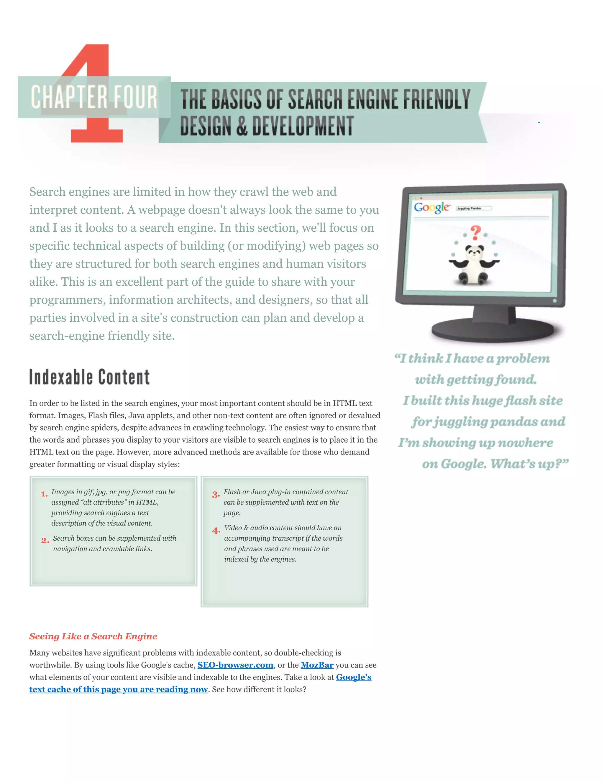 Search engines are limited in how they crawl the web and
interpret content. A webpage doesn't always look the same to you
and I as it looks to a search engine. In this section, we'll focus on
specific technical aspects of building (or modifying) web pages so
they are structured for both search engines and human visitors
alike. This is an excellent part of the guide to share with your
programmers, information architects, and designers, so that all
parties involved in a site's construction can plan and develop a
search-engine friendly site.




In order to be listed in the search engines, your most important content should be in HTML text
format. Images, Flash files, Java applets, and other non-text content are often ignored or devalued
by search engine spiders, despite advances in crawling technology. The easiest way to ensure that
the words and phrases you display to your visitors are visible to search engines is to place it in the
HTML text on the page. However, more advanced methods are available for those who demand
greater formatting or visual display styles:


   1.   Images in gif, jpg, or png format can be     3.   Flash or Java plug-in contained content
        assigned “alt attributes” in HTML,                can be supplemented with text on the
        providing search engines a text                   page.
        description of the visual content.
                                                     4.   Video & audio content should have an
   2.   Search boxes can be supplemented with             accompanying transcript if the words
        navigation and crawlable links.                   and phrases used are meant to be
                                                          indexed by the engines.




Seeing Like a Search Engine
Many websites have significant problems with indexable content, so double-checking is
worthwhile. By using tools like Google's cache, SEO-browser.com, or the MozBar you can see
what elements of your content are visible and indexable to the engines. Take a look at Google's
text cache of this page you are reading now. See how different it looks?
 