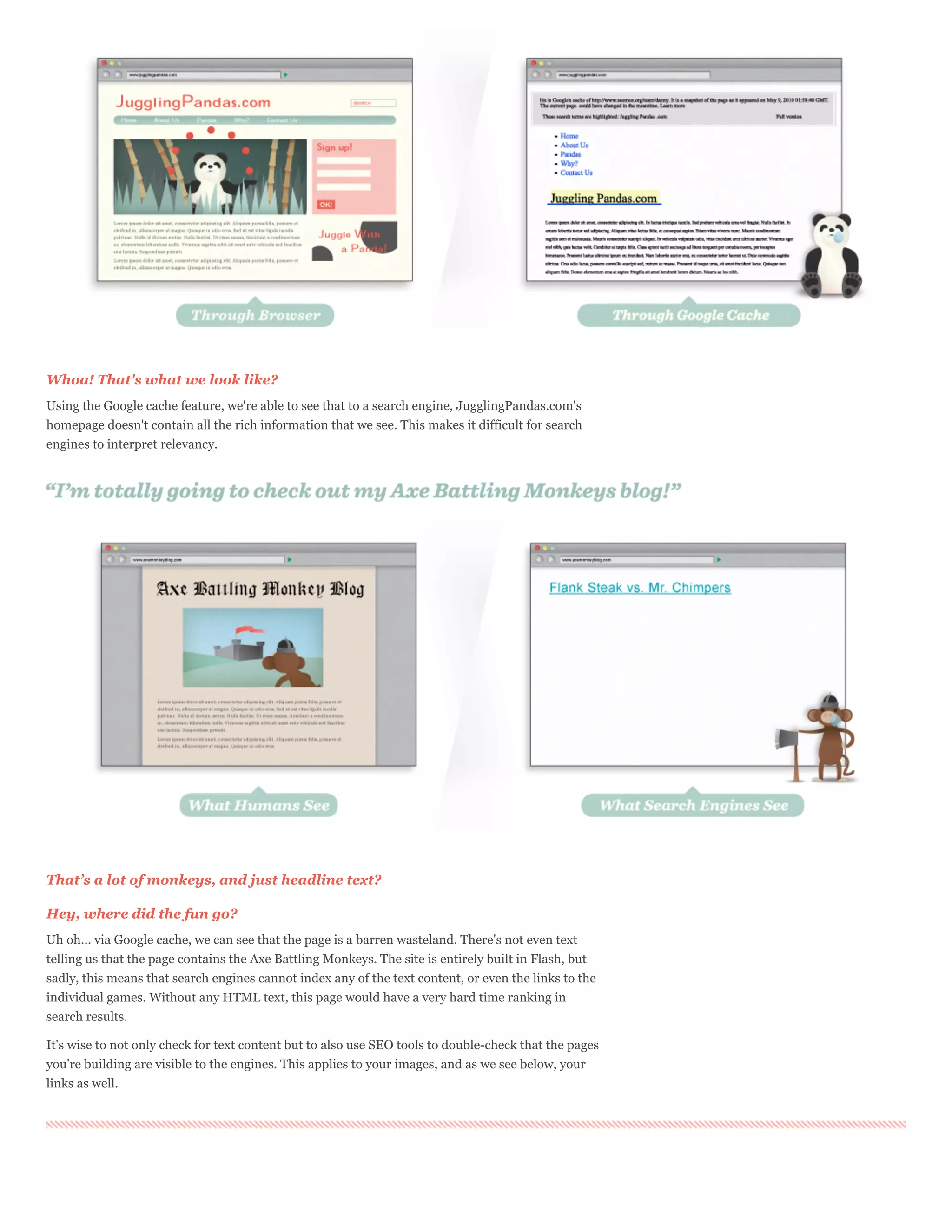 Whoa! That's what we look like?
Using the Google cache feature, we're able to see that to a search engine, JugglingPandas.com's
homepage doesn't contain all the rich information that we see. This makes it difficult for search
engines to interpret relevancy.




That’s a lot of monkeys, and just headline text?

Hey, where did the fun go?
Uh oh... via Google cache, we can see that the page is a barren wasteland. There's not even text
telling us that the page contains the Axe Battling Monkeys. The site is entirely built in Flash, but
sadly, this means that search engines cannot index any of the text content, or even the links to the
individual games. Without any HTML text, this page would have a very hard time ranking in
search results.

It's wise to not only check for text content but to also use SEO tools to double-check that the pages
you're building are visible to the engines. This applies to your images, and as we see below, your
links as well.
 