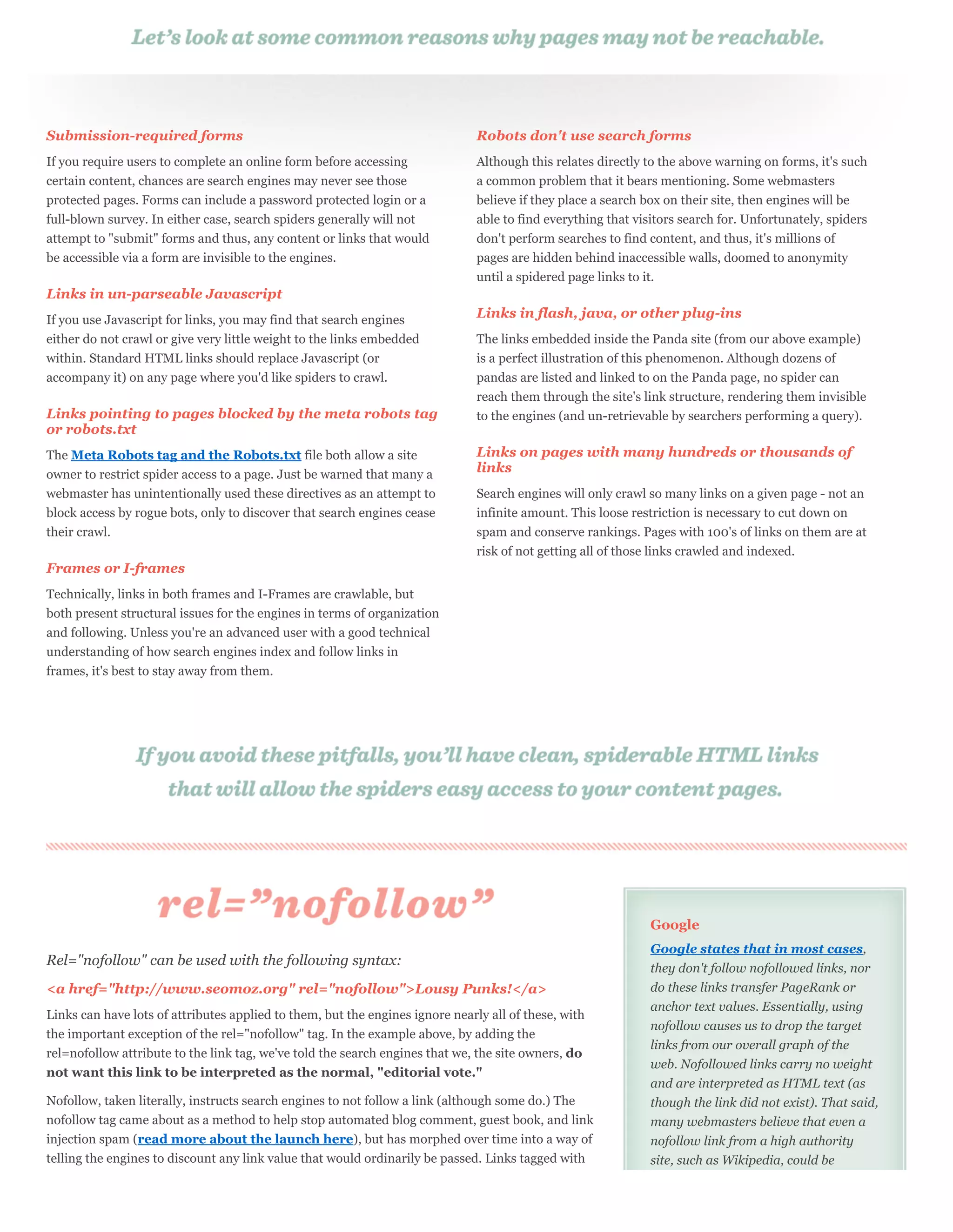 Submission-required forms                                                      Robots don't use search forms
If you require users to complete an online form before accessing               Although this relates directly to the above warning on forms, it's such
certain content, chances are search engines may never see those                a common problem that it bears mentioning. Some webmasters
protected pages. Forms can include a password protected login or a             believe if they place a search box on their site, then engines will be
full-blown survey. In either case, search spiders generally will not           able to find everything that visitors search for. Unfortunately, spiders
attempt to "submit" forms and thus, any content or links that would            don't perform searches to find content, and thus, it's millions of
be accessible via a form are invisible to the engines.                         pages are hidden behind inaccessible walls, doomed to anonymity
                                                                               until a spidered page links to it.
Links in un-parseable Javascript
If you use Javascript for links, you may find that search engines              Links in flash, java, or other plug-ins
either do not crawl or give very little weight to the links embedded           The links embedded inside the Panda site (from our above example)
within. Standard HTML links should replace Javascript (or                      is a perfect illustration of this phenomenon. Although dozens of
accompany it) on any page where you'd like spiders to crawl.                   pandas are listed and linked to on the Panda page, no spider can
                                                                               reach them through the site's link structure, rendering them invisible
Links pointing to pages blocked by the meta robots tag                         to the engines (and un-retrievable by searchers performing a query).
or robots.txt
The Meta Robots tag and the Robots.txt file both allow a site                  Links on pages with many hundreds or thousands of
owner to restrict spider access to a page. Just be warned that many a          links
webmaster has unintentionally used these directives as an attempt to           Search engines will only crawl so many links on a given page - not an
block access by rogue bots, only to discover that search engines cease         infinite amount. This loose restriction is necessary to cut down on
their crawl.                                                                   spam and conserve rankings. Pages with 100's of links on them are at
                                                                               risk of not getting all of those links crawled and indexed.
Frames or I-frames
Technically, links in both frames and I-Frames are crawlable, but
both present structural issues for the engines in terms of organization
and following. Unless you're an advanced user with a good technical
understanding of how search engines index and follow links in
frames, it's best to stay away from them.




                                                                                                               Google
                                                                                                               Google states that in most cases,
Rel="nofollow" can be used with the following syntax:                                                          they don't follow nofollowed links, nor
<a href="http://www.seomoz.org" rel="nofollow">Lousy Punks!</a>                                                do these links transfer PageRank or
                                                                                                               anchor text values. Essentially, using
Links can have lots of attributes applied to them, but the engines ignore nearly all of these, with
                                                                                                               nofollow causes us to drop the target
the important exception of the rel="nofollow" tag. In the example above, by adding the
                                                                                                               links from our overall graph of the
rel=nofollow attribute to the link tag, we've told the search engines that we, the site owners, do
                                                                                                               web. Nofollowed links carry no weight
not want this link to be interpreted as the normal, "editorial vote."
                                                                                                               and are interpreted as HTML text (as
Nofollow, taken literally, instructs search engines to not follow a link (although some do.) The               though the link did not exist). That said,
nofollow tag came about as a method to help stop automated blog comment, guest book, and link                  many webmasters believe that even a
injection spam (read more about the launch here), but has morphed over time into a way of                      nofollow link from a high authority
telling the engines to discount any link value that would ordinarily be passed. Links tagged with              site, such as Wikipedia, could be
 