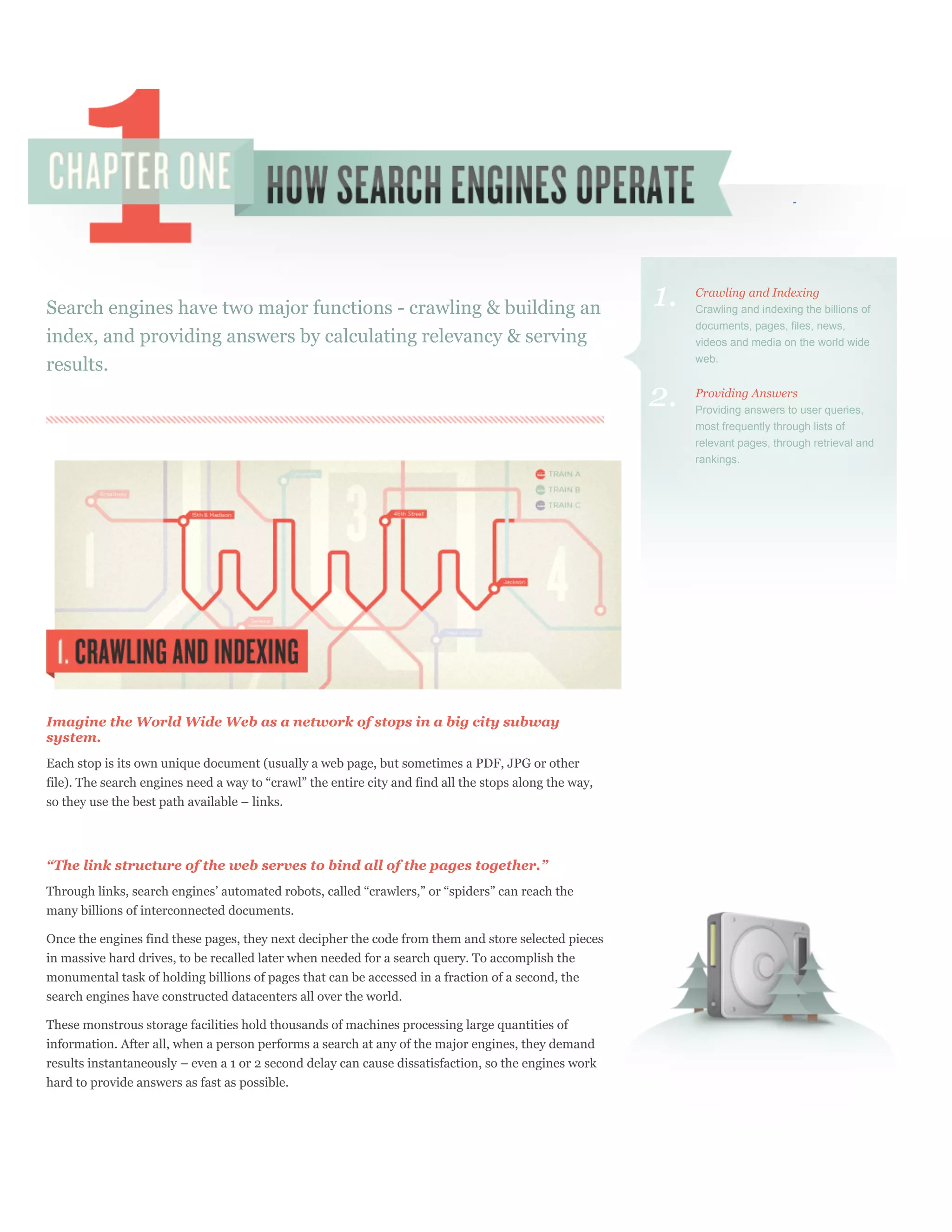 Search engines have two major functions - crawling & building an                                        1.   Crawling and Indexing
                                                                                                             Crawling and indexing the billions of
                                                                                                             documents, pages, files, news,
index, and providing answers by calculating relevancy & serving                                              videos and media on the world wide
                                                                                                             web.
results.
                                                                                                        2.   Providing Answers
                                                                                                             Providing answers to user queries,
                                                                                                             most frequently through lists of
                                                                                                             relevant pages, through retrieval and
                                                                                                             rankings.




Imagine the World Wide Web as a network of stops in a big city subway
system.
Each stop is its own unique document (usually a web page, but sometimes a PDF, JPG or other
file). The search engines need a way to “crawl” the entire city and find all the stops along the way,
so they use the best path available – links.




“The link structure of the web serves to bind all of the pages together.”
Through links, search engines’ automated robots, called “crawlers,” or “spiders” can reach the
many billions of interconnected documents.

Once the engines find these pages, they next decipher the code from them and store selected pieces
in massive hard drives, to be recalled later when needed for a search query. To accomplish the
monumental task of holding billions of pages that can be accessed in a fraction of a second, the
search engines have constructed datacenters all over the world.

These monstrous storage facilities hold thousands of machines processing large quantities of
information. After all, when a person performs a search at any of the major engines, they demand
results instantaneously – even a 1 or 2 second delay can cause dissatisfaction, so the engines work
hard to provide answers as fast as possible.
 