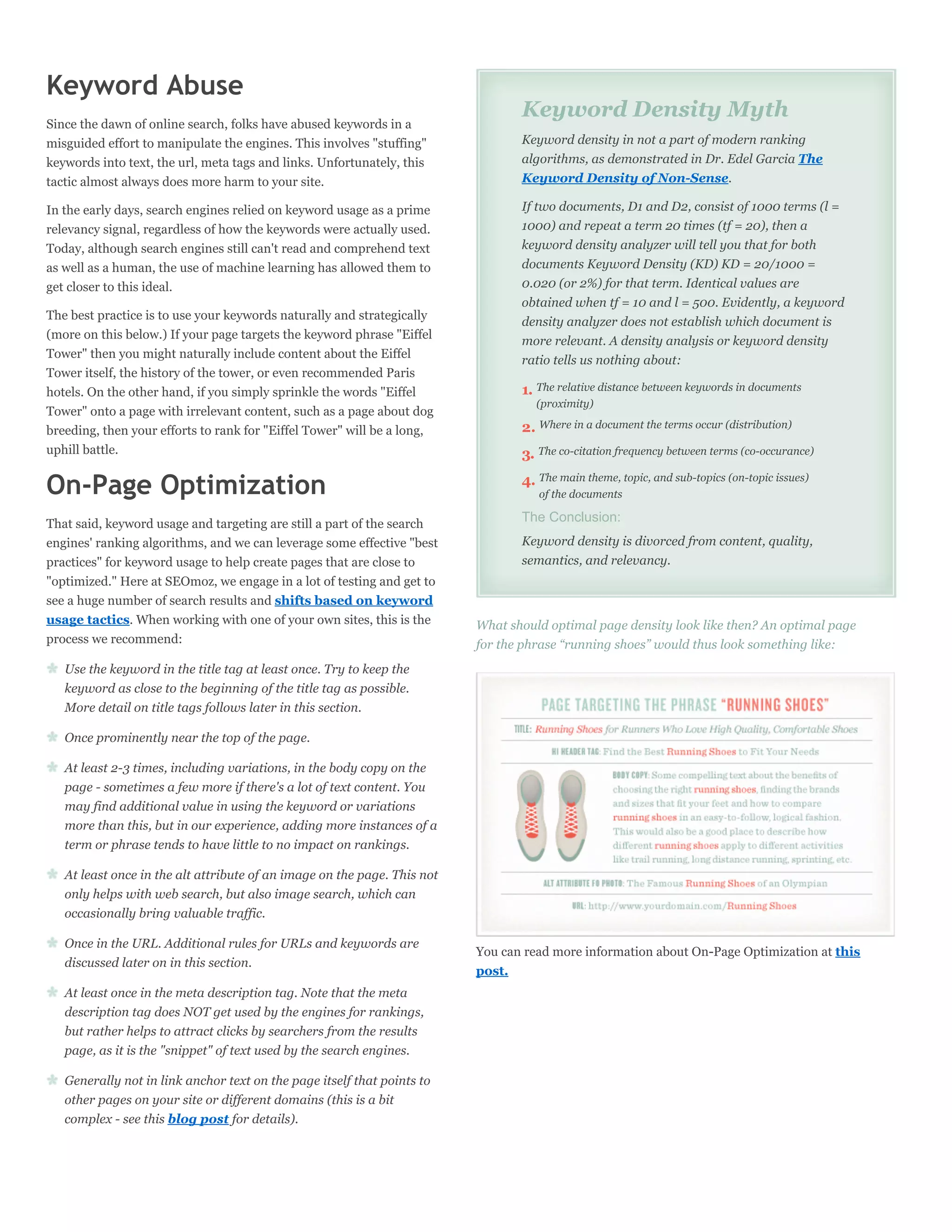 Keyword Abuse
                                                                                 Keyword Density Myth
Since the dawn of online search, folks have abused keywords in a
misguided effort to manipulate the engines. This involves "stuffing"             Keyword density in not a part of modern ranking
keywords into text, the url, meta tags and links. Unfortunately, this            algorithms, as demonstrated in Dr. Edel Garcia The
tactic almost always does more harm to your site.                                Keyword Density of Non-Sense.

In the early days, search engines relied on keyword usage as a prime             If two documents, D1 and D2, consist of 1000 terms (l =
relevancy signal, regardless of how the keywords were actually used.             1000) and repeat a term 20 times (tf = 20), then a
Today, although search engines still can't read and comprehend text              keyword density analyzer will tell you that for both
as well as a human, the use of machine learning has allowed them to              documents Keyword Density (KD) KD = 20/1000 =
get closer to this ideal.                                                        0.020 (or 2%) for that term. Identical values are
                                                                                 obtained when tf = 10 and l = 500. Evidently, a keyword
The best practice is to use your keywords naturally and strategically            density analyzer does not establish which document is
(more on this below.) If your page targets the keyword phrase "Eiffel            more relevant. A density analysis or keyword density
Tower" then you might naturally include content about the Eiffel                 ratio tells us nothing about:
Tower itself, the history of the tower, or even recommended Paris
hotels. On the other hand, if you simply sprinkle the words "Eiffel              1. The relative distance between keywords in documents
                                                                                    (proximity)
Tower" onto a page with irrelevant content, such as a page about dog
breeding, then your efforts to rank for "Eiffel Tower" will be a long,           2. Where in a document the terms occur (distribution)
uphill battle.                                                                   3. The co-citation frequency between terms (co-occurance)

On-Page Optimization                                                             4. The main theme, topic, and sub-topics (on-topic issues)
                                                                                    of the documents

That said, keyword usage and targeting are still a part of the search            The Conclusion:
engines' ranking algorithms, and we can leverage some effective "best            Keyword density is divorced from content, quality,
practices" for keyword usage to help create pages that are close to              semantics, and relevancy.
"optimized." Here at SEOmoz, we engage in a lot of testing and get to
see a huge number of search results and shifts based on keyword
usage tactics. When working with one of your own sites, this is the       What should optimal page density look like then? An optimal page
process we recommend:                                                     for the phrase “running shoes” would thus look something like:
   Use the keyword in the title tag at least once. Try to keep the
   keyword as close to the beginning of the title tag as possible.
   More detail on title tags follows later in this section.

   Once prominently near the top of the page.

   At least 2-3 times, including variations, in the body copy on the
   page - sometimes a few more if there's a lot of text content. You
   may find additional value in using the keyword or variations
   more than this, but in our experience, adding more instances of a
   term or phrase tends to have little to no impact on rankings.

   At least once in the alt attribute of an image on the page. This not
   only helps with web search, but also image search, which can
   occasionally bring valuable traffic.

   Once in the URL. Additional rules for URLs and keywords are
                                                                          You can read more information about On-Page Optimization at this
   discussed later on in this section.
                                                                          post.
   At least once in the meta description tag. Note that the meta
   description tag does NOT get used by the engines for rankings,
   but rather helps to attract clicks by searchers from the results
   page, as it is the "snippet" of text used by the search engines.

   Generally not in link anchor text on the page itself that points to
   other pages on your site or different domains (this is a bit
   complex - see this blog post for details).
 