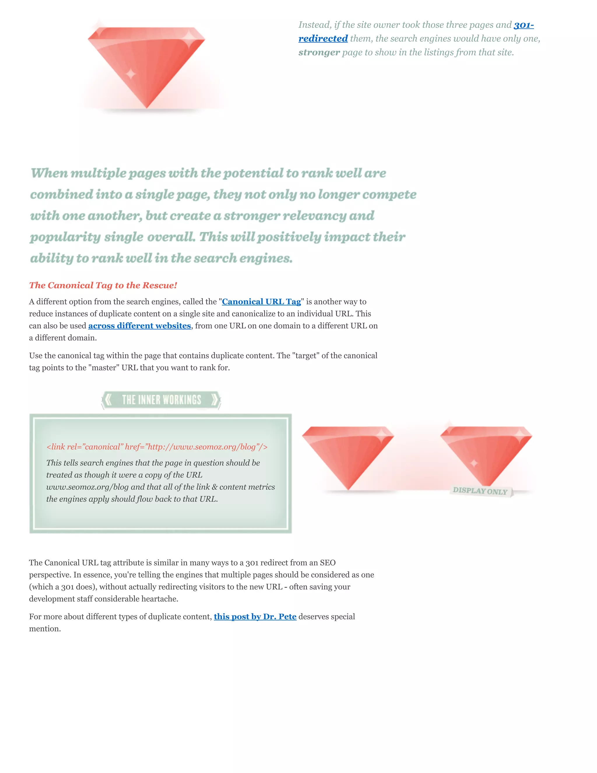 Instead, if the site owner took those three pages and 301-
                                                                             redirected them, the search engines would have only one,
                                                                             stronger page to show in the listings from that site.




The Canonical Tag to the Rescue!
A different option from the search engines, called the "Canonical URL Tag" is another way to
reduce instances of duplicate content on a single site and canonicalize to an individual URL. This
can also be used across different websites, from one URL on one domain to a different URL on
a different domain.

Use the canonical tag within the page that contains duplicate content. The "target" of the canonical
tag points to the "master" URL that you want to rank for.




    <link rel=”canonical” href=”http://www.seomoz.org/blog”/>

    This tells search engines that the page in question should be
    treated as though it were a copy of the URL
    www.seomoz.org/blog and that all of the link & content metrics
    the engines apply should flow back to that URL.




The Canonical URL tag attribute is similar in many ways to a 301 redirect from an SEO
perspective. In essence, you're telling the engines that multiple pages should be considered as one
(which a 301 does), without actually redirecting visitors to the new URL - often saving your
development staff considerable heartache.

For more about different types of duplicate content, this post by Dr. Pete deserves special
mention.
 