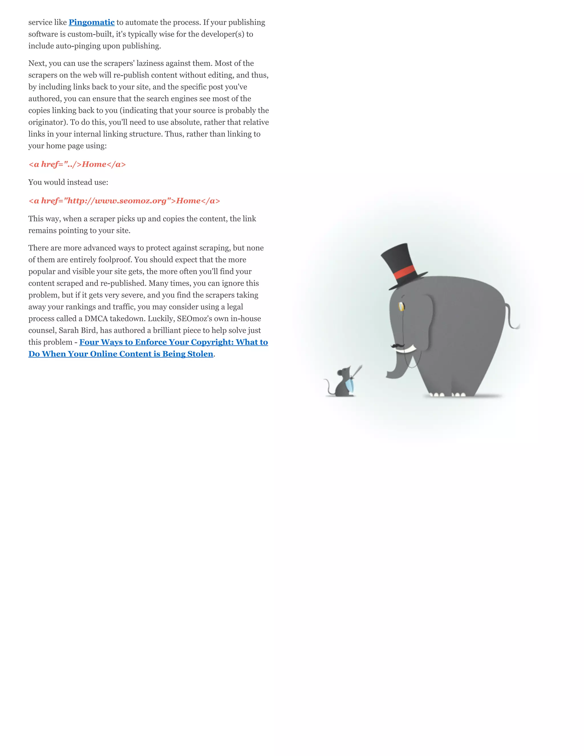 service like Pingomatic to automate the process. If your publishing
software is custom-built, it's typically wise for the developer(s) to
include auto-pinging upon publishing.

Next, you can use the scrapers' laziness against them. Most of the
scrapers on the web will re-publish content without editing, and thus,
by including links back to your site, and the specific post you've
authored, you can ensure that the search engines see most of the
copies linking back to you (indicating that your source is probably the
originator). To do this, you'll need to use absolute, rather that relative
links in your internal linking structure. Thus, rather than linking to
your home page using:

<a href="../>Home</a>

You would instead use:

<a href="http://www.seomoz.org">Home</a>

This way, when a scraper picks up and copies the content, the link
remains pointing to your site.

There are more advanced ways to protect against scraping, but none
of them are entirely foolproof. You should expect that the more
popular and visible your site gets, the more often you'll find your
content scraped and re-published. Many times, you can ignore this
problem, but if it gets very severe, and you find the scrapers taking
away your rankings and traffic, you may consider using a legal
process called a DMCA takedown. Luckily, SEOmoz's own in-house
counsel, Sarah Bird, has authored a brilliant piece to help solve just
this problem - Four Ways to Enforce Your Copyright: What to
Do When Your Online Content is Being Stolen.
 