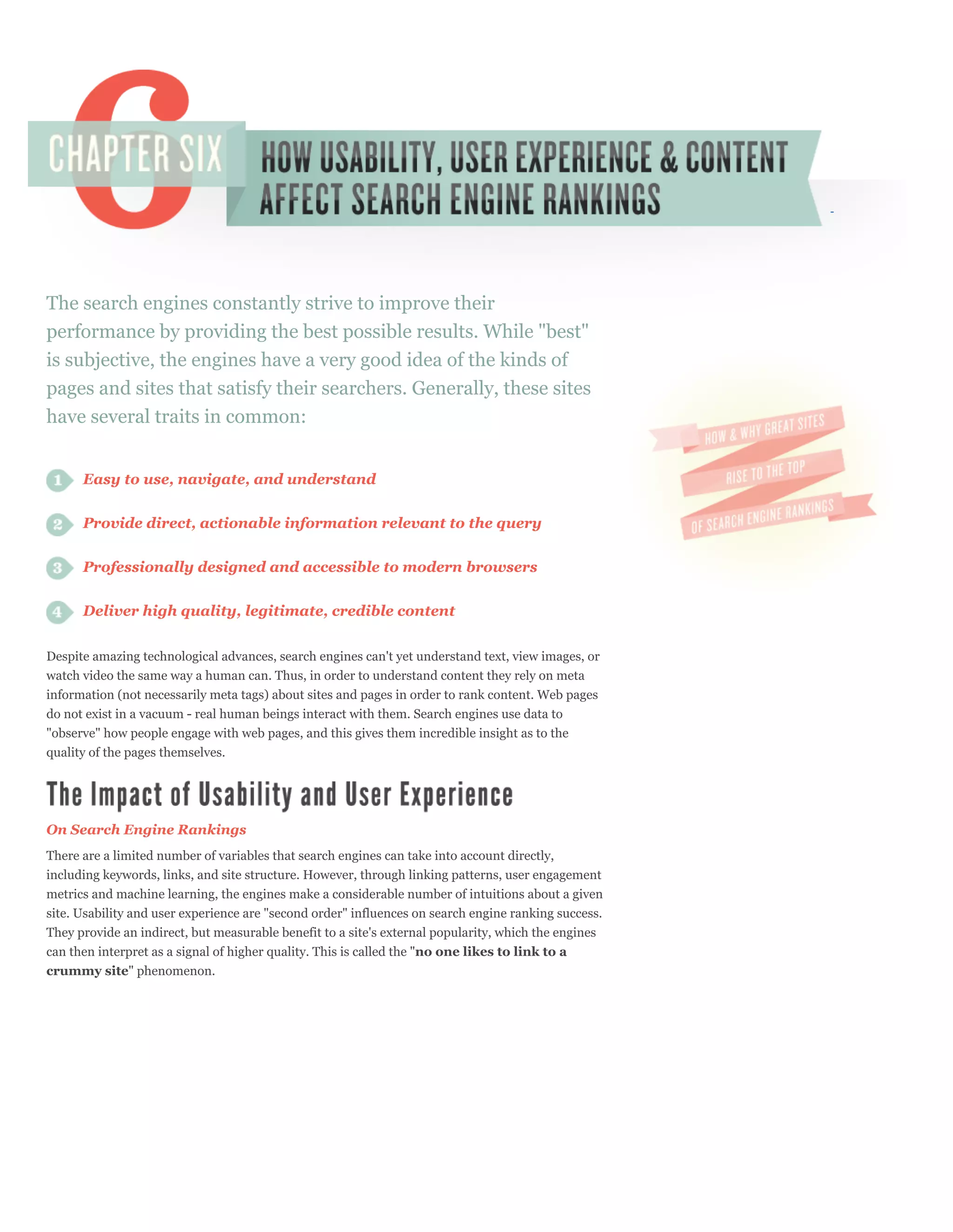 The search engines constantly strive to improve their
performance by providing the best possible results. While "best"
is subjective, the engines have a very good idea of the kinds of
pages and sites that satisfy their searchers. Generally, these sites
have several traits in common:


      Easy to use, navigate, and understand


      Provide direct, actionable information relevant to the query

      Professionally designed and accessible to modern browsers


      Deliver high quality, legitimate, credible content


Despite amazing technological advances, search engines can't yet understand text, view images, or
watch video the same way a human can. Thus, in order to understand content they rely on meta
information (not necessarily meta tags) about sites and pages in order to rank content. Web pages
do not exist in a vacuum - real human beings interact with them. Search engines use data to
"observe" how people engage with web pages, and this gives them incredible insight as to the
quality of the pages themselves.




On Search Engine Rankings
There are a limited number of variables that search engines can take into account directly,
including keywords, links, and site structure. However, through linking patterns, user engagement
metrics and machine learning, the engines make a considerable number of intuitions about a given
site. Usability and user experience are "second order" influences on search engine ranking success.
They provide an indirect, but measurable benefit to a site's external popularity, which the engines
can then interpret as a signal of higher quality. This is called the "no one likes to link to a
crummy site" phenomenon.
 