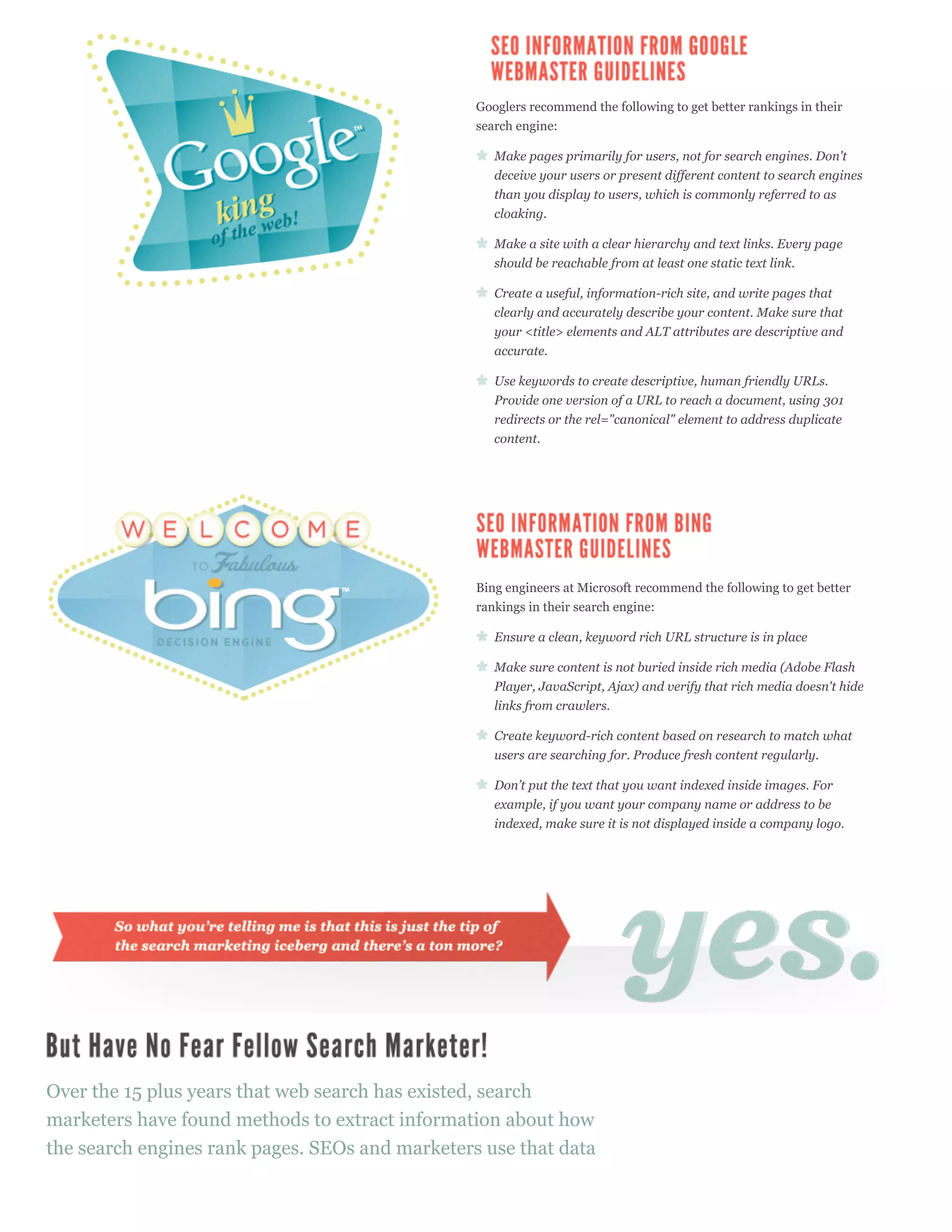 Googlers recommend the following to get better rankings in their
                                                 search engine:

                                                    Make pages primarily for users, not for search engines. Don't
                                                    deceive your users or present different content to search engines
                                                    than you display to users, which is commonly referred to as
                                                    cloaking.

                                                    Make a site with a clear hierarchy and text links. Every page
                                                    should be reachable from at least one static text link.

                                                    Create a useful, information-rich site, and write pages that
                                                    clearly and accurately describe your content. Make sure that
                                                    your <title> elements and ALT attributes are descriptive and
                                                    accurate.

                                                    Use keywords to create descriptive, human friendly URLs.
                                                    Provide one version of a URL to reach a document, using 301
                                                    redirects or the rel="canonical" element to address duplicate
                                                    content.




                                                 Bing engineers at Microsoft recommend the following to get better
                                                 rankings in their search engine:

                                                    Ensure a clean, keyword rich URL structure is in place

                                                    Make sure content is not buried inside rich media (Adobe Flash
                                                    Player, JavaScript, Ajax) and verify that rich media doesn't hide
                                                    links from crawlers.

                                                    Create keyword-rich content based on research to match what
                                                    users are searching for. Produce fresh content regularly.

                                                    Don’t put the text that you want indexed inside images. For
                                                    example, if you want your company name or address to be
                                                    indexed, make sure it is not displayed inside a company logo.




Over the 15 plus years that web search has existed, search
marketers have found methods to extract information about how
the search engines rank pages. SEOs and marketers use that data
 
