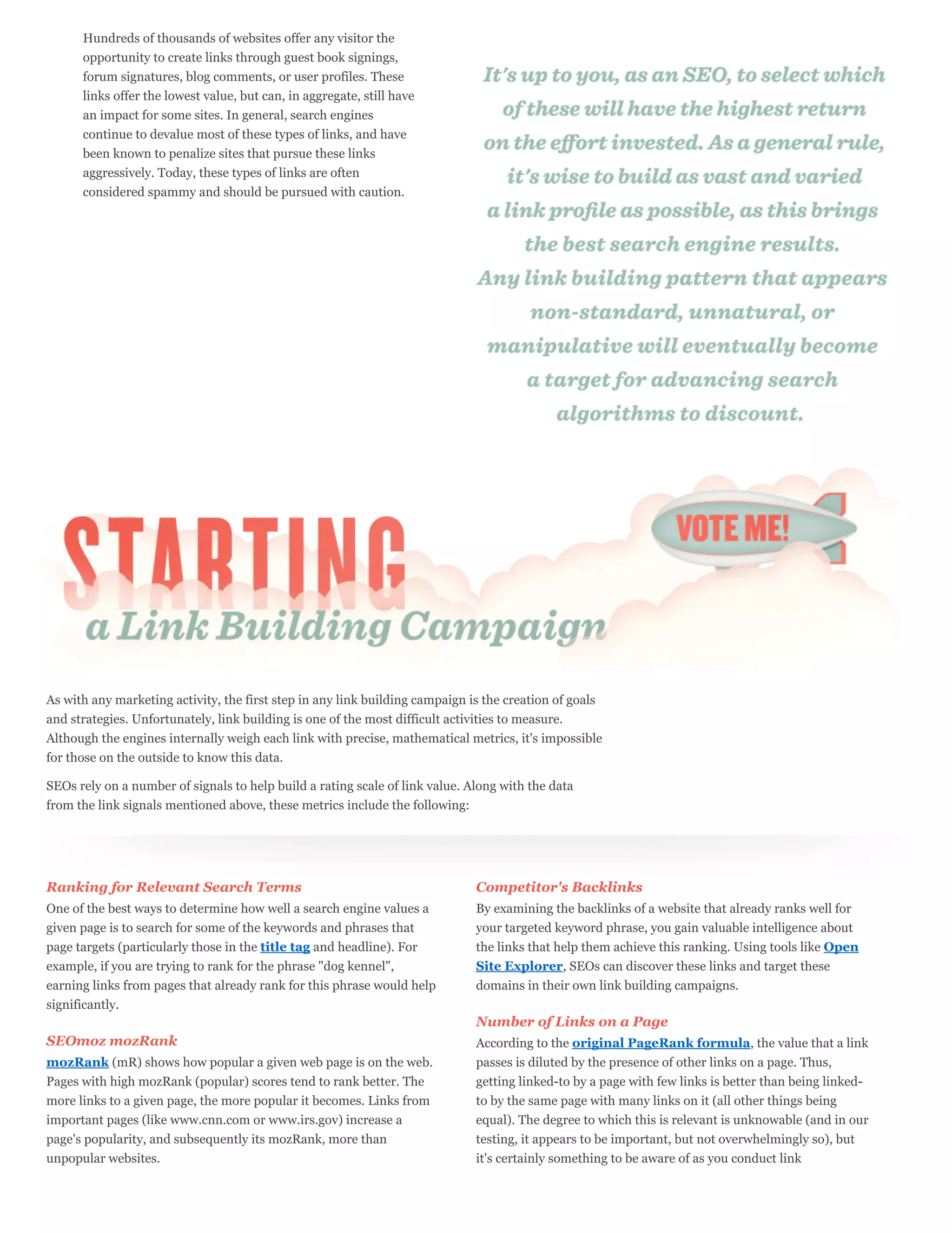 Hundreds of thousands of websites offer any visitor the
      opportunity to create links through guest book signings,
      forum signatures, blog comments, or user profiles. These
      links offer the lowest value, but can, in aggregate, still have
      an impact for some sites. In general, search engines
      continue to devalue most of these types of links, and have
      been known to penalize sites that pursue these links
      aggressively. Today, these types of links are often
      considered spammy and should be pursued with caution.




As with any marketing activity, the first step in any link building campaign is the creation of goals
and strategies. Unfortunately, link building is one of the most difficult activities to measure.
Although the engines internally weigh each link with precise, mathematical metrics, it's impossible
for those on the outside to know this data.

SEOs rely on a number of signals to help build a rating scale of link value. Along with the data
from the link signals mentioned above, these metrics include the following:




Ranking for Relevant Search Terms                                             Competitor's Backlinks
One of the best ways to determine how well a search engine values a           By examining the backlinks of a website that already ranks well for
given page is to search for some of the keywords and phrases that             your targeted keyword phrase, you gain valuable intelligence about
page targets (particularly those in the title tag and headline). For          the links that help them achieve this ranking. Using tools like Open
example, if you are trying to rank for the phrase "dog kennel",               Site Explorer, SEOs can discover these links and target these
earning links from pages that already rank for this phrase would help         domains in their own link building campaigns.
significantly.
                                                                              Number of Links on a Page
SEOmoz mozRank                                                                According to the original PageRank formula, the value that a link
mozRank (mR) shows how popular a given web page is on the web.                passes is diluted by the presence of other links on a page. Thus,
Pages with high mozRank (popular) scores tend to rank better. The             getting linked-to by a page with few links is better than being linked-
more links to a given page, the more popular it becomes. Links from           to by the same page with many links on it (all other things being
important pages (like www.cnn.com or www.irs.gov) increase a                  equal). The degree to which this is relevant is unknowable (and in our
page's popularity, and subsequently its mozRank, more than                    testing, it appears to be important, but not overwhelmingly so), but
unpopular websites.                                                           it's certainly something to be aware of as you conduct link
 