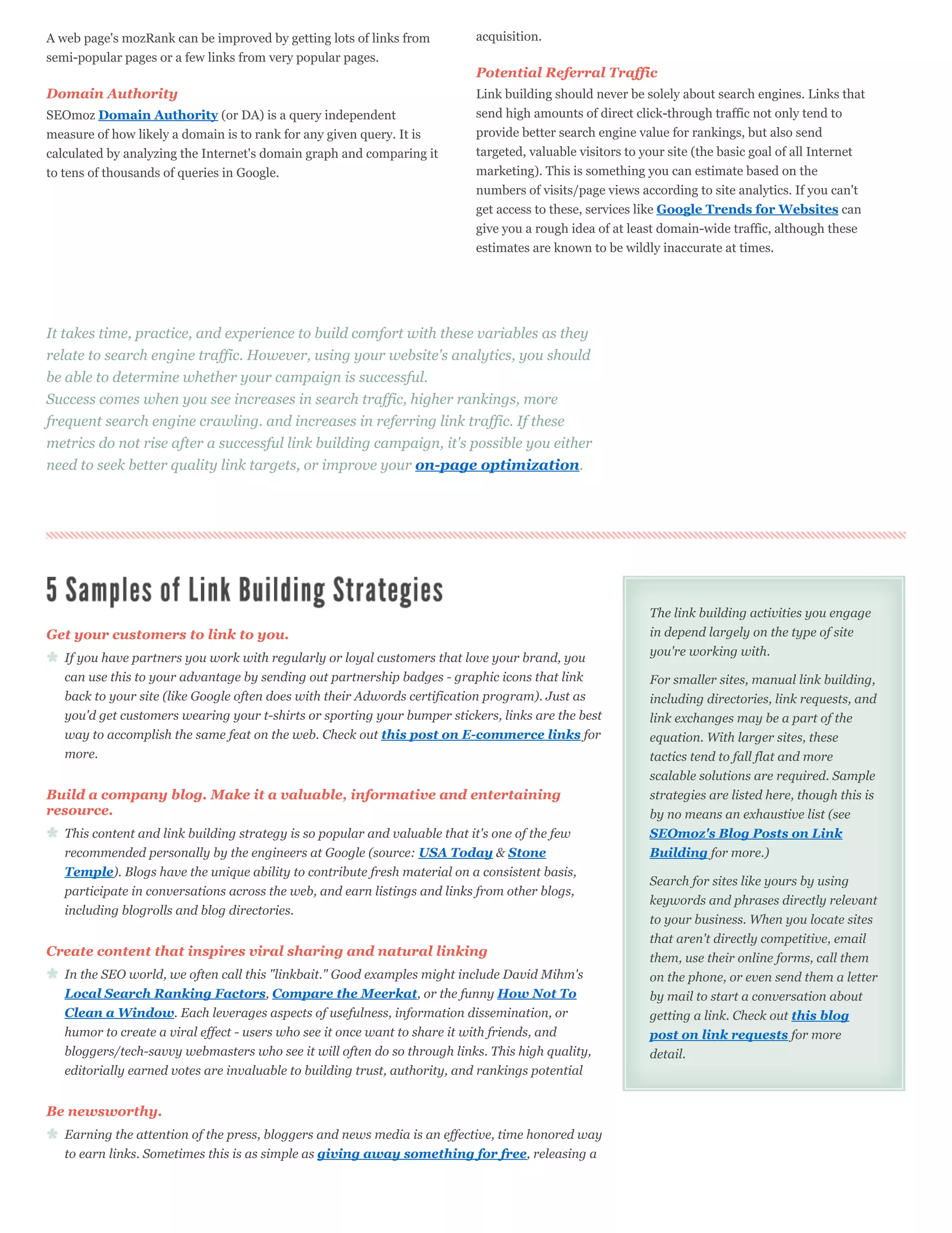 A web page's mozRank can be improved by getting lots of links from          acquisition.
semi-popular pages or a few links from very popular pages.
                                                                            Potential Referral Traffic
Domain Authority                                                            Link building should never be solely about search engines. Links that
SEOmoz Domain Authority (or DA) is a query independent                      send high amounts of direct click-through traffic not only tend to
measure of how likely a domain is to rank for any given query. It is        provide better search engine value for rankings, but also send
calculated by analyzing the Internet's domain graph and comparing it        targeted, valuable visitors to your site (the basic goal of all Internet
to tens of thousands of queries in Google.                                  marketing). This is something you can estimate based on the
                                                                            numbers of visits/page views according to site analytics. If you can't
                                                                            get access to these, services like Google Trends for Websites can
                                                                            give you a rough idea of at least domain-wide traffic, although these
                                                                            estimates are known to be wildly inaccurate at times.




It takes time, practice, and experience to build comfort with these variables as they
relate to search engine traffic. However, using your website's analytics, you should
be able to determine whether your campaign is successful.
Success comes when you see increases in search traffic, higher rankings, more
frequent search engine crawling. and increases in referring link traffic. If these
metrics do not rise after a successful link building campaign, it's possible you either
need to seek better quality link targets, or improve your on-page optimization.




                                                                                                            The link building activities you engage
Get your customers to link to you.                                                                          in depend largely on the type of site
   If you have partners you work with regularly or loyal customers that love your brand, you                you're working with.
   can use this to your advantage by sending out partnership badges - graphic icons that link               For smaller sites, manual link building,
   back to your site (like Google often does with their Adwords certification program). Just as             including directories, link requests, and
   you'd get customers wearing your t-shirts or sporting your bumper stickers, links are the best           link exchanges may be a part of the
   way to accomplish the same feat on the web. Check out this post on E-commerce links for                  equation. With larger sites, these
   more.                                                                                                    tactics tend to fall flat and more
                                                                                                            scalable solutions are required. Sample
Build a company blog. Make it a valuable, informative and entertaining                                      strategies are listed here, though this is
resource.                                                                                                   by no means an exhaustive list (see
   This content and link building strategy is so popular and valuable that it's one of the few              SEOmoz's Blog Posts on Link
   recommended personally by the engineers at Google (source: USA Today & Stone                             Building for more.)
   Temple). Blogs have the unique ability to contribute fresh material on a consistent basis,
                                                                                                            Search for sites like yours by using
   participate in conversations across the web, and earn listings and links from other blogs,
                                                                                                            keywords and phrases directly relevant
   including blogrolls and blog directories.
                                                                                                            to your business. When you locate sites
                                                                                                            that aren't directly competitive, email
Create content that inspires viral sharing and natural linking                                              them, use their online forms, call them
   In the SEO world, we often call this "linkbait." Good examples might include David Mihm's                on the phone, or even send them a letter
   Local Search Ranking Factors, Compare the Meerkat, or the funny How Not To                               by mail to start a conversation about
   Clean a Window. Each leverages aspects of usefulness, information dissemination, or                      getting a link. Check out this blog
   humor to create a viral effect - users who see it once want to share it with friends, and                post on link requests for more
   bloggers/tech-savvy webmasters who see it will often do so through links. This high quality,             detail.
   editorially earned votes are invaluable to building trust, authority, and rankings potential


Be newsworthy.
   Earning the attention of the press, bloggers and news media is an effective, time honored way
   to earn links. Sometimes this is as simple as giving away something for free, releasing a
 