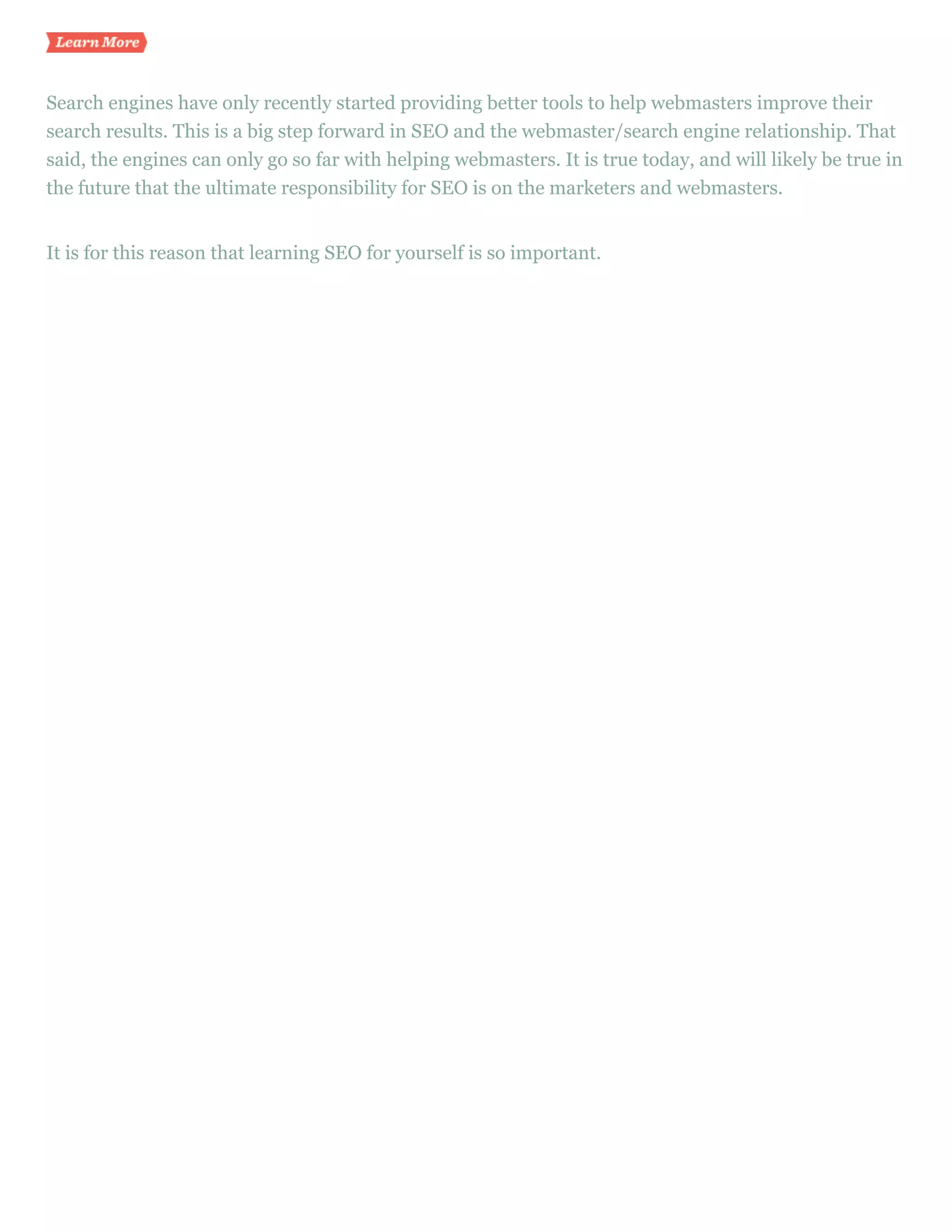 Learn more


Search engines have only recently started providing better tools to help webmasters improve their
search results. This is a big step forward in SEO and the webmaster/search engine relationship. That
said, the engines can only go so far with helping webmasters. It is true today, and will likely be true in
the future that the ultimate responsibility for SEO is on the marketers and webmasters.


It is for this reason that learning SEO for yourself is so important.
 