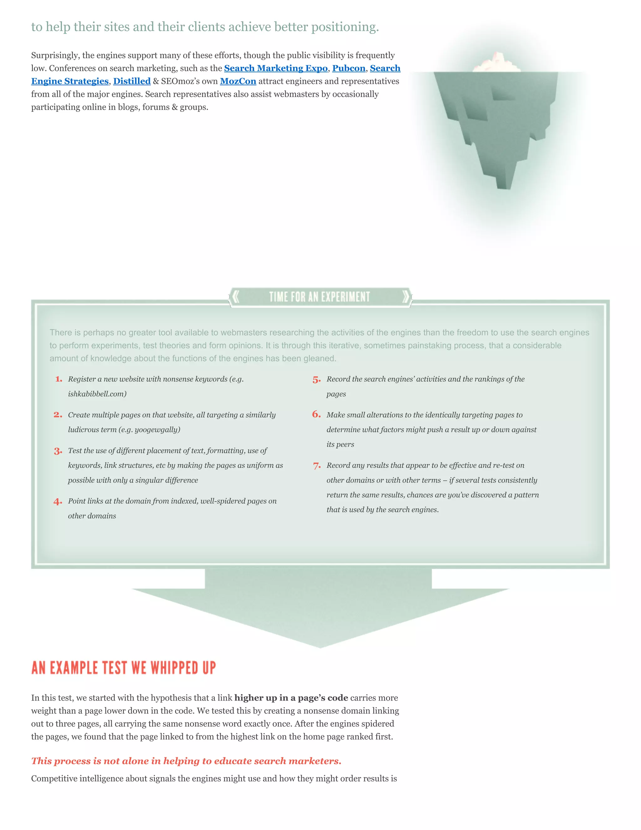 to help their sites and their clients achieve better positioning.

Surprisingly, the engines support many of these efforts, though the public visibility is frequently
low. Conferences on search marketing, such as the Search Marketing Expo, Pubcon, Search
Engine Strategies, Distilled & SEOmoz’s own MozCon attract engineers and representatives
from all of the major engines. Search representatives also assist webmasters by occasionally
participating online in blogs, forums & groups.




    There is perhaps no greater tool available to webmasters researching the activities of the engines than the freedom to use the search engines
    to perform experiments, test theories and form opinions. It is through this iterative, sometimes painstaking process, that a considerable
    amount of knowledge about the functions of the engines has been gleaned.

      1.   Register a new website with nonsense keywords (e.g.                5.   Record the search engines’ activities and the rankings of the

           ishkabibbell.com)                                                       pages

     2.    Create multiple pages on that website, all targeting a similarly   6.   Make small alterations to the identically targeting pages to

           ludicrous term (e.g. yoogewgally)                                       determine what factors might push a result up or down against

                                                                                   its peers
      3.   Test the use of different placement of text, formatting, use of

           keywords, link structures, etc by making the pages as uniform as   7.   Record any results that appear to be effective and re-test on

           possible with only a singular difference                                other domains or with other terms – if several tests consistently

                                                                                   return the same results, chances are you’ve discovered a pattern
     4.    Point links at the domain from indexed, well-spidered pages on
                                                                                   that is used by the search engines.
           other domains




In this test, we started with the hypothesis that a link higher up in a page’s code carries more
weight than a page lower down in the code. We tested this by creating a nonsense domain linking
out to three pages, all carrying the same nonsense word exactly once. After the engines spidered
the pages, we found that the page linked to from the highest link on the home page ranked first.

This process is not alone in helping to educate search marketers.
Competitive intelligence about signals the engines might use and how they might order results is
 