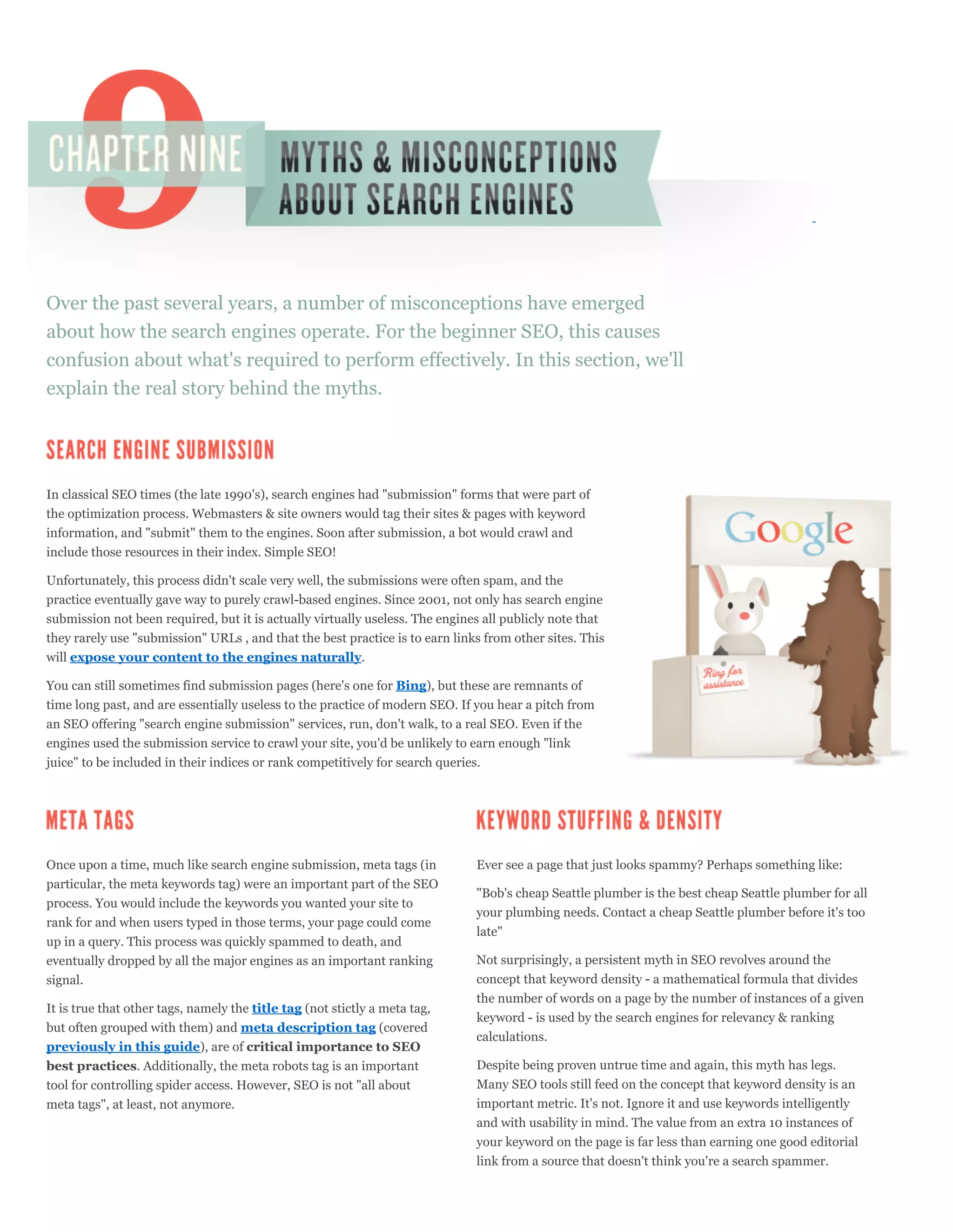 Over the past several years, a number of misconceptions have emerged
about how the search engines operate. For the beginner SEO, this causes
confusion about what's required to perform effectively. In this section, we'll
explain the real story behind the myths.




In classical SEO times (the late 1990's), search engines had "submission" forms that were part of
the optimization process. Webmasters & site owners would tag their sites & pages with keyword
information, and "submit" them to the engines. Soon after submission, a bot would crawl and
include those resources in their index. Simple SEO!

Unfortunately, this process didn't scale very well, the submissions were often spam, and the
practice eventually gave way to purely crawl-based engines. Since 2001, not only has search engine
submission not been required, but it is actually virtually useless. The engines all publicly note that
they rarely use "submission" URLs , and that the best practice is to earn links from other sites. This
will expose your content to the engines naturally.

You can still sometimes find submission pages (here's one for Bing), but these are remnants of
time long past, and are essentially useless to the practice of modern SEO. If you hear a pitch from
an SEO offering "search engine submission" services, run, don't walk, to a real SEO. Even if the
engines used the submission service to crawl your site, you'd be unlikely to earn enough "link
juice" to be included in their indices or rank competitively for search queries.




Once upon a time, much like search engine submission, meta tags (in           Ever see a page that just looks spammy? Perhaps something like:
particular, the meta keywords tag) were an important part of the SEO
                                                                              "Bob's cheap Seattle plumber is the best cheap Seattle plumber for all
process. You would include the keywords you wanted your site to
                                                                              your plumbing needs. Contact a cheap Seattle plumber before it's too
rank for and when users typed in those terms, your page could come
                                                                              late"
up in a query. This process was quickly spammed to death, and
eventually dropped by all the major engines as an important ranking           Not surprisingly, a persistent myth in SEO revolves around the
signal.                                                                       concept that keyword density - a mathematical formula that divides
                                                                              the number of words on a page by the number of instances of a given
It is true that other tags, namely the title tag (not stictly a meta tag,
                                                                              keyword - is used by the search engines for relevancy & ranking
but often grouped with them) and meta description tag (covered
                                                                              calculations.
previously in this guide), are of critical importance to SEO
best practices. Additionally, the meta robots tag is an important             Despite being proven untrue time and again, this myth has legs.
tool for controlling spider access. However, SEO is not "all about            Many SEO tools still feed on the concept that keyword density is an
meta tags", at least, not anymore.                                            important metric. It's not. Ignore it and use keywords intelligently
                                                                              and with usability in mind. The value from an extra 10 instances of
                                                                              your keyword on the page is far less than earning one good editorial
                                                                              link from a source that doesn't think you're a search spammer.
 