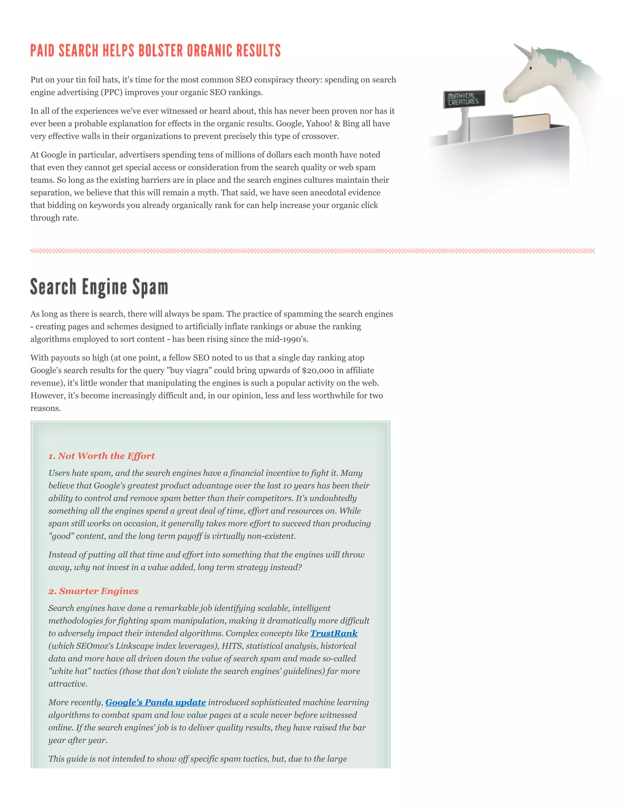 Put on your tin foil hats, it's time for the most common SEO conspiracy theory: spending on search
engine advertising (PPC) improves your organic SEO rankings.

In all of the experiences we've ever witnessed or heard about, this has never been proven nor has it
ever been a probable explanation for effects in the organic results. Google, Yahoo! & Bing all have
very effective walls in their organizations to prevent precisely this type of crossover.

At Google in particular, advertisers spending tens of millions of dollars each month have noted
that even they cannot get special access or consideration from the search quality or web spam
teams. So long as the existing barriers are in place and the search engines cultures maintain their
separation, we believe that this will remain a myth. That said, we have seen anecdotal evidence
that bidding on keywords you already organically rank for can help increase your organic click
through rate.




As long as there is search, there will always be spam. The practice of spamming the search engines
- creating pages and schemes designed to artificially inflate rankings or abuse the ranking
algorithms employed to sort content - has been rising since the mid-1990's.

With payouts so high (at one point, a fellow SEO noted to us that a single day ranking atop
Google's search results for the query "buy viagra" could bring upwards of $20,000 in affiliate
revenue), it's little wonder that manipulating the engines is such a popular activity on the web.
However, it's become increasingly difficult and, in our opinion, less and less worthwhile for two
reasons.




    1. Not Worth the Effort
    Users hate spam, and the search engines have a financial incentive to fight it. Many
    believe that Google's greatest product advantage over the last 10 years has been their
    ability to control and remove spam better than their competitors. It's undoubtedly
    something all the engines spend a great deal of time, effort and resources on. While
    spam still works on occasion, it generally takes more effort to succeed than producing
    "good" content, and the long term payoff is virtually non-existent.

    Instead of putting all that time and effort into something that the engines will throw
    away, why not invest in a value added, long term strategy instead?

    2. Smarter Engines
    Search engines have done a remarkable job identifying scalable, intelligent
    methodologies for fighting spam manipulation, making it dramatically more difficult
    to adversely impact their intended algorithms. Complex concepts like TrustRank
    (which SEOmoz's Linkscape index leverages), HITS, statistical analysis, historical
    data and more have all driven down the value of search spam and made so-called
    "white hat" tactics (those that don't violate the search engines' guidelines) far more
    attractive.

    More recently, Google's Panda update introduced sophisticated machine learning
    algorithms to combat spam and low value pages at a scale never before witnessed
    online. If the search engines' job is to deliver quality results, they have raised the bar
    year after year.

    This guide is not intended to show off specific spam tactics, but, due to the large
 