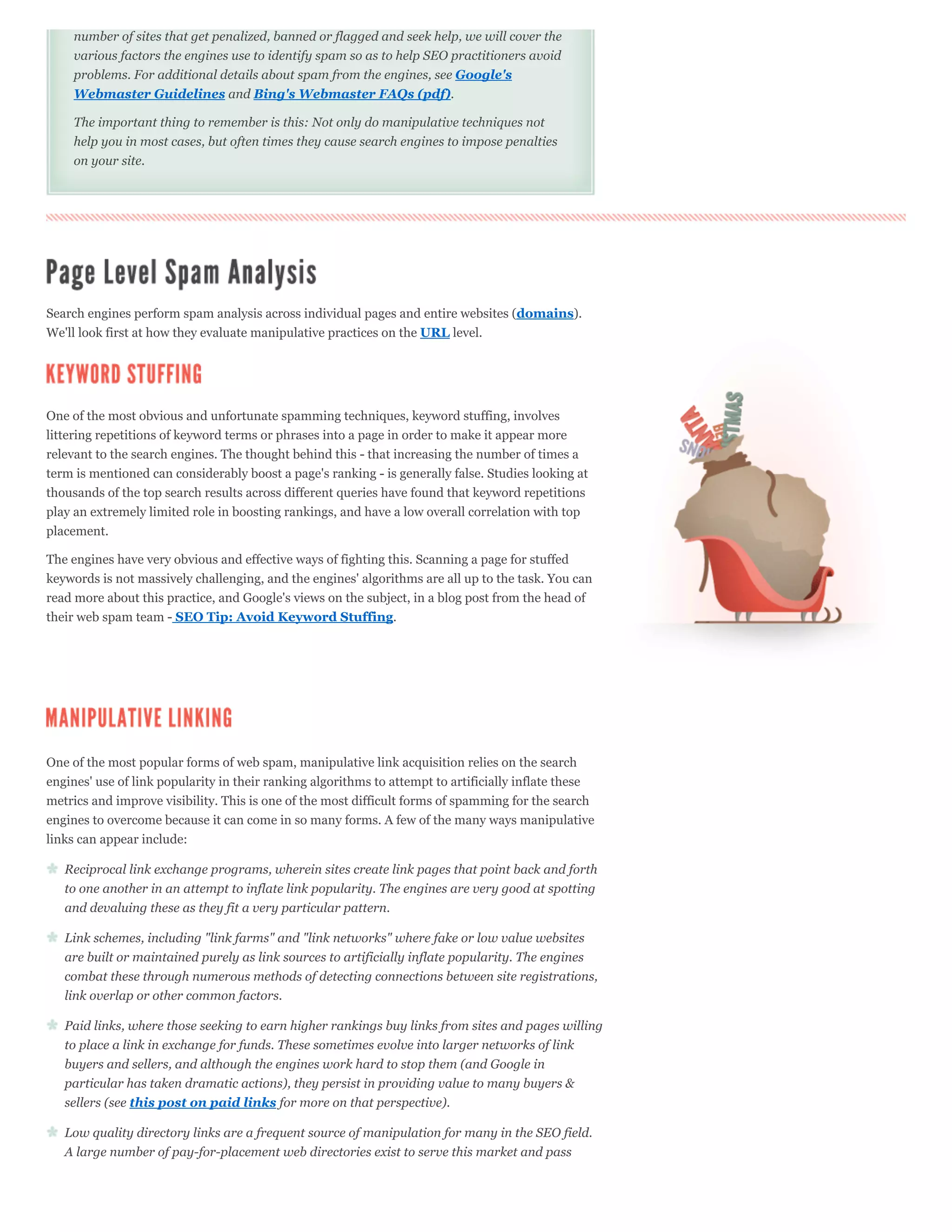 number of sites that get penalized, banned or flagged and seek help, we will cover the
     various factors the engines use to identify spam so as to help SEO practitioners avoid
     problems. For additional details about spam from the engines, see Google's
     Webmaster Guidelines and Bing's Webmaster FAQs (pdf).

     The important thing to remember is this: Not only do manipulative techniques not
     help you in most cases, but often times they cause search engines to impose penalties
     on your site.




Search engines perform spam analysis across individual pages and entire websites (domains).
We'll look first at how they evaluate manipulative practices on the URL level.




One of the most obvious and unfortunate spamming techniques, keyword stuffing, involves
littering repetitions of keyword terms or phrases into a page in order to make it appear more
relevant to the search engines. The thought behind this - that increasing the number of times a
term is mentioned can considerably boost a page's ranking - is generally false. Studies looking at
thousands of the top search results across different queries have found that keyword repetitions
play an extremely limited role in boosting rankings, and have a low overall correlation with top
placement.

The engines have very obvious and effective ways of fighting this. Scanning a page for stuffed
keywords is not massively challenging, and the engines' algorithms are all up to the task. You can
read more about this practice, and Google's views on the subject, in a blog post from the head of
their web spam team - SEO Tip: Avoid Keyword Stuffing.




One of the most popular forms of web spam, manipulative link acquisition relies on the search
engines' use of link popularity in their ranking algorithms to attempt to artificially inflate these
metrics and improve visibility. This is one of the most difficult forms of spamming for the search
engines to overcome because it can come in so many forms. A few of the many ways manipulative
links can appear include:

   Reciprocal link exchange programs, wherein sites create link pages that point back and forth
   to one another in an attempt to inflate link popularity. The engines are very good at spotting
   and devaluing these as they fit a very particular pattern.

   Link schemes, including "link farms" and "link networks" where fake or low value websites
   are built or maintained purely as link sources to artificially inflate popularity. The engines
   combat these through numerous methods of detecting connections between site registrations,
   link overlap or other common factors.

   Paid links, where those seeking to earn higher rankings buy links from sites and pages willing
   to place a link in exchange for funds. These sometimes evolve into larger networks of link
   buyers and sellers, and although the engines work hard to stop them (and Google in
   particular has taken dramatic actions), they persist in providing value to many buyers &
   sellers (see this post on paid links for more on that perspective).

   Low quality directory links are a frequent source of manipulation for many in the SEO field.
   A large number of pay-for-placement web directories exist to serve this market and pass
 