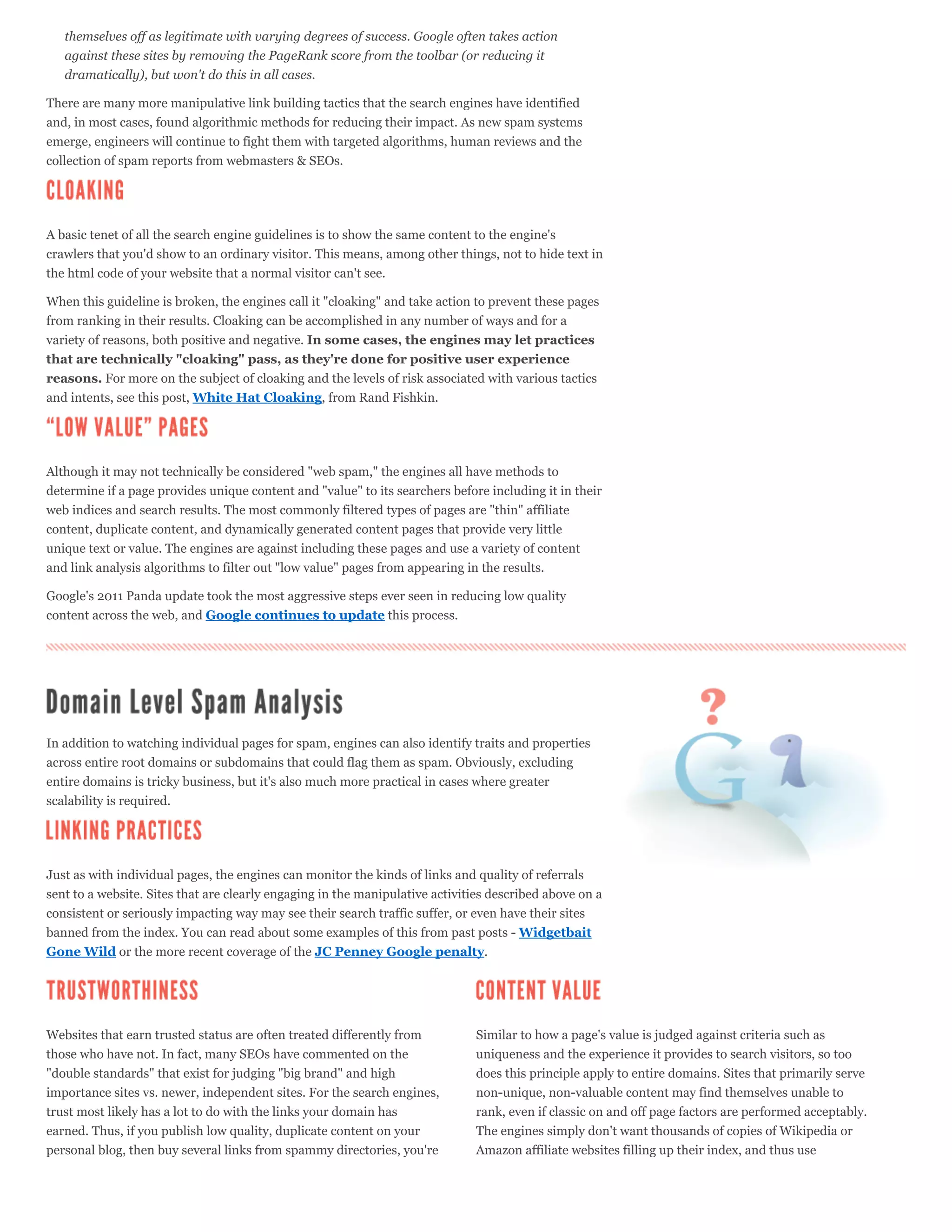 themselves off as legitimate with varying degrees of success. Google often takes action
   against these sites by removing the PageRank score from the toolbar (or reducing it
   dramatically), but won't do this in all cases.

There are many more manipulative link building tactics that the search engines have identified
and, in most cases, found algorithmic methods for reducing their impact. As new spam systems
emerge, engineers will continue to fight them with targeted algorithms, human reviews and the
collection of spam reports from webmasters & SEOs.




A basic tenet of all the search engine guidelines is to show the same content to the engine's
crawlers that you'd show to an ordinary visitor. This means, among other things, not to hide text in
the html code of your website that a normal visitor can't see.

When this guideline is broken, the engines call it "cloaking" and take action to prevent these pages
from ranking in their results. Cloaking can be accomplished in any number of ways and for a
variety of reasons, both positive and negative. In some cases, the engines may let practices
that are technically "cloaking" pass, as they're done for positive user experience
reasons. For more on the subject of cloaking and the levels of risk associated with various tactics
and intents, see this post, White Hat Cloaking, from Rand Fishkin.




Although it may not technically be considered "web spam," the engines all have methods to
determine if a page provides unique content and "value" to its searchers before including it in their
web indices and search results. The most commonly filtered types of pages are "thin" affiliate
content, duplicate content, and dynamically generated content pages that provide very little
unique text or value. The engines are against including these pages and use a variety of content
and link analysis algorithms to filter out "low value" pages from appearing in the results.

Google's 2011 Panda update took the most aggressive steps ever seen in reducing low quality
content across the web, and Google continues to update this process.




In addition to watching individual pages for spam, engines can also identify traits and properties
across entire root domains or subdomains that could flag them as spam. Obviously, excluding
entire domains is tricky business, but it's also much more practical in cases where greater
scalability is required.




Just as with individual pages, the engines can monitor the kinds of links and quality of referrals
sent to a website. Sites that are clearly engaging in the manipulative activities described above on a
consistent or seriously impacting way may see their search traffic suffer, or even have their sites
banned from the index. You can read about some examples of this from past posts - Widgetbait
Gone Wild or the more recent coverage of the JC Penney Google penalty.




Websites that earn trusted status are often treated differently from          Similar to how a page's value is judged against criteria such as
those who have not. In fact, many SEOs have commented on the                  uniqueness and the experience it provides to search visitors, so too
"double standards" that exist for judging "big brand" and high                does this principle apply to entire domains. Sites that primarily serve
importance sites vs. newer, independent sites. For the search engines,        non-unique, non-valuable content may find themselves unable to
trust most likely has a lot to do with the links your domain has              rank, even if classic on and off page factors are performed acceptably.
earned. Thus, if you publish low quality, duplicate content on your           The engines simply don't want thousands of copies of Wikipedia or
personal blog, then buy several links from spammy directories, you're         Amazon affiliate websites filling up their index, and thus use
 