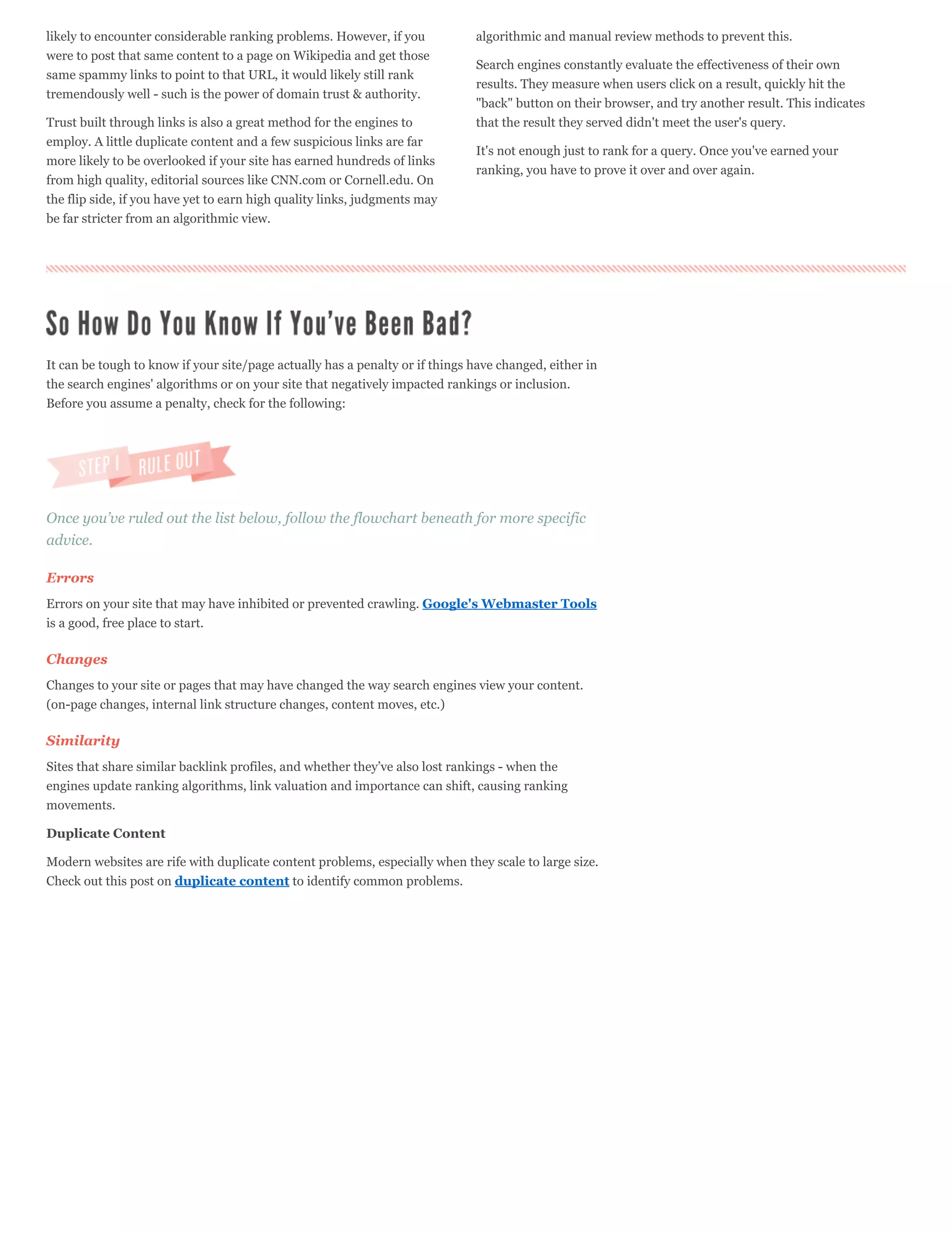 likely to encounter considerable ranking problems. However, if you            algorithmic and manual review methods to prevent this.
were to post that same content to a page on Wikipedia and get those
                                                                              Search engines constantly evaluate the effectiveness of their own
same spammy links to point to that URL, it would likely still rank
                                                                              results. They measure when users click on a result, quickly hit the
tremendously well - such is the power of domain trust & authority.
                                                                              "back" button on their browser, and try another result. This indicates
Trust built through links is also a great method for the engines to           that the result they served didn't meet the user's query.
employ. A little duplicate content and a few suspicious links are far
                                                                              It's not enough just to rank for a query. Once you've earned your
more likely to be overlooked if your site has earned hundreds of links
                                                                              ranking, you have to prove it over and over again.
from high quality, editorial sources like CNN.com or Cornell.edu. On
the flip side, if you have yet to earn high quality links, judgments may
be far stricter from an algorithmic view.




It can be tough to know if your site/page actually has a penalty or if things have changed, either in
the search engines' algorithms or on your site that negatively impacted rankings or inclusion.
Before you assume a penalty, check for the following:




Once you’ve ruled out the list below, follow the flowchart beneath for more specific
advice.

Errors
Errors on your site that may have inhibited or prevented crawling. Google's Webmaster Tools
is a good, free place to start.

Changes
Changes to your site or pages that may have changed the way search engines view your content.
(on-page changes, internal link structure changes, content moves, etc.)

Similarity
Sites that share similar backlink profiles, and whether they’ve also lost rankings - when the
engines update ranking algorithms, link valuation and importance can shift, causing ranking
movements.

Duplicate Content

Modern websites are rife with duplicate content problems, especially when they scale to large size.
Check out this post on duplicate content to identify common problems.
 