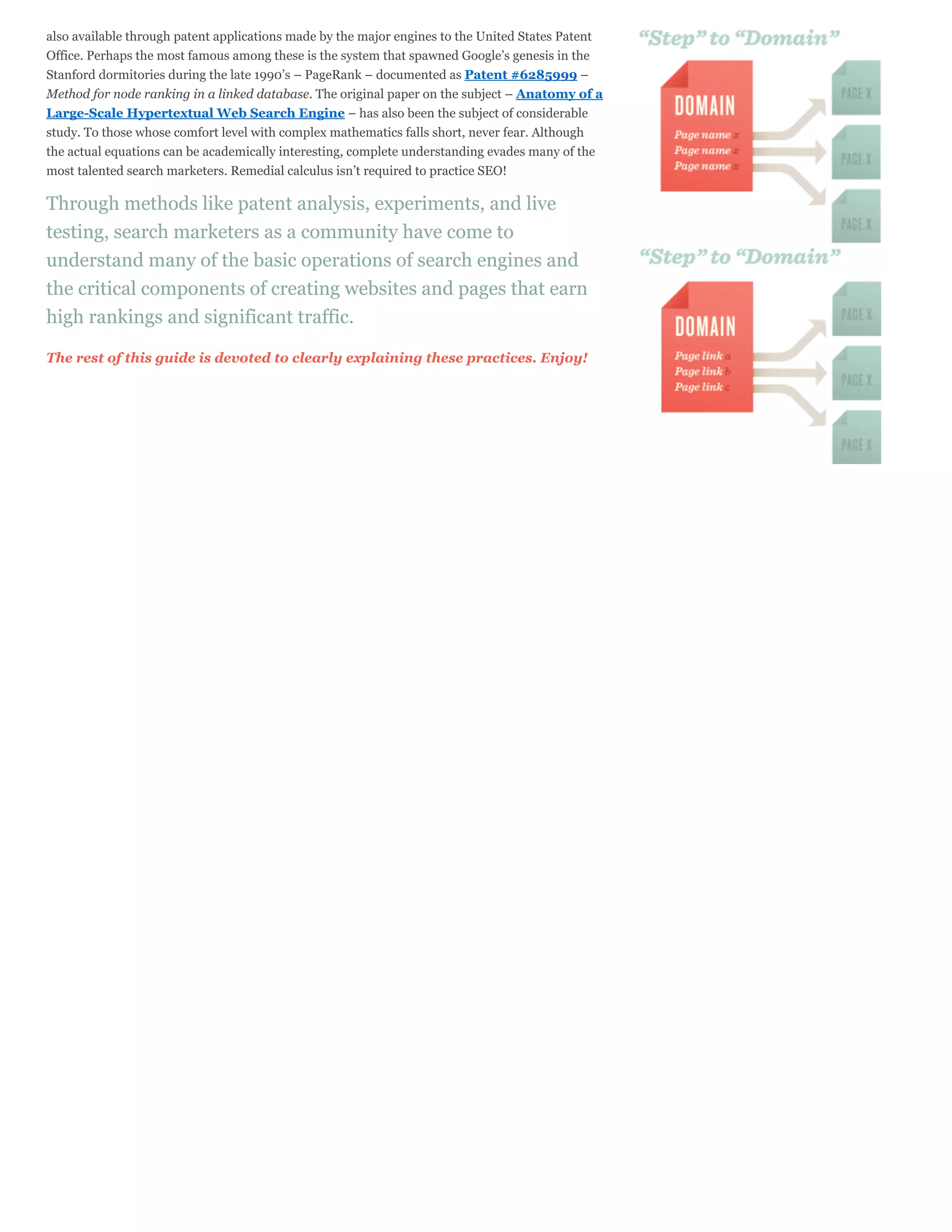 also available through patent applications made by the major engines to the United States Patent
Office. Perhaps the most famous among these is the system that spawned Google’s genesis in the
Stanford dormitories during the late 1990’s – PageRank – documented as Patent #6285999 –
Method for node ranking in a linked database. The original paper on the subject – Anatomy of a
Large-Scale Hypertextual Web Search Engine – has also been the subject of considerable
study. To those whose comfort level with complex mathematics falls short, never fear. Although
the actual equations can be academically interesting, complete understanding evades many of the
most talented search marketers. Remedial calculus isn’t required to practice SEO!

Through methods like patent analysis, experiments, and live
testing, search marketers as a community have come to
understand many of the basic operations of search engines and
the critical components of creating websites and pages that earn
high rankings and significant traffic.

The rest of this guide is devoted to clearly explaining these practices. Enjoy!
 