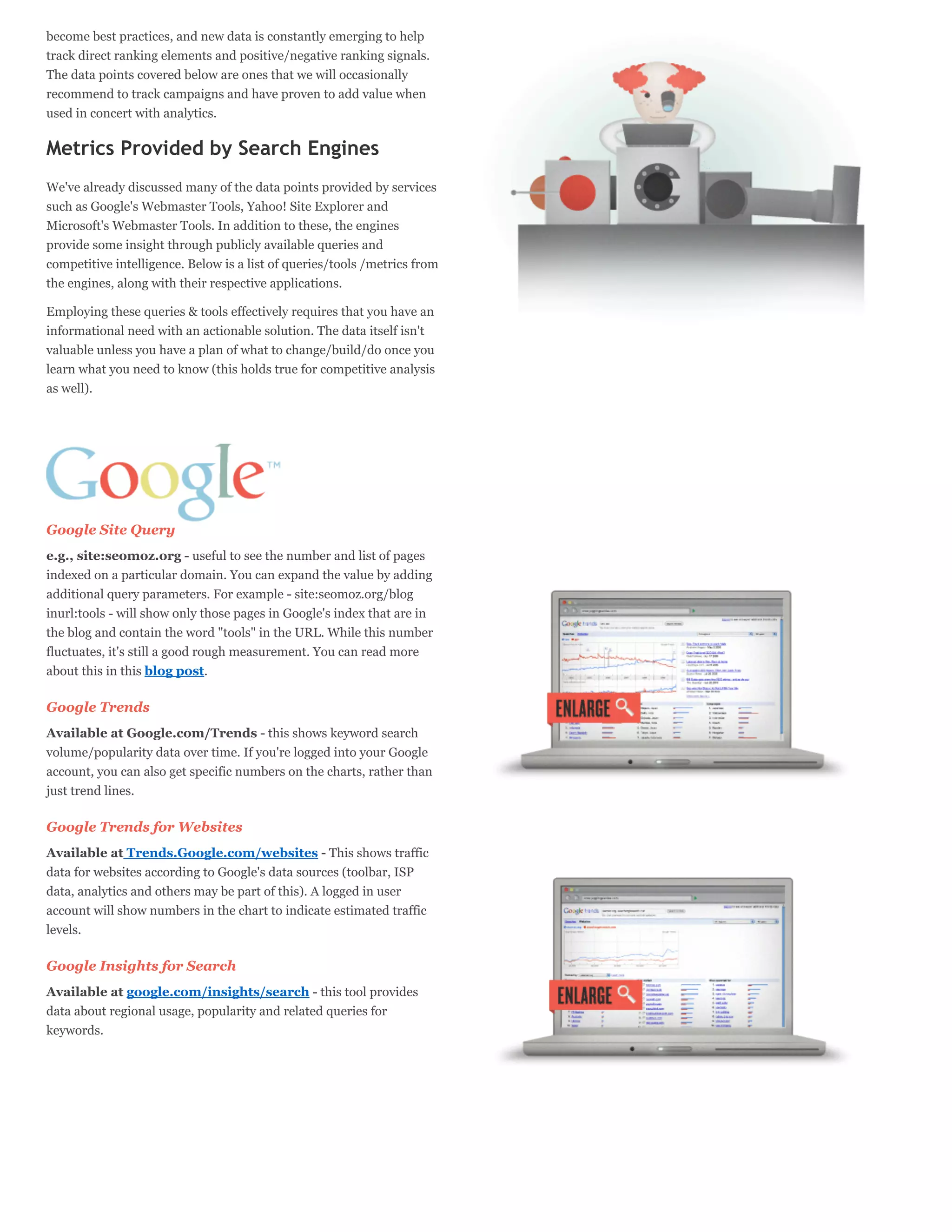 become best practices, and new data is constantly emerging to help
track direct ranking elements and positive/negative ranking signals.
The data points covered below are ones that we will occasionally
recommend to track campaigns and have proven to add value when
used in concert with analytics.

Metrics Provided by Search Engines
We've already discussed many of the data points provided by services
such as Google's Webmaster Tools, Yahoo! Site Explorer and
Microsoft's Webmaster Tools. In addition to these, the engines
provide some insight through publicly available queries and
competitive intelligence. Below is a list of queries/tools /metrics from
the engines, along with their respective applications.

Employing these queries & tools effectively requires that you have an
informational need with an actionable solution. The data itself isn't
valuable unless you have a plan of what to change/build/do once you
learn what you need to know (this holds true for competitive analysis
as well).




Google Site Query
e.g., site:seomoz.org - useful to see the number and list of pages
indexed on a particular domain. You can expand the value by adding
additional query parameters. For example - site:seomoz.org/blog
inurl:tools - will show only those pages in Google's index that are in
the blog and contain the word "tools" in the URL. While this number
fluctuates, it's still a good rough measurement. You can read more
about this in this blog post.

Google Trends
Available at Google.com/Trends - this shows keyword search
volume/popularity data over time. If you're logged into your Google
account, you can also get specific numbers on the charts, rather than
just trend lines.

Google Trends for Websites
Available at Trends.Google.com/websites - This shows traffic
data for websites according to Google's data sources (toolbar, ISP
data, analytics and others may be part of this). A logged in user
account will show numbers in the chart to indicate estimated traffic
levels.

Google Insights for Search
Available at google.com/insights/search - this tool provides
data about regional usage, popularity and related queries for
keywords.
 