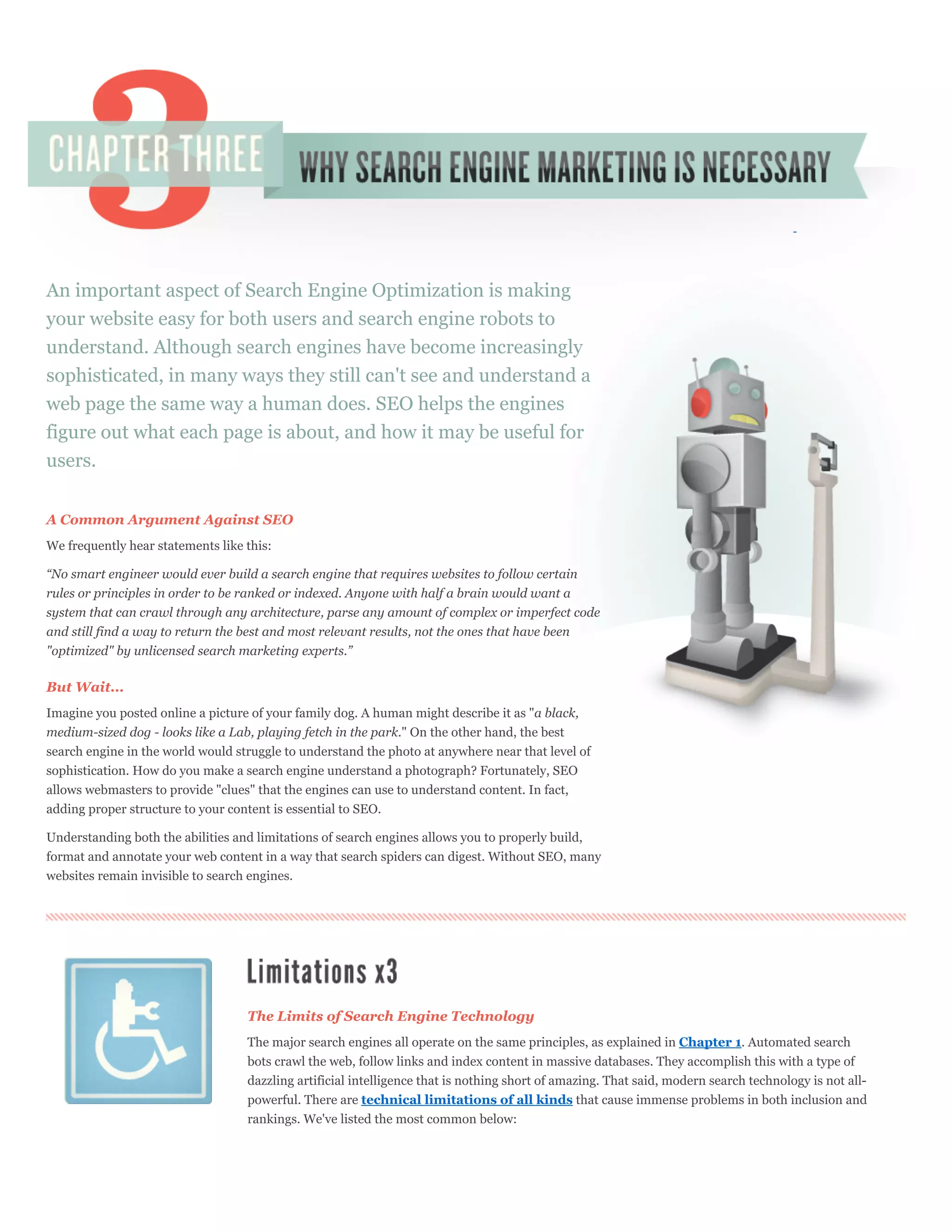 An important aspect of Search Engine Optimization is making
your website easy for both users and search engine robots to
understand. Although search engines have become increasingly
sophisticated, in many ways they still can't see and understand a
web page the same way a human does. SEO helps the engines
figure out what each page is about, and how it may be useful for
users.


A Common Argument Against SEO
We frequently hear statements like this:

“No smart engineer would ever build a search engine that requires websites to follow certain
rules or principles in order to be ranked or indexed. Anyone with half a brain would want a
system that can crawl through any architecture, parse any amount of complex or imperfect code
and still find a way to return the best and most relevant results, not the ones that have been
"optimized" by unlicensed search marketing experts.”

But Wait...
Imagine you posted online a picture of your family dog. A human might describe it as "a black,
medium-sized dog - looks like a Lab, playing fetch in the park." On the other hand, the best
search engine in the world would struggle to understand the photo at anywhere near that level of
sophistication. How do you make a search engine understand a photograph? Fortunately, SEO
allows webmasters to provide "clues" that the engines can use to understand content. In fact,
adding proper structure to your content is essential to SEO.

Understanding both the abilities and limitations of search engines allows you to properly build,
format and annotate your web content in a way that search spiders can digest. Without SEO, many
websites remain invisible to search engines.




                                   The Limits of Search Engine Technology
                                   The major search engines all operate on the same principles, as explained in Chapter 1. Automated search
                                   bots crawl the web, follow links and index content in massive databases. They accomplish this with a type of
                                   dazzling artificial intelligence that is nothing short of amazing. That said, modern search technology is not all-
                                   powerful. There are technical limitations of all kinds that cause immense problems in both inclusion and
                                   rankings. We've listed the most common below:
 