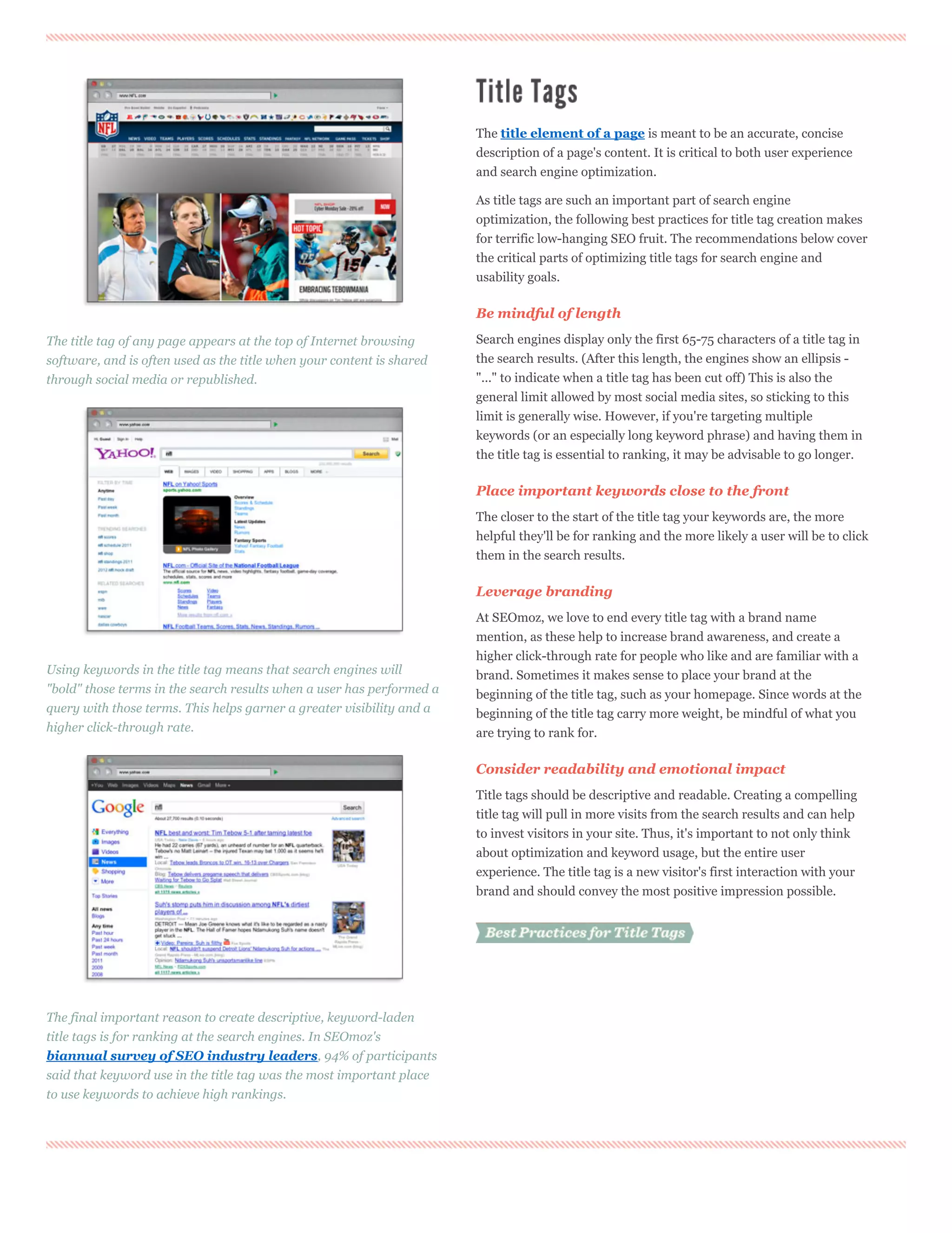 The title element of a page is meant to be an accurate, concise
                                                                       description of a page's content. It is critical to both user experience
                                                                       and search engine optimization.

                                                                       As title tags are such an important part of search engine
                                                                       optimization, the following best practices for title tag creation makes
                                                                       for terrific low-hanging SEO fruit. The recommendations below cover
                                                                       the critical parts of optimizing title tags for search engine and
                                                                       usability goals.

                                                                       Be mindful of length

The title tag of any page appears at the top of Internet browsing      Search engines display only the first 65-75 characters of a title tag in
software, and is often used as the title when your content is shared   the search results. (After this length, the engines show an ellipsis -
through social media or republished.                                   "..." to indicate when a title tag has been cut off) This is also the
                                                                       general limit allowed by most social media sites, so sticking to this
                                                                       limit is generally wise. However, if you're targeting multiple
                                                                       keywords (or an especially long keyword phrase) and having them in
                                                                       the title tag is essential to ranking, it may be advisable to go longer.

                                                                       Place important keywords close to the front
                                                                       The closer to the start of the title tag your keywords are, the more
                                                                       helpful they'll be for ranking and the more likely a user will be to click
                                                                       them in the search results.

                                                                       Leverage branding
                                                                       At SEOmoz, we love to end every title tag with a brand name
                                                                       mention, as these help to increase brand awareness, and create a
                                                                       higher click-through rate for people who like and are familiar with a
Using keywords in the title tag means that search engines will         brand. Sometimes it makes sense to place your brand at the
"bold" those terms in the search results when a user has performed a   beginning of the title tag, such as your homepage. Since words at the
query with those terms. This helps garner a greater visibility and a   beginning of the title tag carry more weight, be mindful of what you
higher click-through rate.                                             are trying to rank for.

                                                                       Consider readability and emotional impact
                                                                       Title tags should be descriptive and readable. Creating a compelling
                                                                       title tag will pull in more visits from the search results and can help
                                                                       to invest visitors in your site. Thus, it's important to not only think
                                                                       about optimization and keyword usage, but the entire user
                                                                       experience. The title tag is a new visitor's first interaction with your
                                                                       brand and should convey the most positive impression possible.



                                                                          Best Practices for Title Tags




The final important reason to create descriptive, keyword-laden
title tags is for ranking at the search engines. In SEOmoz's
biannual survey of SEO industry leaders, 94% of participants
said that keyword use in the title tag was the most important place
to use keywords to achieve high rankings.
 
