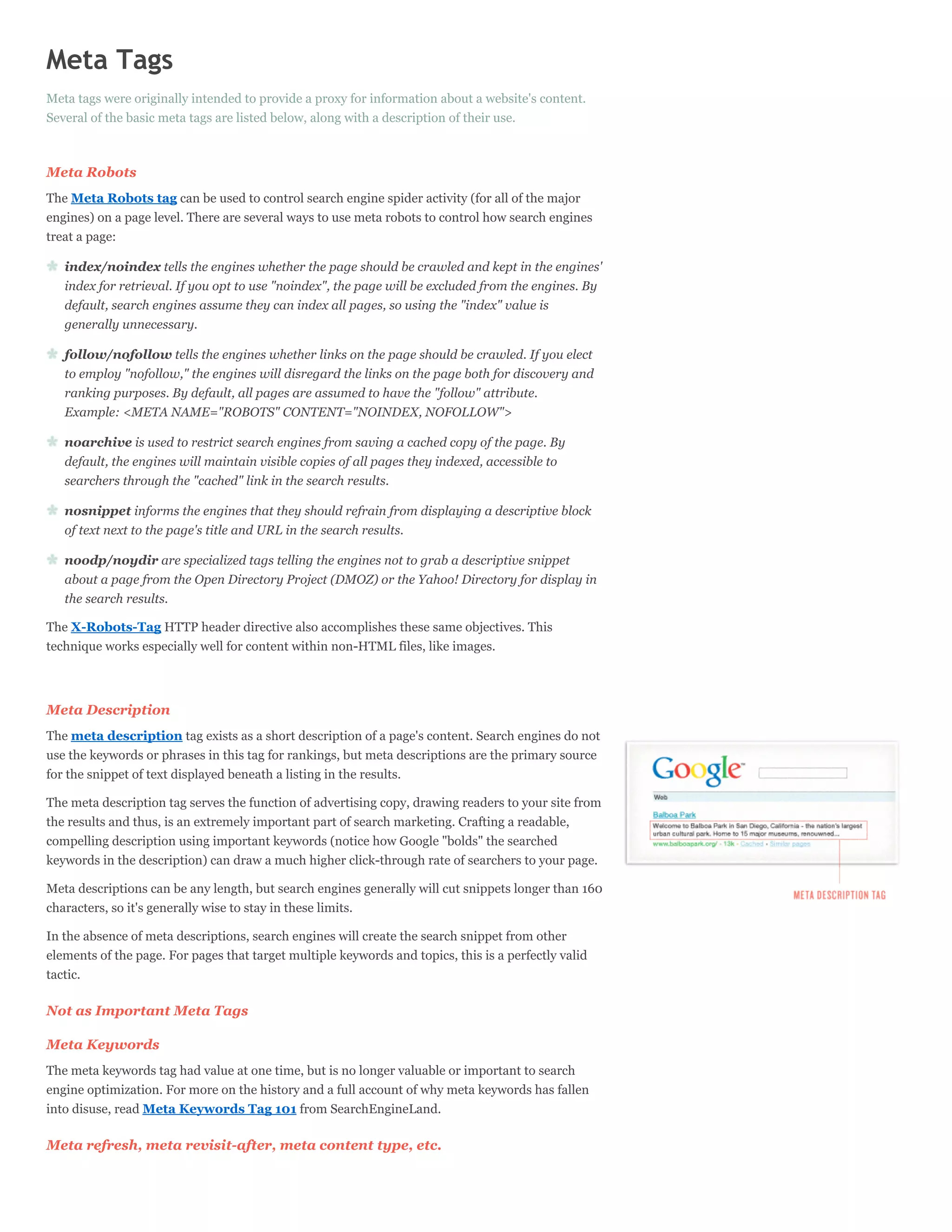 Meta Tags
Meta tags were originally intended to provide a proxy for information about a website's content.
Several of the basic meta tags are listed below, along with a description of their use.



Meta Robots
The Meta Robots tag can be used to control search engine spider activity (for all of the major
engines) on a page level. There are several ways to use meta robots to control how search engines
treat a page:

   index/noindex tells the engines whether the page should be crawled and kept in the engines'
   index for retrieval. If you opt to use "noindex", the page will be excluded from the engines. By
   default, search engines assume they can index all pages, so using the "index" value is
   generally unnecessary.

   follow/nofollow tells the engines whether links on the page should be crawled. If you elect
   to employ "nofollow," the engines will disregard the links on the page both for discovery and
   ranking purposes. By default, all pages are assumed to have the "follow" attribute.
   Example: <META NAME="ROBOTS" CONTENT="NOINDEX, NOFOLLOW">

   noarchive is used to restrict search engines from saving a cached copy of the page. By
   default, the engines will maintain visible copies of all pages they indexed, accessible to
   searchers through the "cached" link in the search results.

   nosnippet informs the engines that they should refrain from displaying a descriptive block
   of text next to the page's title and URL in the search results.

   noodp/noydir are specialized tags telling the engines not to grab a descriptive snippet
   about a page from the Open Directory Project (DMOZ) or the Yahoo! Directory for display in
   the search results.

The X-Robots-Tag HTTP header directive also accomplishes these same objectives. This
technique works especially well for content within non-HTML files, like images.




Meta Description
The meta description tag exists as a short description of a page's content. Search engines do not
use the keywords or phrases in this tag for rankings, but meta descriptions are the primary source
for the snippet of text displayed beneath a listing in the results.

The meta description tag serves the function of advertising copy, drawing readers to your site from
the results and thus, is an extremely important part of search marketing. Crafting a readable,
compelling description using important keywords (notice how Google "bolds" the searched
keywords in the description) can draw a much higher click-through rate of searchers to your page.

Meta descriptions can be any length, but search engines generally will cut snippets longer than 160
characters, so it's generally wise to stay in these limits.

In the absence of meta descriptions, search engines will create the search snippet from other
elements of the page. For pages that target multiple keywords and topics, this is a perfectly valid
tactic.

Not as Important Meta Tags

Meta Keywords
The meta keywords tag had value at one time, but is no longer valuable or important to search
engine optimization. For more on the history and a full account of why meta keywords has fallen
into disuse, read Meta Keywords Tag 101 from SearchEngineLand.

Meta refresh, meta revisit-after, meta content type, etc.
 