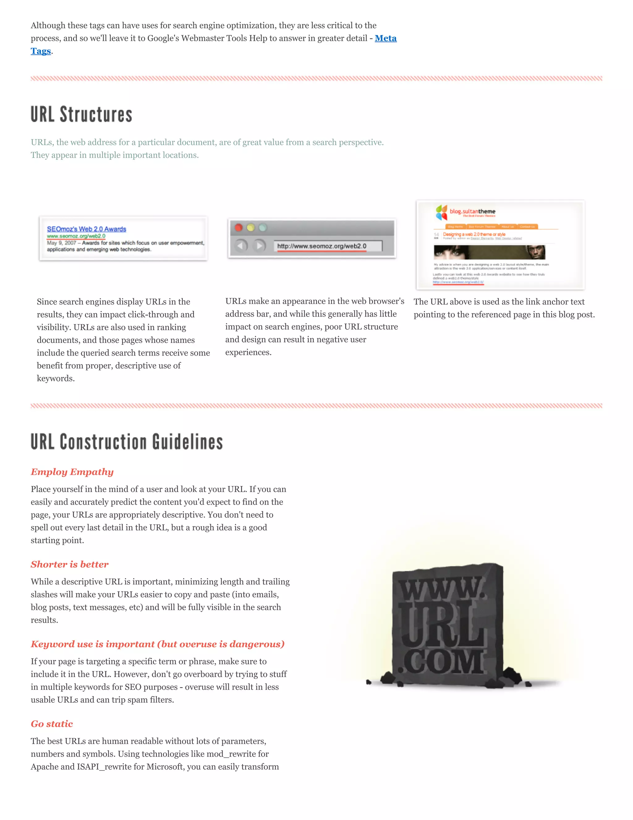 Although these tags can have uses for search engine optimization, they are less critical to the
process, and so we'll leave it to Google's Webmaster Tools Help to answer in greater detail - Meta
Tags.




URLs, the web address for a particular document, are of great value from a search perspective.
They appear in multiple important locations.




 Since search engines display URLs in the              URLs make an appearance in the web browser's       The URL above is used as the link anchor text
 results, they can impact click-through and            address bar, and while this generally has little   pointing to the referenced page in this blog post.
 visibility. URLs are also used in ranking             impact on search engines, poor URL structure
 documents, and those pages whose names                and design can result in negative user
 include the queried search terms receive some         experiences.
 benefit from proper, descriptive use of
 keywords.




Employ Empathy
Place yourself in the mind of a user and look at your URL. If you can
easily and accurately predict the content you'd expect to find on the
page, your URLs are appropriately descriptive. You don't need to
spell out every last detail in the URL, but a rough idea is a good
starting point.

Shorter is better
While a descriptive URL is important, minimizing length and trailing
slashes will make your URLs easier to copy and paste (into emails,
blog posts, text messages, etc) and will be fully visible in the search
results.

Keyword use is important (but overuse is dangerous)
If your page is targeting a specific term or phrase, make sure to
include it in the URL. However, don't go overboard by trying to stuff
in multiple keywords for SEO purposes - overuse will result in less
usable URLs and can trip spam filters.

Go static
The best URLs are human readable without lots of parameters,
numbers and symbols. Using technologies like mod_rewrite for
Apache and ISAPI_rewrite for Microsoft, you can easily transform
 
