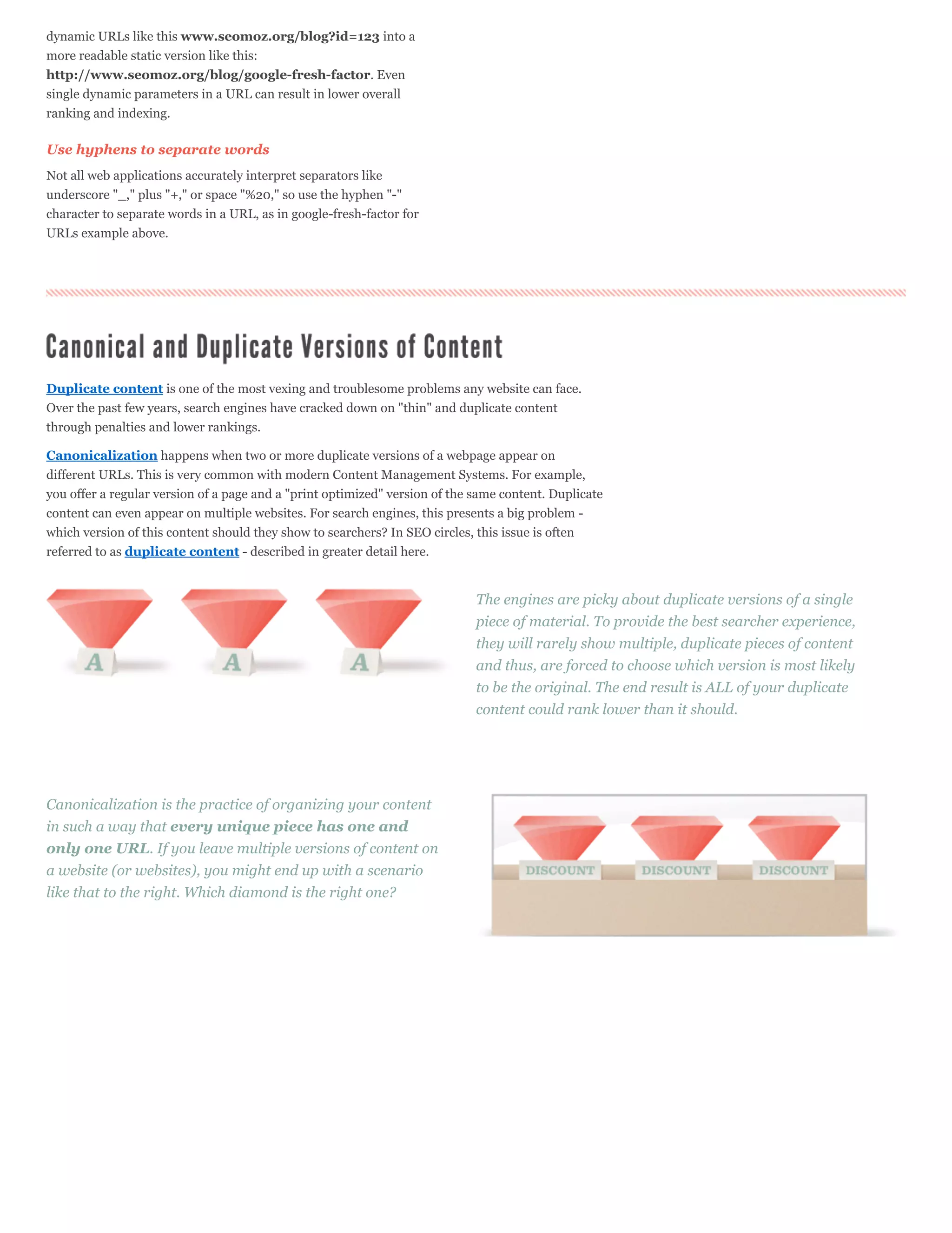 dynamic URLs like this www.seomoz.org/blog?id=123 into a
more readable static version like this:
http://www.seomoz.org/blog/google-fresh-factor. Even
single dynamic parameters in a URL can result in lower overall
ranking and indexing.

Use hyphens to separate words
Not all web applications accurately interpret separators like
underscore "_," plus "+," or space "%20," so use the hyphen "-"
character to separate words in a URL, as in google-fresh-factor for
URLs example above.




Duplicate content is one of the most vexing and troublesome problems any website can face.
Over the past few years, search engines have cracked down on "thin" and duplicate content
through penalties and lower rankings.

Canonicalization happens when two or more duplicate versions of a webpage appear on
different URLs. This is very common with modern Content Management Systems. For example,
you offer a regular version of a page and a "print optimized" version of the same content. Duplicate
content can even appear on multiple websites. For search engines, this presents a big problem -
which version of this content should they show to searchers? In SEO circles, this issue is often
referred to as duplicate content - described in greater detail here.


                                                                             The engines are picky about duplicate versions of a single
                                                                             piece of material. To provide the best searcher experience,
                                                                             they will rarely show multiple, duplicate pieces of content
                                                                             and thus, are forced to choose which version is most likely
                                                                             to be the original. The end result is ALL of your duplicate
                                                                             content could rank lower than it should.




Canonicalization is the practice of organizing your content
in such a way that every unique piece has one and
only one URL. If you leave multiple versions of content on
a website (or websites), you might end up with a scenario
like that to the right. Which diamond is the right one?
 