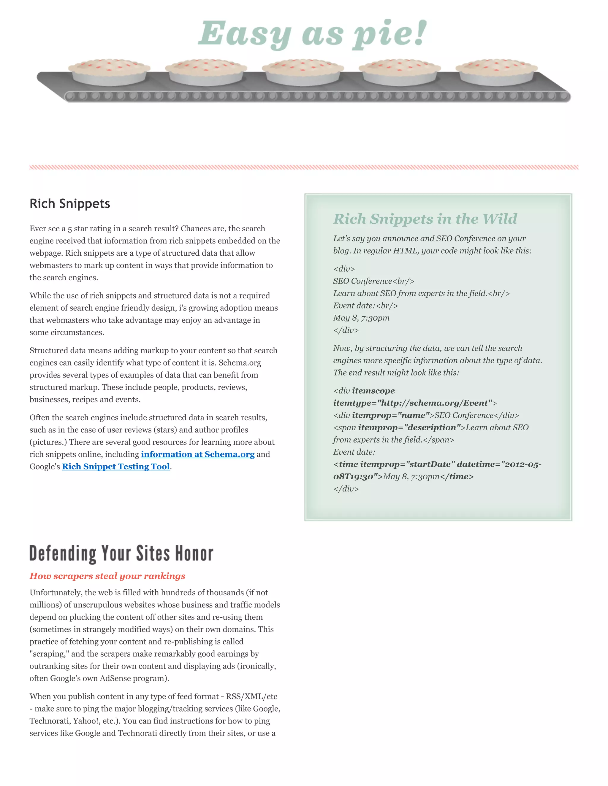 Rich Snippets
                                                                          Rich Snippets in the Wild
Ever see a 5 star rating in a search result? Chances are, the search
engine received that information from rich snippets embedded on the       Let's say you announce and SEO Conference on your
webpage. Rich snippets are a type of structured data that allow           blog. In regular HTML, your code might look like this:
webmasters to mark up content in ways that provide information to         <div>
the search engines.                                                       SEO Conference<br/>
While the use of rich snippets and structured data is not a required      Learn about SEO from experts in the field.<br/>
element of search engine friendly design, i's growing adoption means      Event date:<br/>
that webmasters who take advantage may enjoy an advantage in              May 8, 7:30pm
some circumstances.                                                       </div>

Structured data means adding markup to your content so that search        Now, by structuring the data, we can tell the search
engines can easily identify what type of content it is. Schema.org        engines more specific information about the type of data.
provides several types of examples of data that can benefit from          The end result might look like this:
structured markup. These include people, products, reviews,               <div itemscope
businesses, recipes and events.                                           itemtype="http://schema.org/Event">
Often the search engines include structured data in search results,       <div itemprop="name">SEO Conference</div>
such as in the case of user reviews (stars) and author profiles           <span itemprop="description">Learn about SEO
(pictures.) There are several good resources for learning more about      from experts in the field.</span>
rich snippets online, including information at Schema.org and             Event date:
Google's Rich Snippet Testing Tool.                                       <time itemprop="startDate" datetime="2012-05-
                                                                          08T19:30">May 8, 7:30pm</time>
                                                                          </div>




How scrapers steal your rankings
Unfortunately, the web is filled with hundreds of thousands (if not
millions) of unscrupulous websites whose business and traffic models
depend on plucking the content off other sites and re-using them
(sometimes in strangely modified ways) on their own domains. This
practice of fetching your content and re-publishing is called
"scraping," and the scrapers make remarkably good earnings by
outranking sites for their own content and displaying ads (ironically,
often Google's own AdSense program).

When you publish content in any type of feed format - RSS/XML/etc
- make sure to ping the major blogging/tracking services (like Google,
Technorati, Yahoo!, etc.). You can find instructions for how to ping
services like Google and Technorati directly from their sites, or use a
 