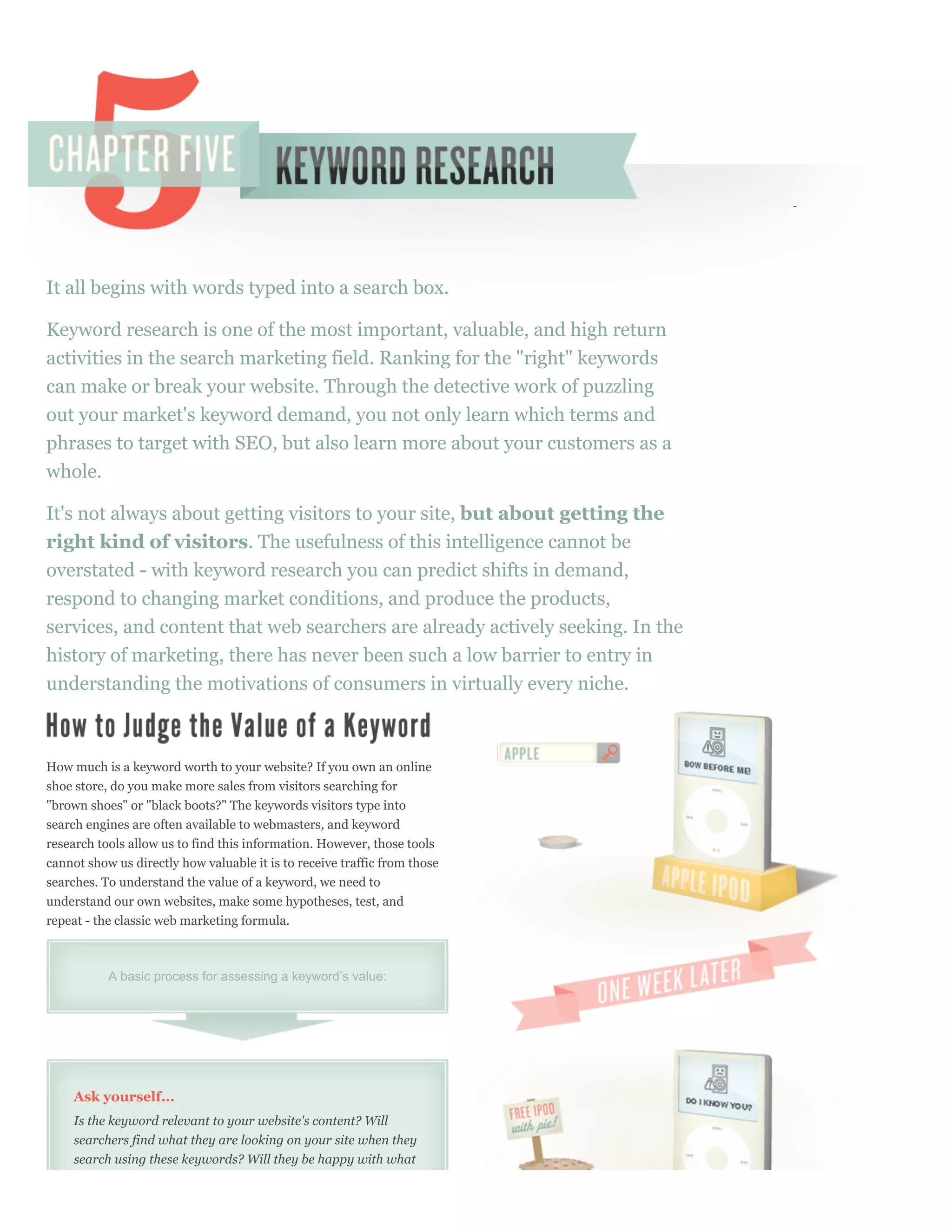 It all begins with words typed into a search box.

Keyword research is one of the most important, valuable, and high return
activities in the search marketing field. Ranking for the "right" keywords
can make or break your website. Through the detective work of puzzling
out your market's keyword demand, you not only learn which terms and
phrases to target with SEO, but also learn more about your customers as a
whole.

It's not always about getting visitors to your site, but about getting the
right kind of visitors. The usefulness of this intelligence cannot be
overstated - with keyword research you can predict shifts in demand,
respond to changing market conditions, and produce the products,
services, and content that web searchers are already actively seeking. In the
history of marketing, there has never been such a low barrier to entry in
understanding the motivations of consumers in virtually every niche.



How much is a keyword worth to your website? If you own an online
shoe store, do you make more sales from visitors searching for
"brown shoes" or "black boots?" The keywords visitors type into
search engines are often available to webmasters, and keyword
research tools allow us to find this information. However, those tools
cannot show us directly how valuable it is to receive traffic from those
searches. To understand the value of a keyword, we need to
understand our own websites, make some hypotheses, test, and
repeat - the classic web marketing formula.



           A basic process for assessing a keyword’s value:




     Ask yourself...
     Is the keyword relevant to your website's content? Will
     searchers find what they are looking on your site when they
     search using these keywords? Will they be happy with what
 