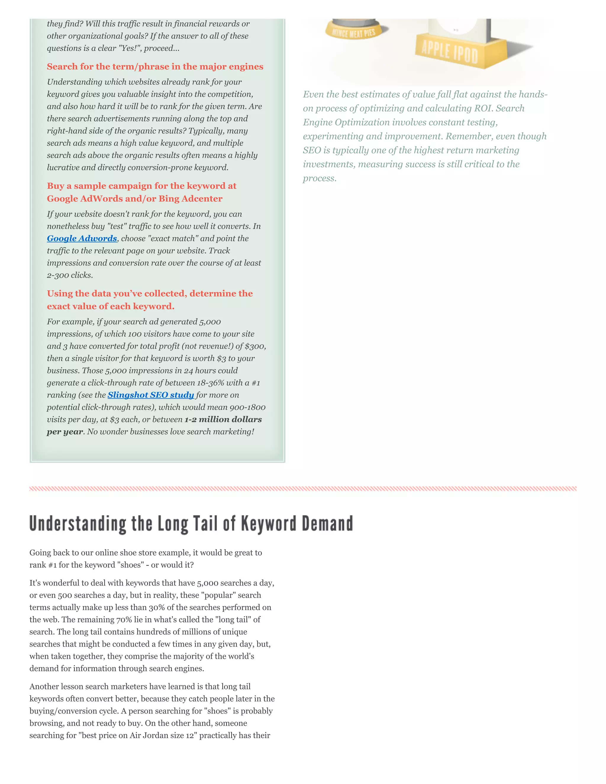 they find? Will this traffic result in financial rewards or
    other organizational goals? If the answer to all of these
    questions is a clear "Yes!", proceed...

    Search for the term/phrase in the major engines
    Understanding which websites already rank for your
    keyword gives you valuable insight into the competition,             Even the best estimates of value fall flat against the hands-
    and also how hard it will be to rank for the given term. Are         on process of optimizing and calculating ROI. Search
    there search advertisements running along the top and                Engine Optimization involves constant testing,
    right-hand side of the organic results? Typically, many
                                                                         experimenting and improvement. Remember, even though
    search ads means a high value keyword, and multiple
                                                                         SEO is typically one of the highest return marketing
    search ads above the organic results often means a highly
    lucrative and directly conversion-prone keyword.                     investments, measuring success is still critical to the
                                                                         process.
    Buy a sample campaign for the keyword at
    Google AdWords and/or Bing Adcenter
    If your website doesn't rank for the keyword, you can
    nonetheless buy "test" traffic to see how well it converts. In
    Google Adwords, choose "exact match" and point the
    traffic to the relevant page on your website. Track
    impressions and conversion rate over the course of at least
    2-300 clicks.

    Using the data you’ve collected, determine the
    exact value of each keyword.
    For example, if your search ad generated 5,000
    impressions, of which 100 visitors have come to your site
    and 3 have converted for total profit (not revenue!) of $300,
    then a single visitor for that keyword is worth $3 to your
    business. Those 5,000 impressions in 24 hours could
    generate a click-through rate of between 18-36% with a #1
    ranking (see the Slingshot SEO study for more on
    potential click-through rates), which would mean 900-1800
    visits per day, at $3 each, or between 1-2 million dollars
    per year. No wonder businesses love search marketing!




Going back to our online shoe store example, it would be great to
rank #1 for the keyword "shoes" - or would it?

It's wonderful to deal with keywords that have 5,000 searches a day,
or even 500 searches a day, but in reality, these "popular" search
terms actually make up less than 30% of the searches performed on
the web. The remaining 70% lie in what's called the "long tail" of
search. The long tail contains hundreds of millions of unique
searches that might be conducted a few times in any given day, but,
when taken together, they comprise the majority of the world's
demand for information through search engines.

Another lesson search marketers have learned is that long tail
keywords often convert better, because they catch people later in the
buying/conversion cycle. A person searching for "shoes" is probably
browsing, and not ready to buy. On the other hand, someone
searching for "best price on Air Jordan size 12" practically has their
 