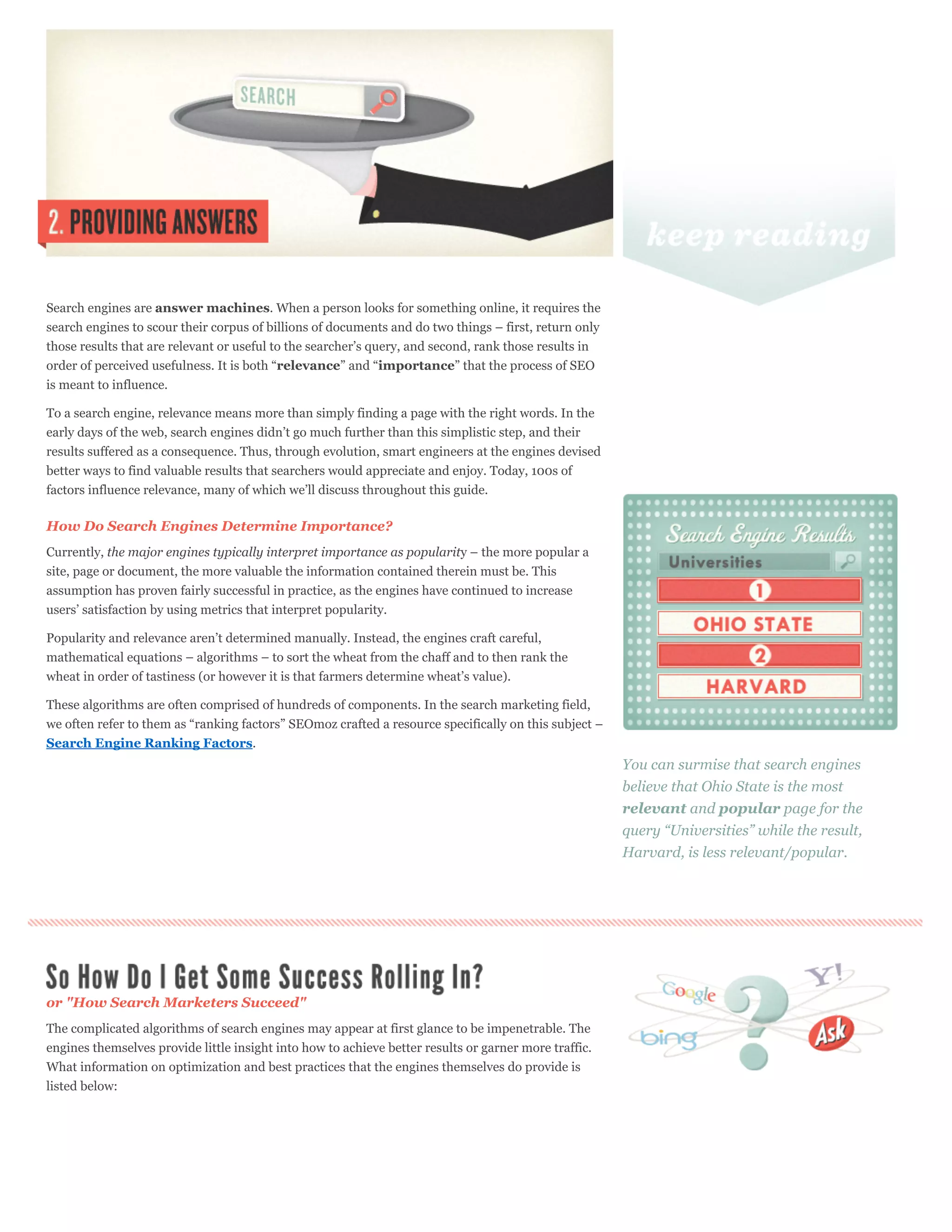Search engines are answer machines. When a person looks for something online, it requires the
search engines to scour their corpus of billions of documents and do two things – first, return only
those results that are relevant or useful to the searcher’s query, and second, rank those results in
order of perceived usefulness. It is both “relevance” and “importance” that the process of SEO
is meant to influence.

To a search engine, relevance means more than simply finding a page with the right words. In the
early days of the web, search engines didn’t go much further than this simplistic step, and their
results suffered as a consequence. Thus, through evolution, smart engineers at the engines devised
better ways to find valuable results that searchers would appreciate and enjoy. Today, 100s of
factors influence relevance, many of which we’ll discuss throughout this guide.

How Do Search Engines Determine Importance?
Currently, the major engines typically interpret importance as popularity – the more popular a
site, page or document, the more valuable the information contained therein must be. This
assumption has proven fairly successful in practice, as the engines have continued to increase
users’ satisfaction by using metrics that interpret popularity.

Popularity and relevance aren’t determined manually. Instead, the engines craft careful,
mathematical equations – algorithms – to sort the wheat from the chaff and to then rank the
wheat in order of tastiness (or however it is that farmers determine wheat’s value).

These algorithms are often comprised of hundreds of components. In the search marketing field,
we often refer to them as “ranking factors” SEOmoz crafted a resource specifically on this subject –
Search Engine Ranking Factors.
                                                                                                       You can surmise that search engines
                                                                                                       believe that Ohio State is the most
                                                                                                       relevant and popular page for the
                                                                                                       query “Universities” while the result,
                                                                                                       Harvard, is less relevant/popular.




or "How Search Marketers Succeed"
The complicated algorithms of search engines may appear at first glance to be impenetrable. The
engines themselves provide little insight into how to achieve better results or garner more traffic.
What information on optimization and best practices that the engines themselves do provide is
listed below:
 
