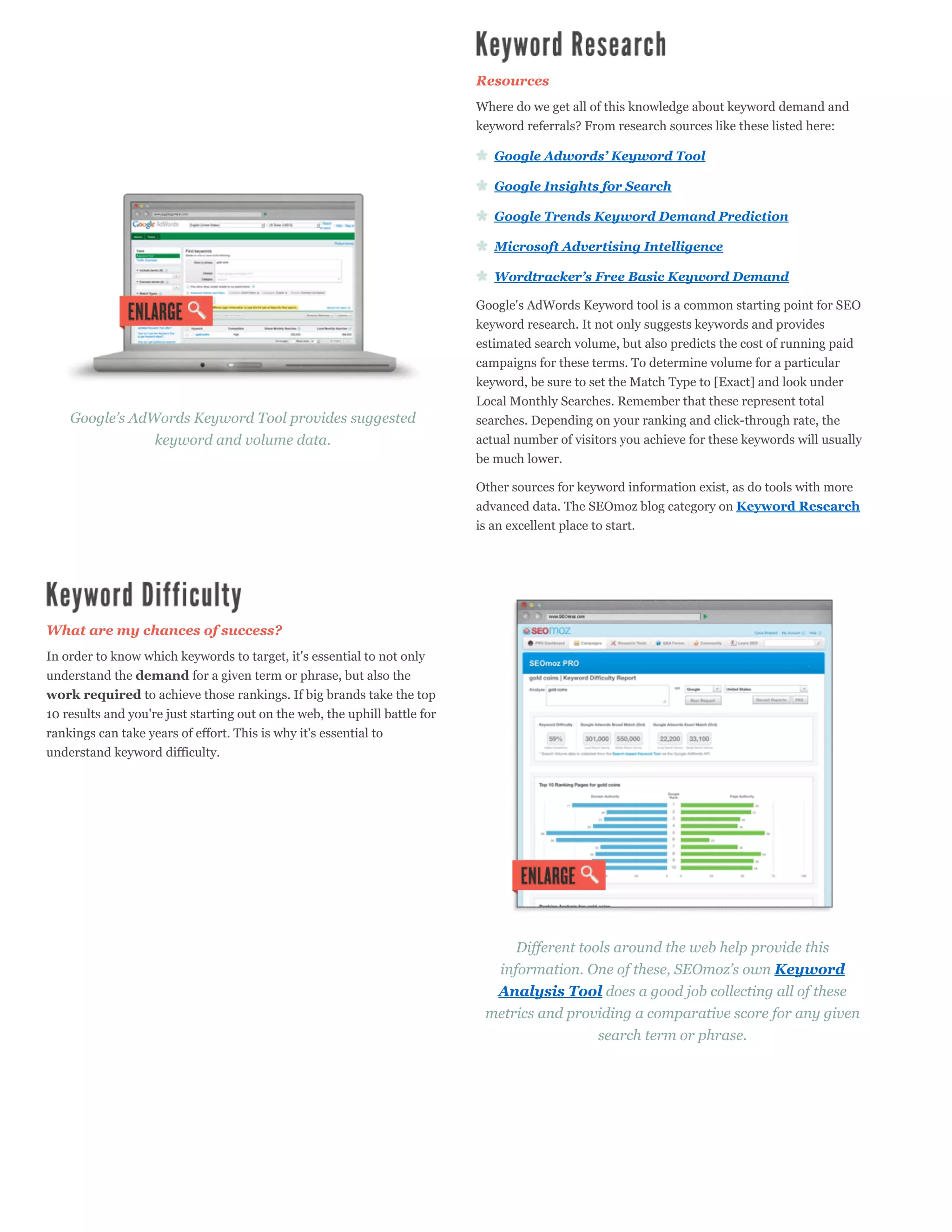 Resources
                                                                            Where do we get all of this knowledge about keyword demand and
                                                                            keyword referrals? From research sources like these listed here:

                                                                               Google Adwords’ Keyword Tool

                                                                               Google Insights for Search

                                                                               Google Trends Keyword Demand Prediction

                                                                               Microsoft Advertising Intelligence

                                                                               Wordtracker’s Free Basic Keyword Demand

                                                                            Google's AdWords Keyword tool is a common starting point for SEO
                                                                            keyword research. It not only suggests keywords and provides
                                                                            estimated search volume, but also predicts the cost of running paid
                                                                            campaigns for these terms. To determine volume for a particular
                                                                            keyword, be sure to set the Match Type to [Exact] and look under
                                                                            Local Monthly Searches. Remember that these represent total
    Google’s AdWords Keyword Tool provides suggested                        searches. Depending on your ranking and click-through rate, the
                keyword and volume data.                                    actual number of visitors you achieve for these keywords will usually
                                                                            be much lower.

                                                                            Other sources for keyword information exist, as do tools with more
                                                                            advanced data. The SEOmoz blog category on Keyword Research
                                                                            is an excellent place to start.




What are my chances of success?
In order to know which keywords to target, it's essential to not only
understand the demand for a given term or phrase, but also the
work required to achieve those rankings. If big brands take the top
10 results and you're just starting out on the web, the uphill battle for
rankings can take years of effort. This is why it's essential to
understand keyword difficulty.




                                                                                 Different tools around the web help provide this
                                                                              information. One of these, SEOmoz’s own Keyword
                                                                              Analysis Tool does a good job collecting all of these
                                                                             metrics and providing a comparative score for any given
                                                                                              search term or phrase.
 