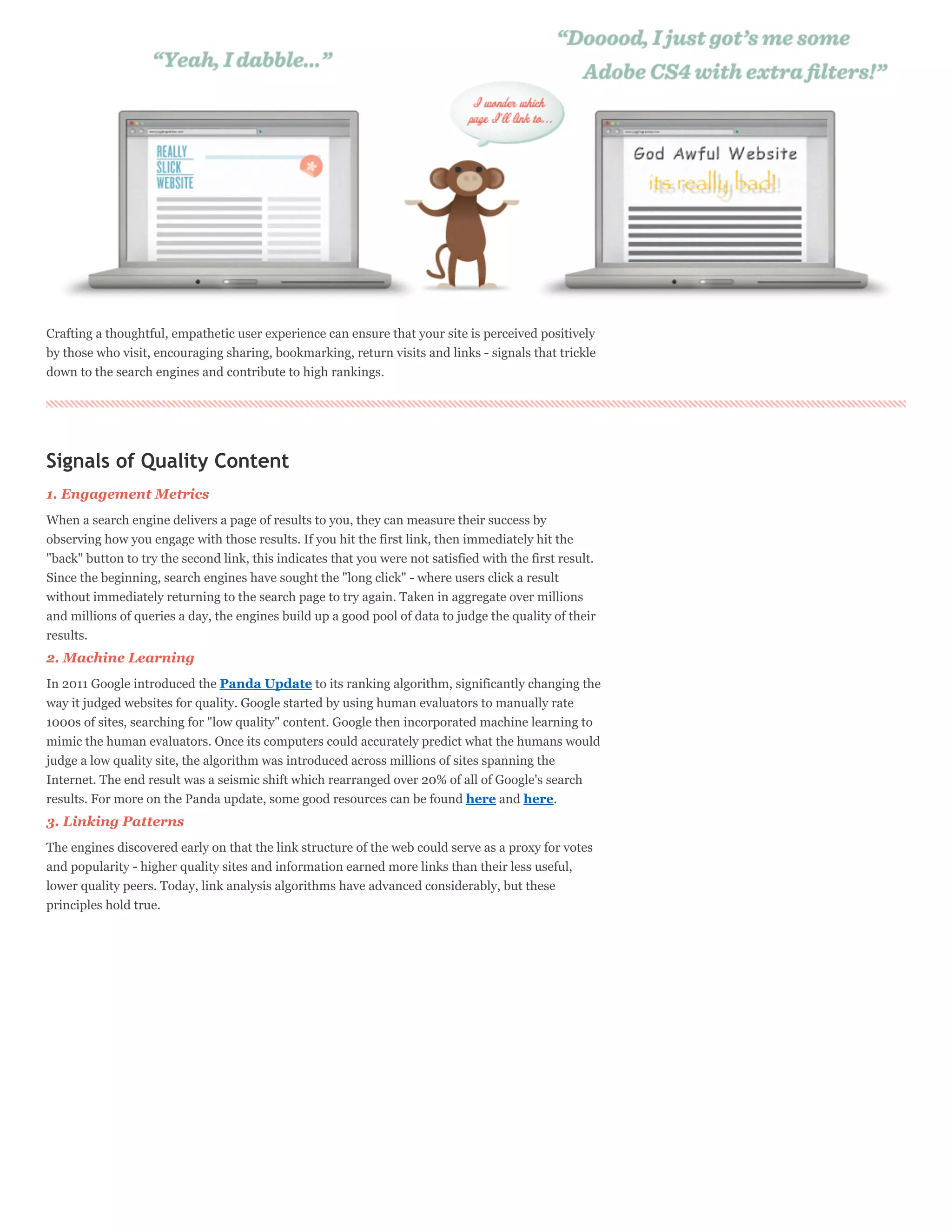 Crafting a thoughtful, empathetic user experience can ensure that your site is perceived positively
by those who visit, encouraging sharing, bookmarking, return visits and links - signals that trickle
down to the search engines and contribute to high rankings.




Signals of Quality Content
1. Engagement Metrics
When a search engine delivers a page of results to you, they can measure their success by
observing how you engage with those results. If you hit the first link, then immediately hit the
"back" button to try the second link, this indicates that you were not satisfied with the first result.
Since the beginning, search engines have sought the "long click" - where users click a result
without immediately returning to the search page to try again. Taken in aggregate over millions
and millions of queries a day, the engines build up a good pool of data to judge the quality of their
results.
2. Machine Learning
In 2011 Google introduced the Panda Update to its ranking algorithm, significantly changing the
way it judged websites for quality. Google started by using human evaluators to manually rate
1000s of sites, searching for "low quality" content. Google then incorporated machine learning to
mimic the human evaluators. Once its computers could accurately predict what the humans would
judge a low quality site, the algorithm was introduced across millions of sites spanning the
Internet. The end result was a seismic shift which rearranged over 20% of all of Google's search
results. For more on the Panda update, some good resources can be found here and here.
3. Linking Patterns
The engines discovered early on that the link structure of the web could serve as a proxy for votes
and popularity - higher quality sites and information earned more links than their less useful,
lower quality peers. Today, link analysis algorithms have advanced considerably, but these
principles hold true.
 