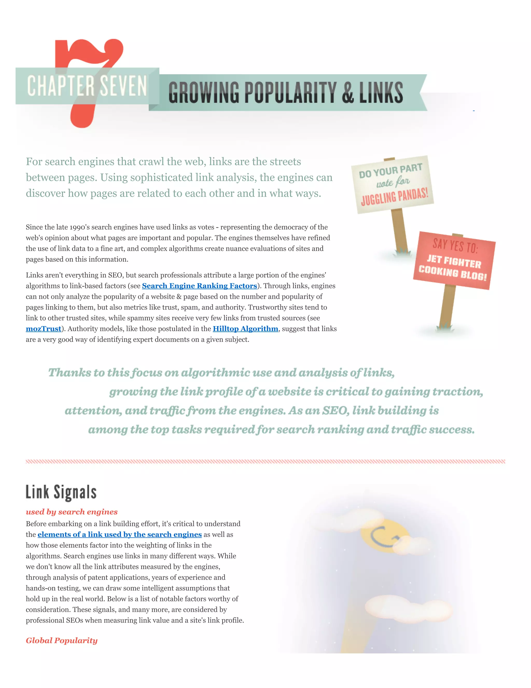 For search engines that crawl the web, links are the streets
between pages. Using sophisticated link analysis, the engines can
discover how pages are related to each other and in what ways.


Since the late 1990's search engines have used links as votes - representing the democracy of the
web's opinion about what pages are important and popular. The engines themselves have refined
the use of link data to a fine art, and complex algorithms create nuance evaluations of sites and
pages based on this information.

Links aren't everything in SEO, but search professionals attribute a large portion of the engines'
algorithms to link-based factors (see Search Engine Ranking Factors). Through links, engines
can not only analyze the popularity of a website & page based on the number and popularity of
pages linking to them, but also metrics like trust, spam, and authority. Trustworthy sites tend to
link to other trusted sites, while spammy sites receive very few links from trusted sources (see
mozTrust). Authority models, like those postulated in the Hilltop Algorithm, suggest that links
are a very good way of identifying expert documents on a given subject.




used by search engines
Before embarking on a link building effort, it's critical to understand
the elements of a link used by the search engines as well as
how those elements factor into the weighting of links in the
algorithms. Search engines use links in many different ways. While
we don't know all the link attributes measured by the engines,
through analysis of patent applications, years of experience and
hands-on testing, we can draw some intelligent assumptions that
hold up in the real world. Below is a list of notable factors worthy of
consideration. These signals, and many more, are considered by
professional SEOs when measuring link value and a site's link profile.

Global Popularity
 