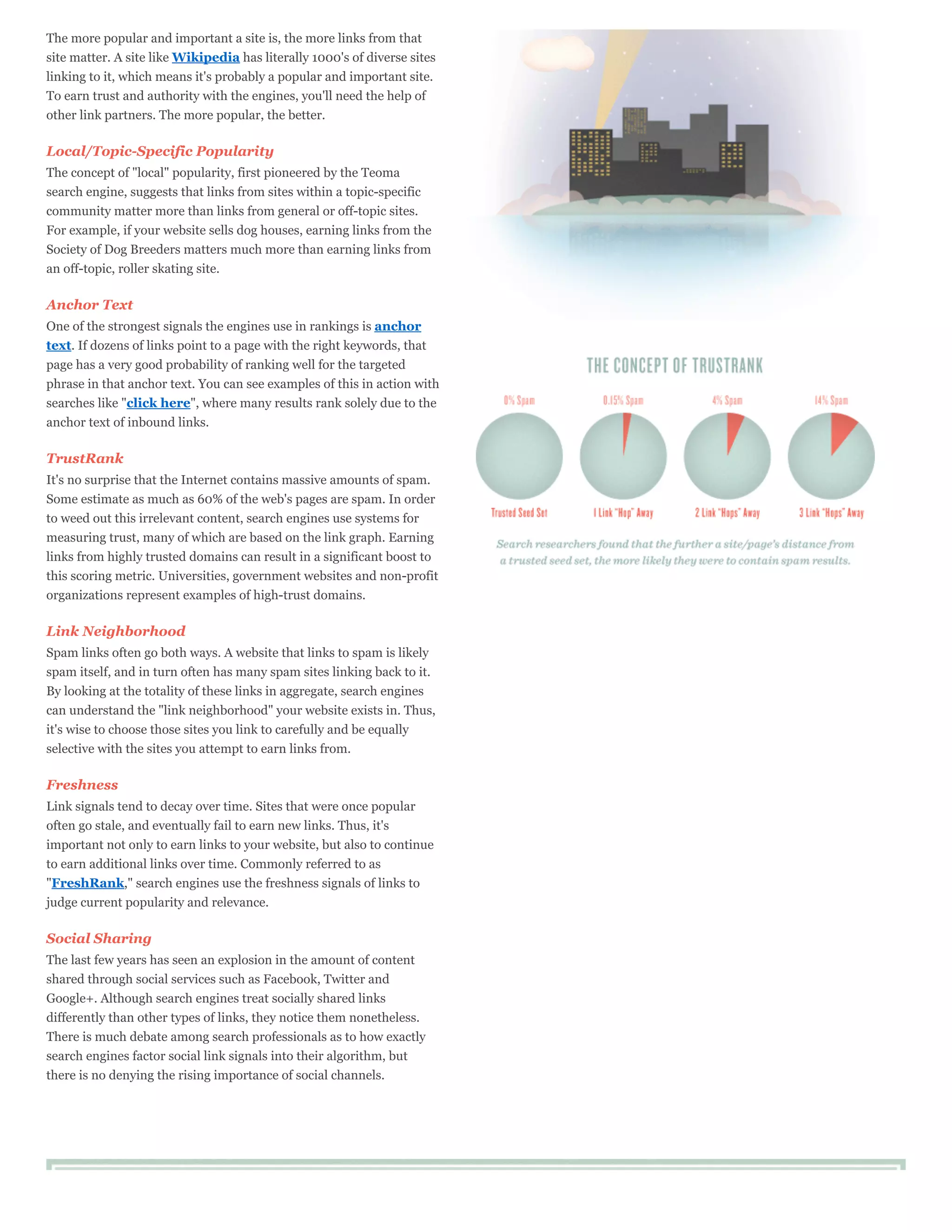 The more popular and important a site is, the more links from that
site matter. A site like Wikipedia has literally 1000's of diverse sites
linking to it, which means it's probably a popular and important site.
To earn trust and authority with the engines, you'll need the help of
other link partners. The more popular, the better.

Local/Topic-Specific Popularity
The concept of "local" popularity, first pioneered by the Teoma
search engine, suggests that links from sites within a topic-specific
community matter more than links from general or off-topic sites.
For example, if your website sells dog houses, earning links from the
Society of Dog Breeders matters much more than earning links from
an off-topic, roller skating site.

Anchor Text
One of the strongest signals the engines use in rankings is anchor
text. If dozens of links point to a page with the right keywords, that
page has a very good probability of ranking well for the targeted
phrase in that anchor text. You can see examples of this in action with
searches like "click here", where many results rank solely due to the
anchor text of inbound links.

TrustRank
It's no surprise that the Internet contains massive amounts of spam.
Some estimate as much as 60% of the web's pages are spam. In order
to weed out this irrelevant content, search engines use systems for
measuring trust, many of which are based on the link graph. Earning
links from highly trusted domains can result in a significant boost to
this scoring metric. Universities, government websites and non-profit
organizations represent examples of high-trust domains.

Link Neighborhood
Spam links often go both ways. A website that links to spam is likely
spam itself, and in turn often has many spam sites linking back to it.
By looking at the totality of these links in aggregate, search engines
can understand the "link neighborhood" your website exists in. Thus,
it's wise to choose those sites you link to carefully and be equally
selective with the sites you attempt to earn links from.

Freshness
Link signals tend to decay over time. Sites that were once popular
often go stale, and eventually fail to earn new links. Thus, it's
important not only to earn links to your website, but also to continue
to earn additional links over time. Commonly referred to as
"FreshRank," search engines use the freshness signals of links to
judge current popularity and relevance.

Social Sharing
The last few years has seen an explosion in the amount of content
shared through social services such as Facebook, Twitter and
Google+. Although search engines treat socially shared links
differently than other types of links, they notice them nonetheless.
There is much debate among search professionals as to how exactly
search engines factor social link signals into their algorithm, but
there is no denying the rising importance of social channels.
 