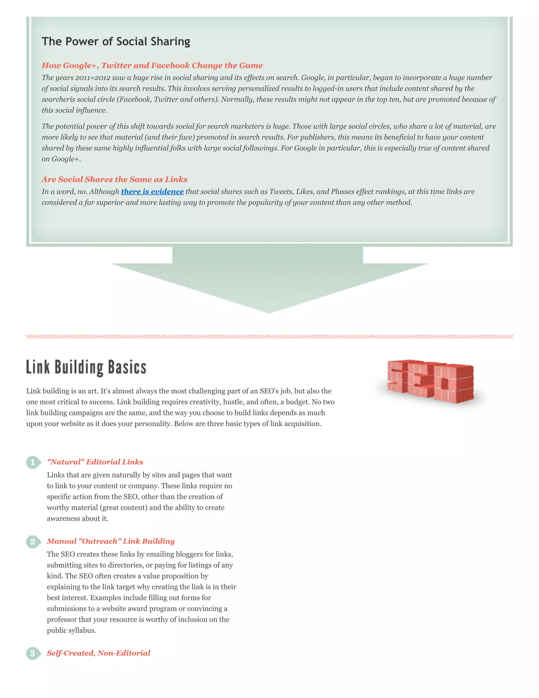 The Power of Social Sharing
     How Google+, Twitter and Facebook Change the Game
     The years 2011=2012 saw a huge rise in social sharing and its effects on search. Google, in particular, began to incorporate a huge number
     of social signals into its search results. This involves serving personalized results to logged-in users that include content shared by the
     searcherís social circle (Facebook, Twitter and others). Normally, these results might not appear in the top ten, but are promoted because of
     this social influence.

     The potential power of this shift towards social for search marketers is huge. Those with large social circles, who share a lot of material, are
     more likely to see that material (and their face) promoted in search results. For publishers, this means its beneficial to have your content
     shared by these same highly influential folks with large social followings. For Google in particular, this is especially true of content shared
     on Google+.

     Are Social Shares the Same as Links
     In a word, no. Although there is evidence that social shares such as Tweets, Likes, and Plusses effect rankings, at this time links are
     considered a far superior and more lasting way to promote the popularity of your content than any other method.




Link building is an art. It's almost always the most challenging part of an SEO's job, but also the
one most critical to success. Link building requires creativity, hustle, and often, a budget. No two
link building campaigns are the same, and the way you choose to build links depends as much
upon your website as it does your personality. Below are three basic types of link acquisition.




      "Natural" Editorial Links
      Links that are given naturally by sites and pages that want
      to link to your content or company. These links require no
      specific action from the SEO, other than the creation of
      worthy material (great content) and the ability to create
      awareness about it.


      Manual "Outreach" Link Building
      The SEO creates these links by emailing bloggers for links,
      submitting sites to directories, or paying for listings of any
      kind. The SEO often creates a value proposition by
      explaining to the link target why creating the link is in their
      best interest. Examples include filling out forms for
      submissions to a website award program or convincing a
      professor that your resource is worthy of inclusion on the
      public syllabus.


      Self-Created, Non-Editorial
 