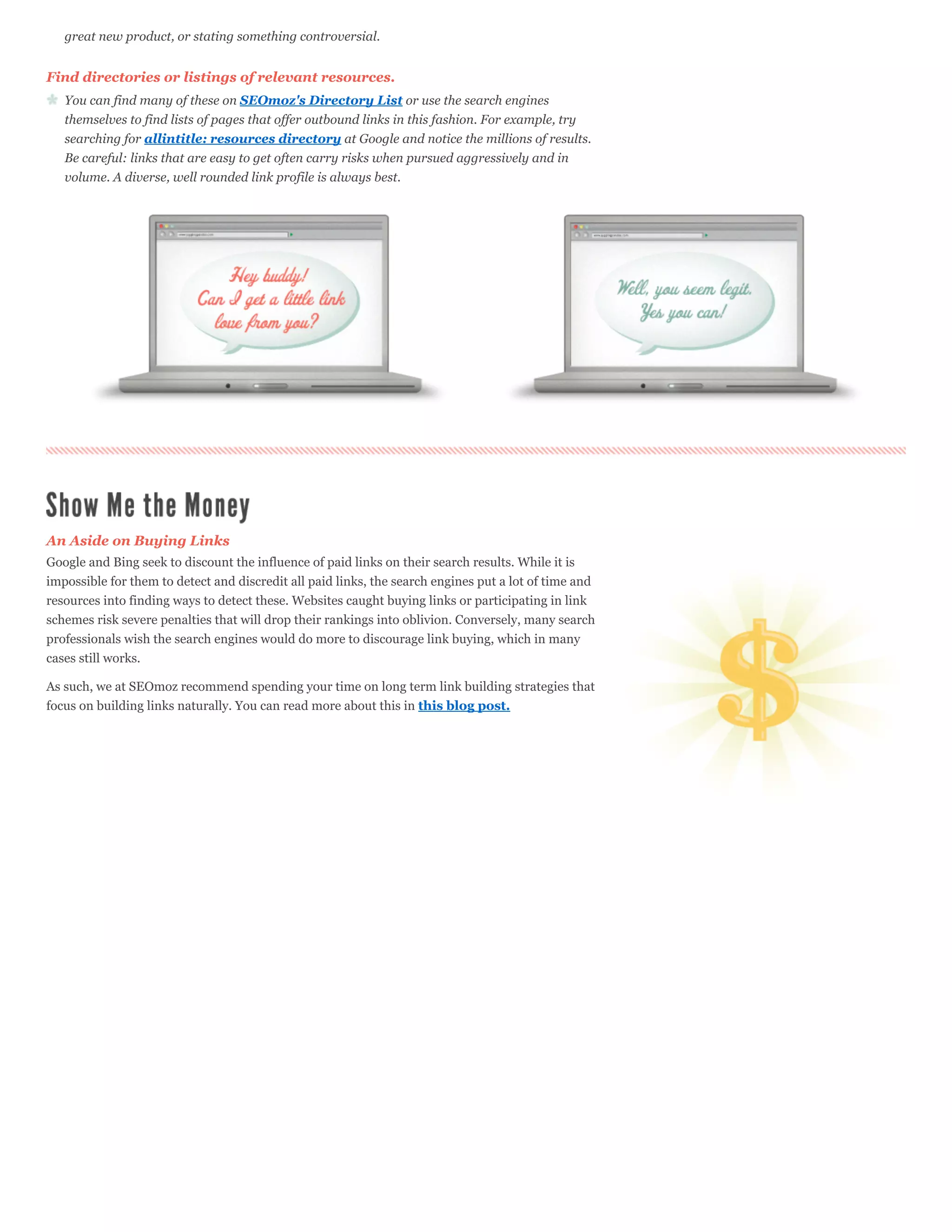 great new product, or stating something controversial.


Find directories or listings of relevant resources.
   You can find many of these on SEOmoz's Directory List or use the search engines
   themselves to find lists of pages that offer outbound links in this fashion. For example, try
   searching for allintitle: resources directory at Google and notice the millions of results.
   Be careful: links that are easy to get often carry risks when pursued aggressively and in
   volume. A diverse, well rounded link profile is always best.




An Aside on Buying Links
Google and Bing seek to discount the influence of paid links on their search results. While it is
impossible for them to detect and discredit all paid links, the search engines put a lot of time and
resources into finding ways to detect these. Websites caught buying links or participating in link
schemes risk severe penalties that will drop their rankings into oblivion. Conversely, many search
professionals wish the search engines would do more to discourage link buying, which in many
cases still works.

As such, we at SEOmoz recommend spending your time on long term link building strategies that
focus on building links naturally. You can read more about this in this blog post.
 