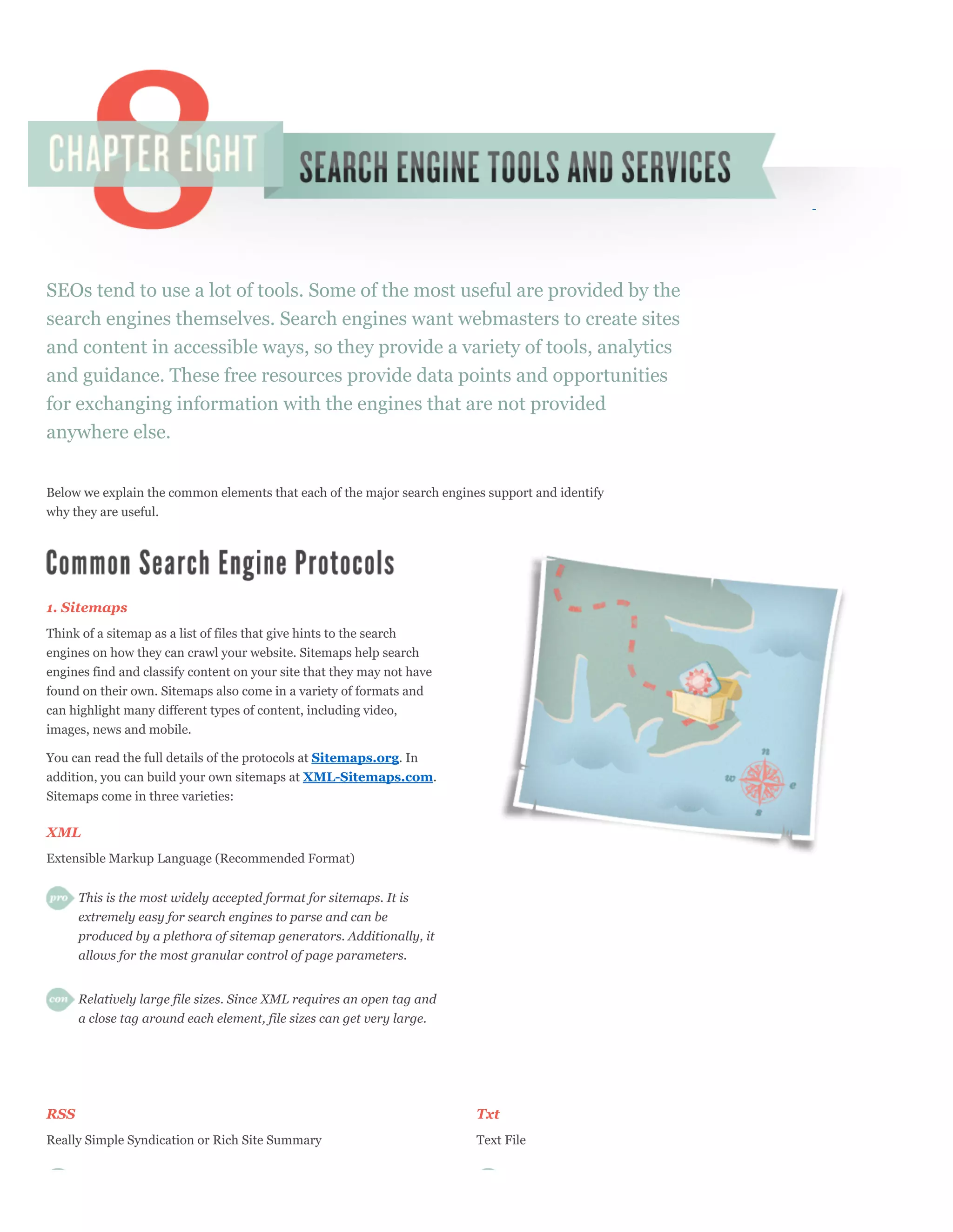 SEOs tend to use a lot of tools. Some of the most useful are provided by the
search engines themselves. Search engines want webmasters to create sites
and content in accessible ways, so they provide a variety of tools, analytics
and guidance. These free resources provide data points and opportunities
for exchanging information with the engines that are not provided
anywhere else.


Below we explain the common elements that each of the major search engines support and identify
why they are useful.




1. Sitemaps
Think of a sitemap as a list of files that give hints to the search
engines on how they can crawl your website. Sitemaps help search
engines find and classify content on your site that they may not have
found on their own. Sitemaps also come in a variety of formats and
can highlight many different types of content, including video,
images, news and mobile.

You can read the full details of the protocols at Sitemaps.org. In
addition, you can build your own sitemaps at XML-Sitemaps.com.
Sitemaps come in three varieties:

XML
Extensible Markup Language (Recommended Format)


      This is the most widely accepted format for sitemaps. It is
      extremely easy for search engines to parse and can be
      produced by a plethora of sitemap generators. Additionally, it
      allows for the most granular control of page parameters.


      Relatively large file sizes. Since XML requires an open tag and
      a close tag around each element, file sizes can get very large.




RSS                                                                      Txt
Really Simple Syndication or Rich Site Summary                           Text File
 