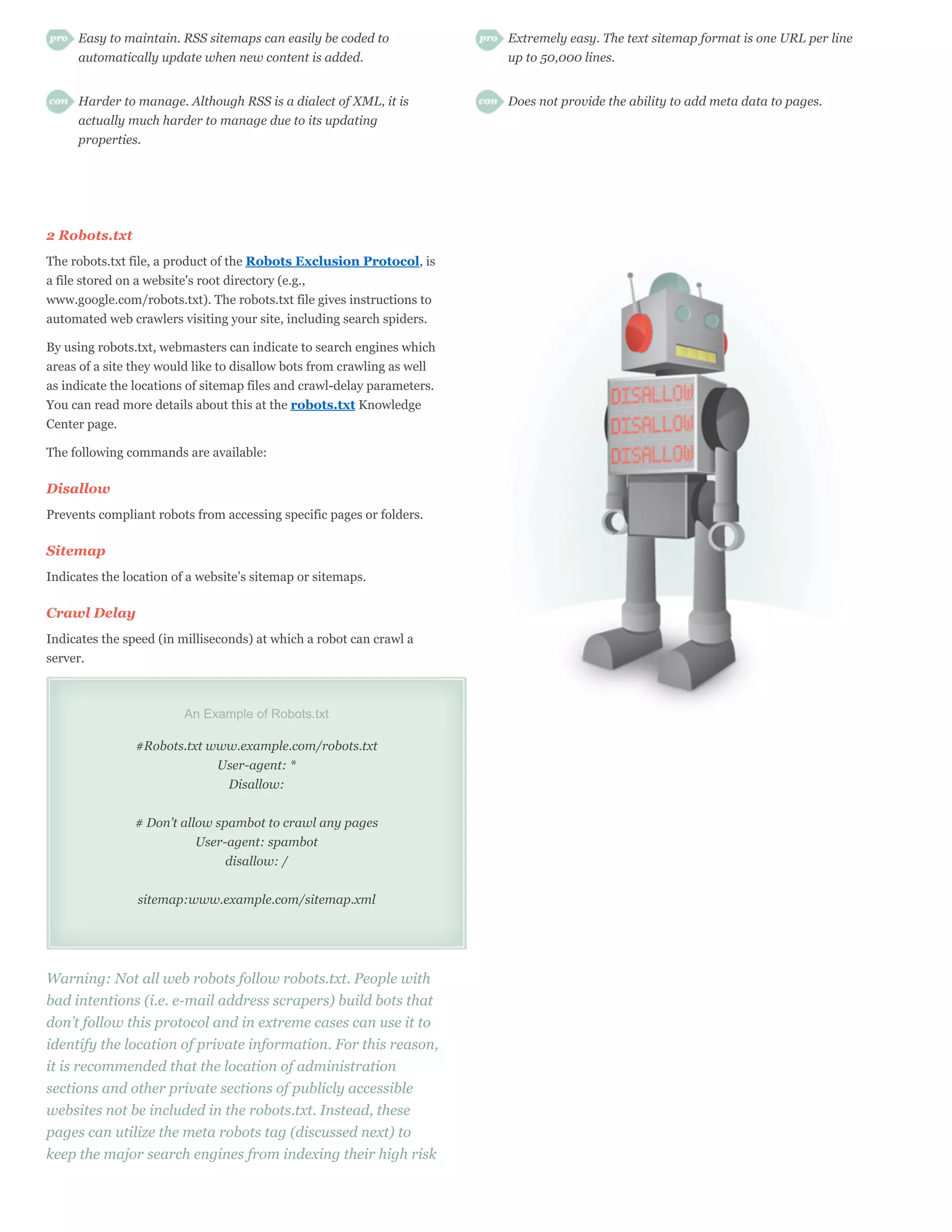 Easy to maintain. RSS sitemaps can easily be coded to               Extremely easy. The text sitemap format is one URL per line
     automatically update when new content is added.                     up to 50,000 lines.


     Harder to manage. Although RSS is a dialect of XML, it is           Does not provide the ability to add meta data to pages.
     actually much harder to manage due to its updating
     properties.




2 Robots.txt
The robots.txt file, a product of the Robots Exclusion Protocol, is
a file stored on a website's root directory (e.g.,
www.google.com/robots.txt). The robots.txt file gives instructions to
automated web crawlers visiting your site, including search spiders.

By using robots.txt, webmasters can indicate to search engines which
areas of a site they would like to disallow bots from crawling as well
as indicate the locations of sitemap files and crawl-delay parameters.
You can read more details about this at the robots.txt Knowledge
Center page.

The following commands are available:

Disallow
Prevents compliant robots from accessing specific pages or folders.

Sitemap
Indicates the location of a website’s sitemap or sitemaps.

Crawl Delay
Indicates the speed (in milliseconds) at which a robot can crawl a
server.



                         An Example of Robots.txt

                #Robots.txt www.example.com/robots.txt
                             User-agent: *
                              Disallow:


                # Don’t allow spambot to crawl any pages
                           User-agent: spambot
                                disallow: /


                sitemap:www.example.com/sitemap.xml




Warning: Not all web robots follow robots.txt. People with
bad intentions (i.e. e-mail address scrapers) build bots that
don’t follow this protocol and in extreme cases can use it to
identify the location of private information. For this reason,
it is recommended that the location of administration
sections and other private sections of publicly accessible
websites not be included in the robots.txt. Instead, these
pages can utilize the meta robots tag (discussed next) to
keep the major search engines from indexing their high risk
 