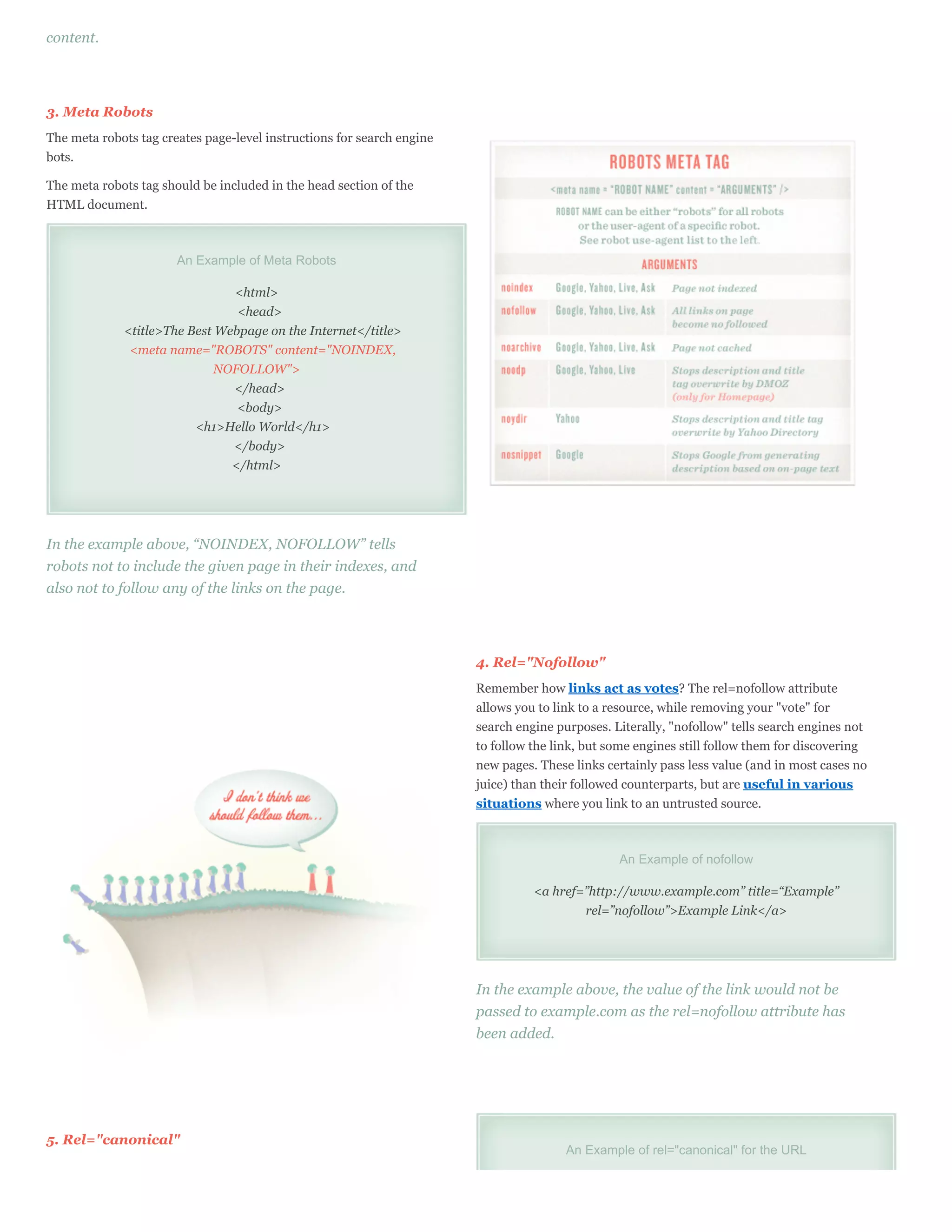 content.




3. Meta Robots
The meta robots tag creates page-level instructions for search engine
bots.

The meta robots tag should be included in the head section of the
HTML document.



                       An Example of Meta Robots

                               <html>
                                <head>
             <title>The Best Webpage on the Internet</title>
              <meta name="ROBOTS" content="NOINDEX,
                             NOFOLLOW">
                               </head>
                                <body>
                         <h1>Hello World</h1>
                               </body>
                               </html>




In the example above, “NOINDEX, NOFOLLOW” tells
robots not to include the given page in their indexes, and
also not to follow any of the links on the page.




                                                                        4. Rel="Nofollow"
                                                                        Remember how links act as votes? The rel=nofollow attribute
                                                                        allows you to link to a resource, while removing your "vote" for
                                                                        search engine purposes. Literally, "nofollow" tells search engines not
                                                                        to follow the link, but some engines still follow them for discovering
                                                                        new pages. These links certainly pass less value (and in most cases no
                                                                        juice) than their followed counterparts, but are useful in various
                                                                        situations where you link to an untrusted source.



                                                                                                 An Example of nofollow

                                                                                  <a href=”http://www.example.com” title=“Example”
                                                                                          rel=”nofollow”>Example Link</a>




                                                                        In the example above, the value of the link would not be
                                                                        passed to example.com as the rel=nofollow attribute has
                                                                        been added.




5. Rel="canonical"
                                                                                        An Example of rel="canonical" for the URL
 