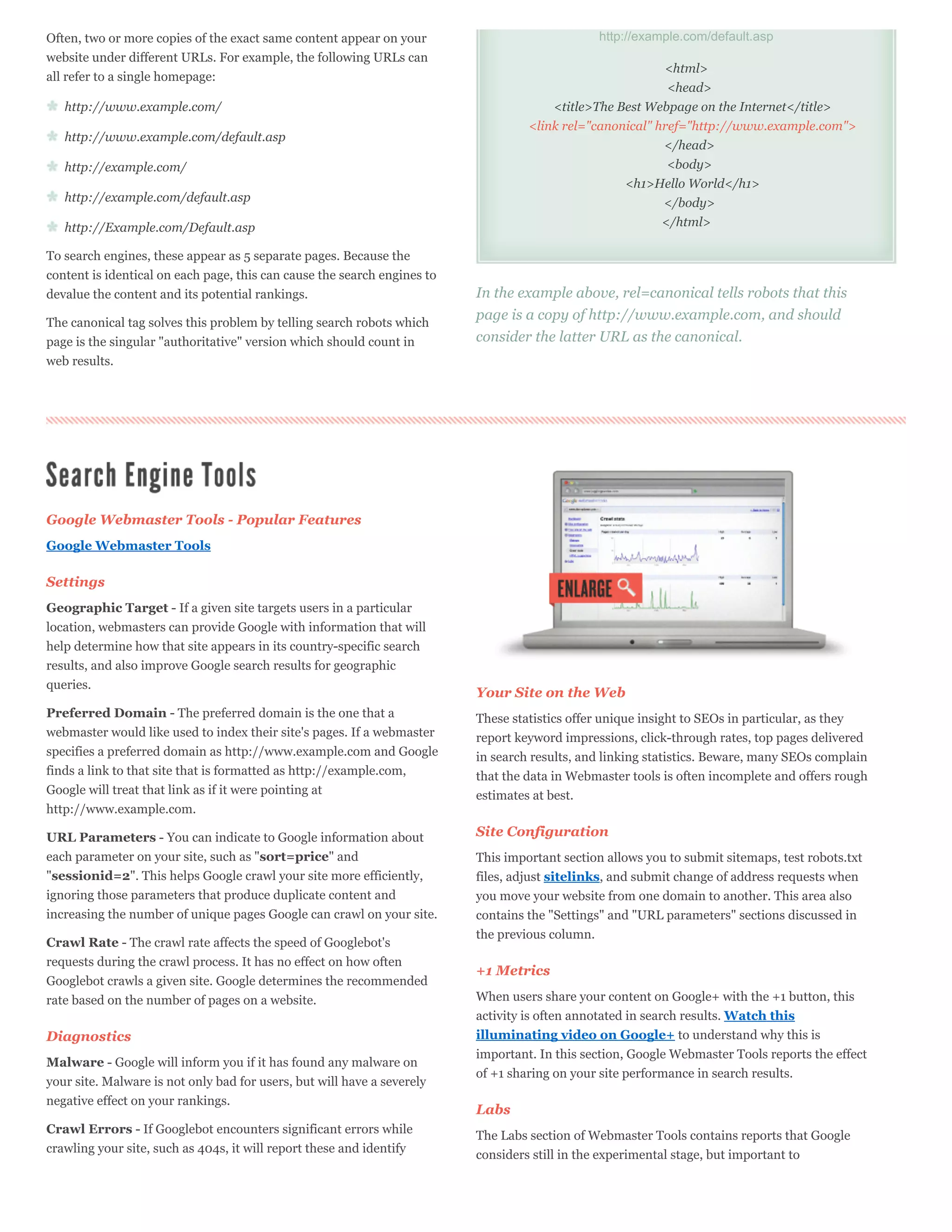 Often, two or more copies of the exact same content appear on your                              http://example.com/default.asp
website under different URLs. For example, the following URLs can
                                                                                                          <html>
all refer to a single homepage:
                                                                                                           <head>
   http://www.example.com/                                                             <title>The Best Webpage on the Internet</title>
                                                                                   <link rel="canonical" href="http://www.example.com">
   http://www.example.com/default.asp
                                                                                                          </head>
   http://example.com/                                                                                     <body>
                                                                                                   <h1>Hello World</h1>
   http://example.com/default.asp                                                                         </body>
   http://Example.com/Default.asp                                                                         </html>

To search engines, these appear as 5 separate pages. Because the
content is identical on each page, this can cause the search engines to
devalue the content and its potential rankings.                           In the example above, rel=canonical tells robots that this
The canonical tag solves this problem by telling search robots which
                                                                          page is a copy of http://www.example.com, and should
page is the singular "authoritative" version which should count in        consider the latter URL as the canonical.
web results.




Google Webmaster Tools - Popular Features
Google Webmaster Tools

Settings
Geographic Target - If a given site targets users in a particular
location, webmasters can provide Google with information that will
help determine how that site appears in its country-specific search
results, and also improve Google search results for geographic
queries.
                                                                          Your Site on the Web
Preferred Domain - The preferred domain is the one that a                 These statistics offer unique insight to SEOs in particular, as they
webmaster would like used to index their site's pages. If a webmaster     report keyword impressions, click-through rates, top pages delivered
specifies a preferred domain as http://www.example.com and Google         in search results, and linking statistics. Beware, many SEOs complain
finds a link to that site that is formatted as http://example.com,        that the data in Webmaster tools is often incomplete and offers rough
Google will treat that link as if it were pointing at                     estimates at best.
http://www.example.com.

URL Parameters - You can indicate to Google information about             Site Configuration
each parameter on your site, such as "sort=price" and                     This important section allows you to submit sitemaps, test robots.txt
"sessionid=2". This helps Google crawl your site more efficiently,        files, adjust sitelinks, and submit change of address requests when
ignoring those parameters that produce duplicate content and              you move your website from one domain to another. This area also
increasing the number of unique pages Google can crawl on your site.      contains the "Settings" and "URL parameters" sections discussed in
                                                                          the previous column.
Crawl Rate - The crawl rate affects the speed of Googlebot's
requests during the crawl process. It has no effect on how often
                                                                          +1 Metrics
Googlebot crawls a given site. Google determines the recommended
rate based on the number of pages on a website.                           When users share your content on Google+ with the +1 button, this
                                                                          activity is often annotated in search results. Watch this
Diagnostics                                                               illuminating video on Google+ to understand why this is
                                                                          important. In this section, Google Webmaster Tools reports the effect
Malware - Google will inform you if it has found any malware on
                                                                          of +1 sharing on your site performance in search results.
your site. Malware is not only bad for users, but will have a severely
negative effect on your rankings.
                                                                          Labs
Crawl Errors - If Googlebot encounters significant errors while           The Labs section of Webmaster Tools contains reports that Google
crawling your site, such as 404s, it will report these and identify
                                                                          considers still in the experimental stage, but important to
 