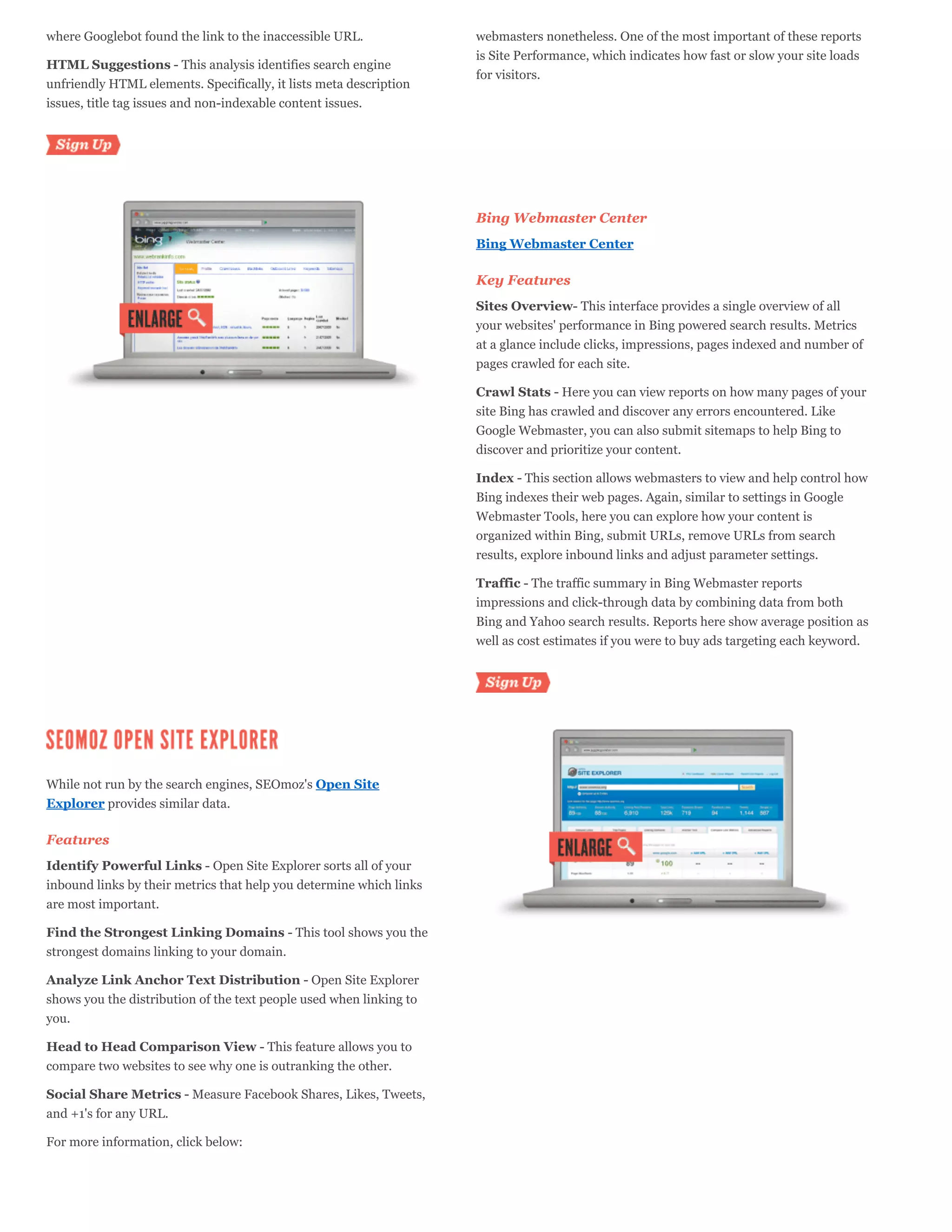 where Googlebot found the link to the inaccessible URL.              webmasters nonetheless. One of the most important of these reports
                                                                     is Site Performance, which indicates how fast or slow your site loads
HTML Suggestions - This analysis identifies search engine
                                                                     for visitors.
unfriendly HTML elements. Specifically, it lists meta description
issues, title tag issues and non-indexable content issues.



  Sign Up



                                                                     Bing Webmaster Center
                                                                     Bing Webmaster Center

                                                                     Key Features
                                                                     Sites Overview- This interface provides a single overview of all
                                                                     your websites' performance in Bing powered search results. Metrics
                                                                     at a glance include clicks, impressions, pages indexed and number of
                                                                     pages crawled for each site.

                                                                     Crawl Stats - Here you can view reports on how many pages of your
                                                                     site Bing has crawled and discover any errors encountered. Like
                                                                     Google Webmaster, you can also submit sitemaps to help Bing to
                                                                     discover and prioritize your content.

                                                                     Index - This section allows webmasters to view and help control how
                                                                     Bing indexes their web pages. Again, similar to settings in Google
                                                                     Webmaster Tools, here you can explore how your content is
                                                                     organized within Bing, submit URLs, remove URLs from search
                                                                     results, explore inbound links and adjust parameter settings.

                                                                     Traffic - The traffic summary in Bing Webmaster reports
                                                                     impressions and click-through data by combining data from both
                                                                     Bing and Yahoo search results. Reports here show average position as
                                                                     well as cost estimates if you were to buy ads targeting each keyword.



                                                                     Sign Up




While not run by the search engines, SEOmoz's Open Site
Explorer provides similar data.

Features
Identify Powerful Links - Open Site Explorer sorts all of your
inbound links by their metrics that help you determine which links
are most important.

Find the Strongest Linking Domains - This tool shows you the
strongest domains linking to your domain.

Analyze Link Anchor Text Distribution - Open Site Explorer
shows you the distribution of the text people used when linking to
you.

Head to Head Comparison View - This feature allows you to
compare two websites to see why one is outranking the other.

Social Share Metrics - Measure Facebook Shares, Likes, Tweets,
and +1's for any URL.

For more information, click below:
 
