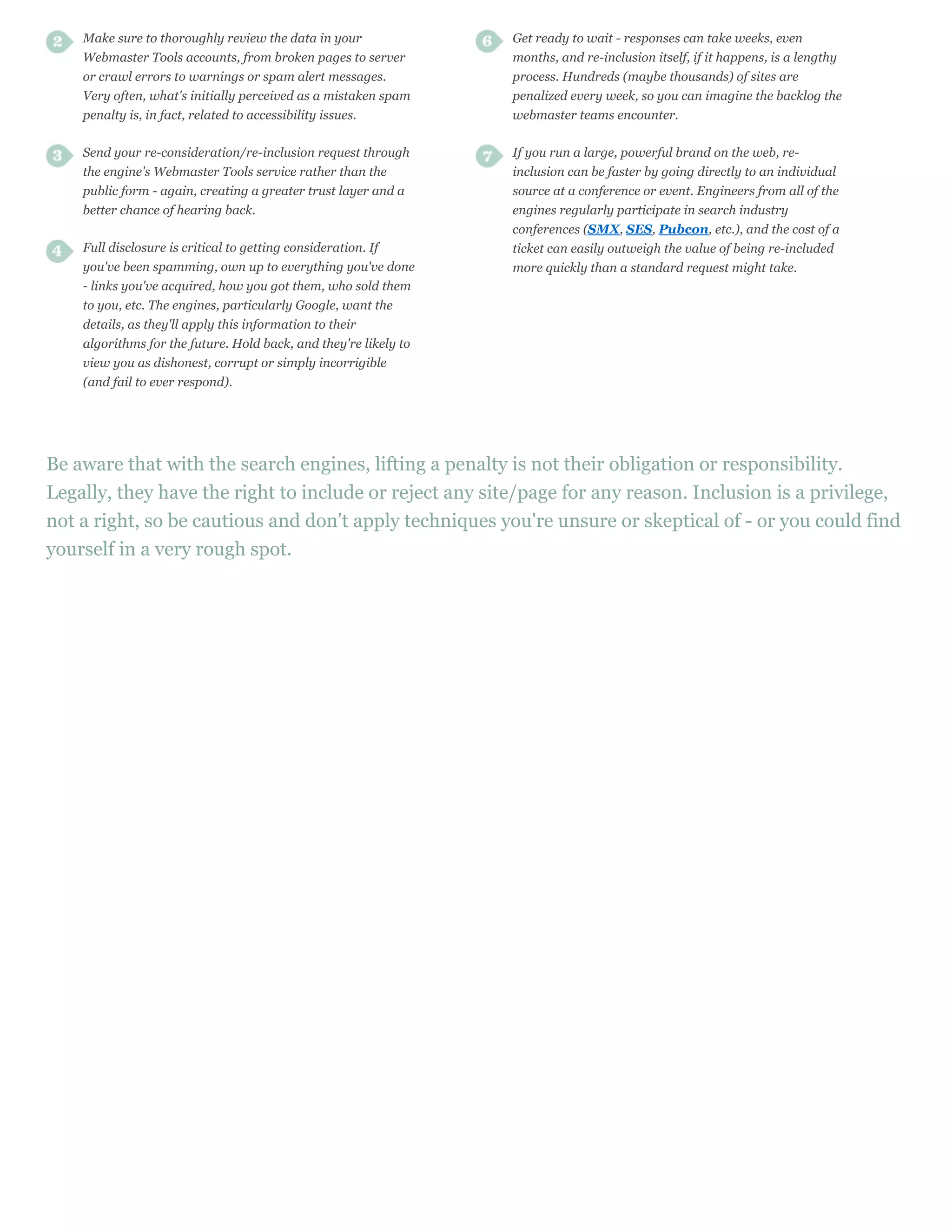 Make sure to thoroughly review the data in your               Get ready to wait - responses can take weeks, even
    Webmaster Tools accounts, from broken pages to server         months, and re-inclusion itself, if it happens, is a lengthy
    or crawl errors to warnings or spam alert messages.           process. Hundreds (maybe thousands) of sites are
    Very often, what's initially perceived as a mistaken spam     penalized every week, so you can imagine the backlog the
    penalty is, in fact, related to accessibility issues.         webmaster teams encounter.

    Send your re-consideration/re-inclusion request through       If you run a large, powerful brand on the web, re-
    the engine's Webmaster Tools service rather than the          inclusion can be faster by going directly to an individual
    public form - again, creating a greater trust layer and a     source at a conference or event. Engineers from all of the
    better chance of hearing back.                                engines regularly participate in search industry
                                                                  conferences (SMX, SES, Pubcon, etc.), and the cost of a
    Full disclosure is critical to getting consideration. If      ticket can easily outweigh the value of being re-included
    you've been spamming, own up to everything you've done        more quickly than a standard request might take.
    - links you've acquired, how you got them, who sold them
    to you, etc. The engines, particularly Google, want the
    details, as they'll apply this information to their
    algorithms for the future. Hold back, and they're likely to
    view you as dishonest, corrupt or simply incorrigible
    (and fail to ever respond).




Be aware that with the search engines, lifting a penalty is not their obligation or responsibility.
Legally, they have the right to include or reject any site/page for any reason. Inclusion is a privilege,
not a right, so be cautious and don't apply techniques you're unsure or skeptical of - or you could find
yourself in a very rough spot.
 
